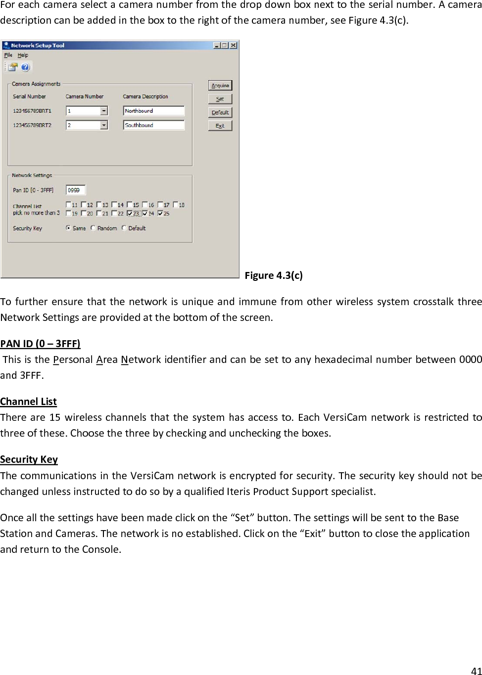 Foreachcameraselectacameranumberfromthedropdownboxnexttotheserialnumber.Acameradescriptioncanbeaddedintheboxtotherightofthecameranumber,seeFigure4.3(c).Figure4.3(c)TofurtherensurethatthenetworkisuniqueandimmunefromotherwirelesssystemcrosstalkthreeNetworkSettingsareprovidedatthebottomofthescreen.PANID(0–3FFF)ThisisthePersonalAreaNetworkidentifierandcanbesettoanyhexadecimalnumberbetween0000and3FFF.ChannelListThereare15wirelesschannelsthatthesystemhasaccessto.EachVersiCamnetworkisrestrictedtothreeofthese.Choosethethreebycheckinganduncheckingtheboxes.SecurityKeyThecommunicationsintheVersiCamnetworkisencryptedforsecurity.ThesecuritykeyshouldnotbechangedunlessinstructedtodosobyaqualifiedIterisProductSupportspecialist.Onceallthesettingshavebeenmadeclickonthe“Set”button.ThesettingswillbesenttotheBaseStationandCameras.Thenetworkisnoestablished.Clickonthe“Exit”buttontoclosetheapplicationandreturntotheConsole.41
