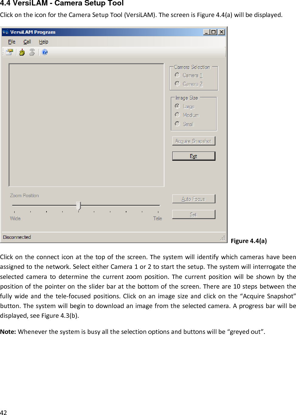 4.4 VersiLAM - Camera Setup Tool ClickontheiconfortheCameraSetupTool(VersiLAM).ThescreenisFigure4.4(a)willbedisplayed.Figure4.4(a)Clickontheconnecticonatthetopofthescreen.Thesystemwillidentifywhichcamerashavebeenassignedtothenetwork.SelecteitherCamera1or2tostartthesetup.Thesystemwillinterrogatetheselectedcameratodeterminethecurrentzoomposition.Thecurrentpositionwillbeshownbythepositionofthepointeronthesliderbaratthebottomofthescreen.Thereare10stepsbetweenthefullywideandthetele‐focusedpositions.Clickonanimagesizeandclickonthe“AcquireSnapshot”button.Thesystemwillbegintodownloadanimagefromtheselectedcamera.Aprogressbarwillbedisplayed,seeFigure4.3(b).Note:Wheneverthesystemisbusyalltheselectionoptionsandbuttonswillbe“greyedout”.42