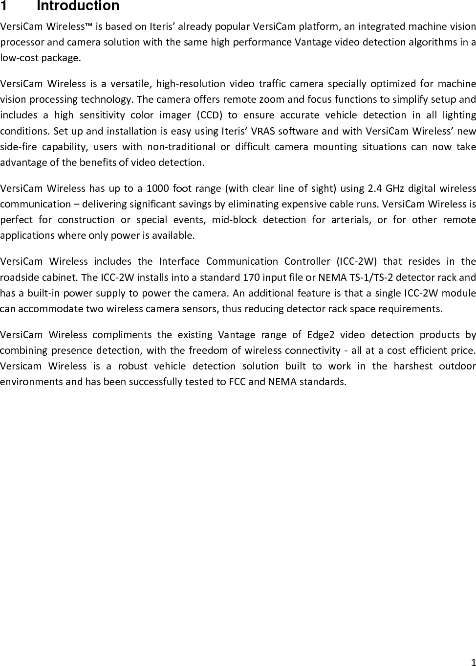 11  Introduction VersiCamWireless™isbasedonIteris’alreadypopularVersiCamplatform,anintegratedmachinevisionprocessorandcamerasolutionwiththesamehighperformanceVantagevideodetectionalgorithmsinalow‐costpackage.VersiCamWirelessisaversatile,high‐resolutionvideotrafficcameraspeciallyoptimizedformachinevisionprocessingtechnology.Thecameraoffersremotezoomandfocusfunctionstosimplifysetupandincludesahighsensitivitycolorimager(CCD)toensureaccuratevehicledetectioninalllightingconditions.SetupandinstallationiseasyusingIteris’VRASsoftwareandwithVersiCamWireless’newside‐firecapability,userswithnon‐traditionalordifficultcameramountingsituationscannowtakeadvantageofthebenefitsofvideodetection.VersiCamWirelesshasuptoa1000footrange(withclearlineofsight)using2.4GHzdigitalwirelesscommunication–deliveringsignificantsavingsbyeliminatingexpensivecableruns.VersiCamWirelessisperfectforconstructionorspecialevents,mid‐blockdetectionforarterials,orforotherremoteapplicationswhereonlypowerisavailable.VersiCamWirelessincludestheInterfaceCommunicationController(ICC‐2W)thatresidesintheroadsidecabinet.TheICC‐2Winstallsintoastandard170inputfileorNEMATS‐1/TS‐2detectorrackandhasabuilt‐inpowersupplytopowerthecamera.AnadditionalfeatureisthatasingleICC‐2Wmodulecanaccommodatetwowirelesscamerasensors,thusreducingdetectorrackspacerequirements.VersiCamWirelesscomplimentstheexistingVantagerangeofEdge2videodetectionproductsbycombiningpresencedetection,withthefreedomofwirelessconnectivity‐allatacostefficientprice.VersicamWirelessisarobustvehicledetectionsolutionbuilttoworkintheharshestoutdoorenvironmentsandhasbeensuccessfullytestedtoFCCandNEMAstandards.