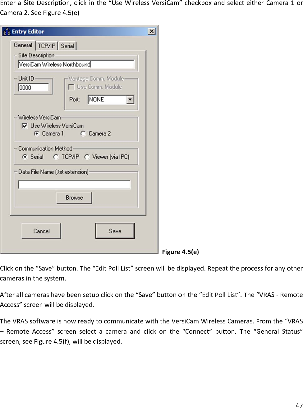 EnteraSiteDescription,clickinthe“UseWirelessVersiCam”checkboxandselecteitherCamera1orCamera2.SeeFigure4.5(e)Figure4.5(e)Clickonthe“Save”button.The“EditPollList”screenwillbedisplayed.Repeattheprocessforanyothercamerasinthesystem.Afterallcamerashavebeensetupclickonthe“Save”buttononthe“EditPollList”.The“VRAS‐RemoteAccess”screenwillbedisplayed.TheVRASsoftwareisnowreadytocommunicatewiththeVersiCamWirelessCameras.Fromthe“VRAS–RemoteAccess”screenselectacameraandclickonthe“Connect”button.The“GeneralStatus”screen,seeFigure4.5(f),willbedisplayed.47