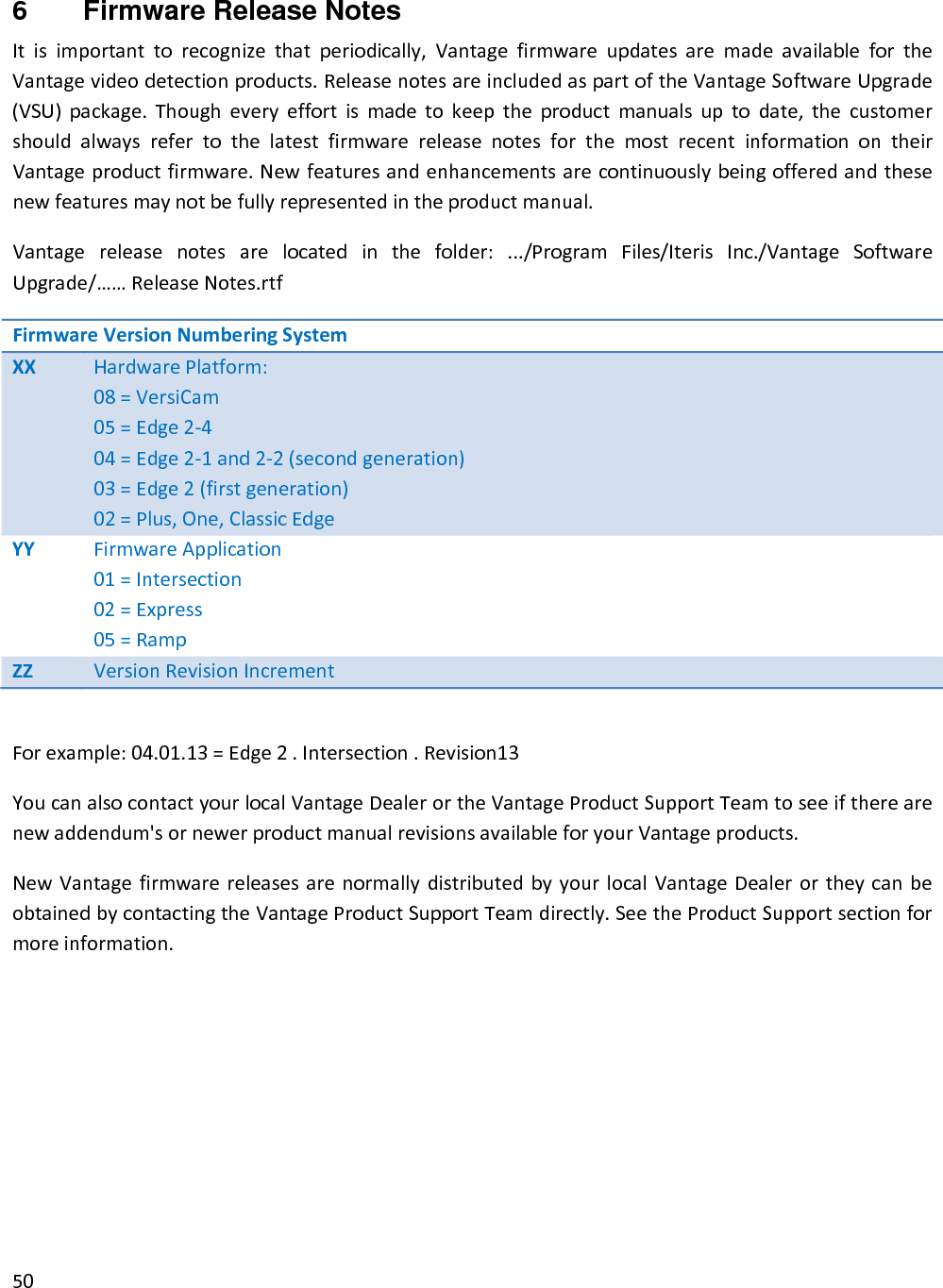 506  Firmware Release Notes Itisimportanttorecognizethatperiodically,VantagefirmwareupdatesaremadeavailablefortheVantagevideodetectionproducts.ReleasenotesareincludedaspartoftheVantageSoftwareUpgrade(VSU)package.Thougheveryeffortismadetokeeptheproductmanualsuptodate,thecustomershouldalwaysrefertothelatestfirmwarereleasenotesforthemostrecentinformationontheirVantageproductfirmware.Newfeaturesandenhancementsarecontinuouslybeingofferedandthesenewfeaturesmaynotbefullyrepresentedintheproductmanual.Vantagereleasenotesarelocatedinthefolder:.../ProgramFiles/IterisInc./VantageSoftwareUpgrade/……ReleaseNotes.rtfFirmwareVersionNumberingSystemXXHardwarePlatform:08=VersiCam05=Edge2‐404=Edge2‐1and2‐2(secondgeneration)03=Edge2(firstgeneration)02=Plus,One,ClassicEdgeYYFirmwareApplication01=Intersection02=Express05=RampZZVersionRevisionIncrementForexample:04.01.13=Edge2.Intersection.Revision13YoucanalsocontactyourlocalVantageDealerortheVantageProductSupportTeamtoseeiftherearenewaddendum&apos;sornewerproductmanualrevisionsavailableforyourVantageproducts.NewVantagefirmwarereleasesarenormallydistributedbyyourlocalVantageDealerortheycanbeobtainedbycontactingtheVantageProductSupportTeamdirectly.SeetheProductSupportsectionformoreinformation.