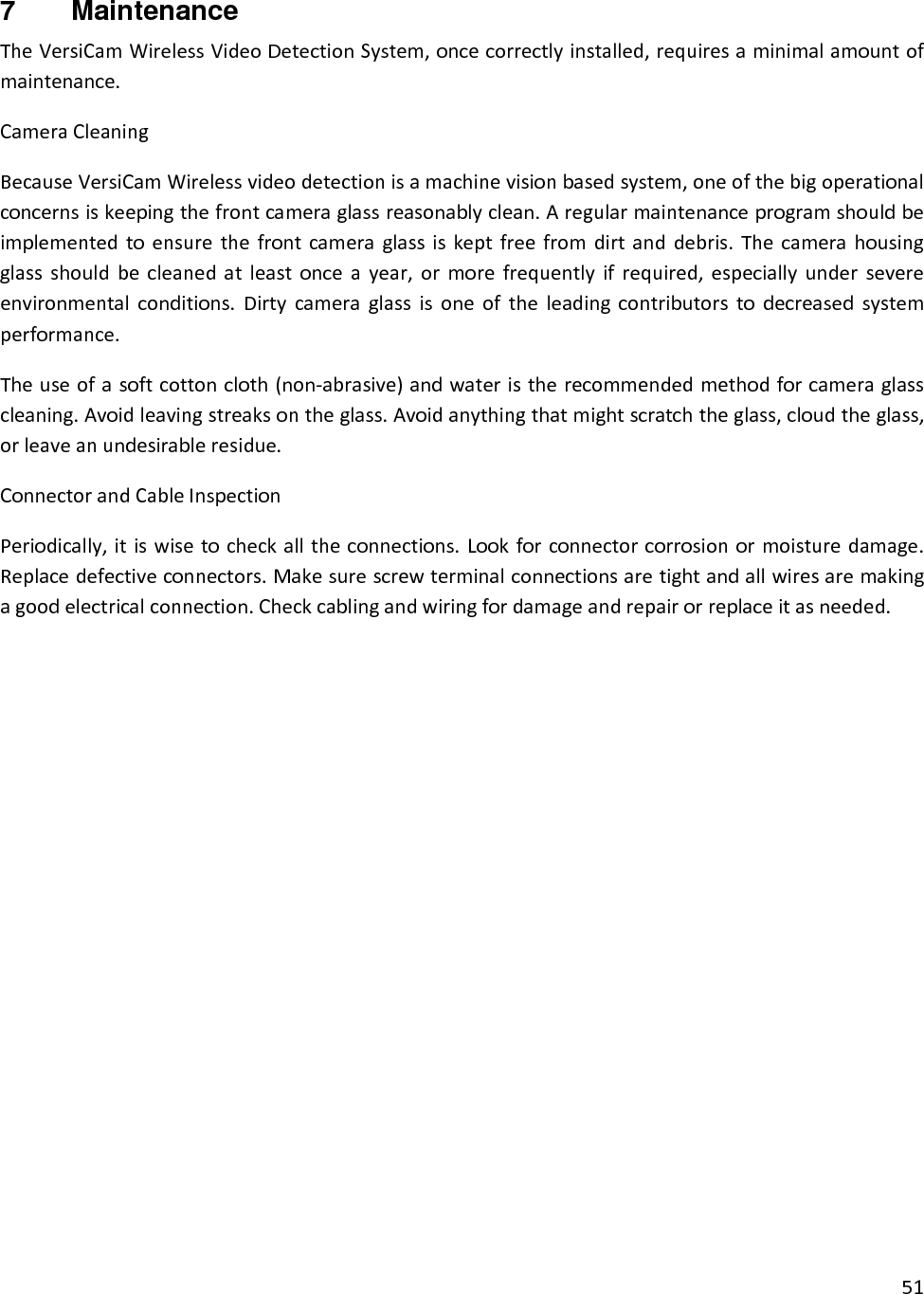 517  Maintenance TheVersiCamWirelessVideoDetectionSystem,oncecorrectlyinstalled,requiresaminimalamountofmaintenance.CameraCleaningBecauseVersiCamWirelessvideodetectionisamachinevisionbasedsystem,oneofthebigoperationalconcernsiskeepingthefrontcameraglassreasonablyclean.Aregularmaintenanceprogramshouldbeimplementedtoensurethefrontcameraglassiskeptfreefromdirtanddebris.Thecamerahousingglassshouldbecleanedatleastonceayear,ormorefrequentlyifrequired,especiallyundersevereenvironmentalconditions.Dirtycameraglassisoneoftheleadingcontributorstodecreasedsystemperformance.Theuseofasoftcottoncloth(non‐abrasive)andwateristherecommendedmethodforcameraglasscleaning.Avoidleavingstreaksontheglass.Avoidanythingthatmightscratchtheglass,cloudtheglass,orleaveanundesirableresidue.ConnectorandCableInspectionPeriodically,itiswisetocheckalltheconnections.Lookforconnectorcorrosionormoisturedamage.Replacedefectiveconnectors.Makesurescrewterminalconnectionsaretightandallwiresaremakingagoodelectricalconnection.Checkcablingandwiringfordamageandrepairorreplaceitasneeded.