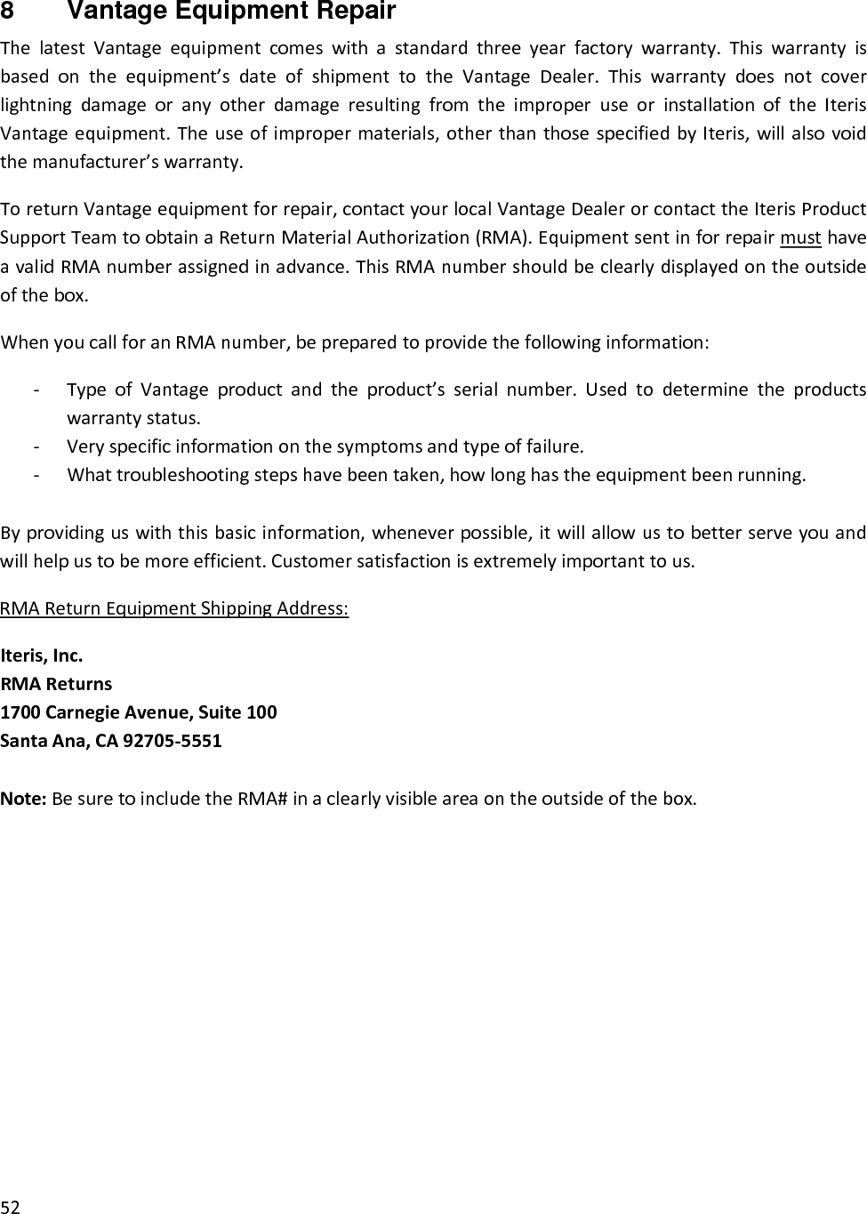 528  Vantage Equipment Repair ThelatestVantageequipmentcomeswithastandardthreeyearfactorywarranty.Thiswarrantyisbasedontheequipment’sdateofshipmenttotheVantageDealer.ThiswarrantydoesnotcoverlightningdamageoranyotherdamageresultingfromtheimproperuseorinstallationoftheIterisVantageequipment.Theuseofimpropermaterials,otherthanthosespecifiedbyIteris,willalsovoidthemanufacturer’swarranty.ToreturnVantageequipmentforrepair,contactyourlocalVantageDealerorcontacttheIterisProductSupportTeamtoobtainaReturnMaterialAuthorization(RMA).EquipmentsentinforrepairmusthaveavalidRMAnumberassignedinadvance.ThisRMAnumbershouldbeclearlydisplayedontheoutsideofthebox.WhenyoucallforanRMAnumber,bepreparedtoprovidethefollowinginformation:‐ TypeofVantageproductandtheproduct’sserialnumber.Usedtodeterminetheproductswarrantystatus.‐ Veryspecificinformationonthesymptomsandtypeoffailure.‐ Whattroubleshootingstepshavebeentaken,howlonghastheequipmentbeenrunning.Byprovidinguswiththisbasicinformation,wheneverpossible,itwillallowustobetterserveyouandwillhelpustobemoreefficient.Customersatisfactionisextremelyimportanttous.RMAReturnEquipmentShippingAddress:Iteris,Inc.RMAReturns1700CarnegieAvenue,Suite100SantaAna,CA92705‐5551Note:BesuretoincludetheRMA#inaclearlyvisibleareaontheoutsideofthebox.
