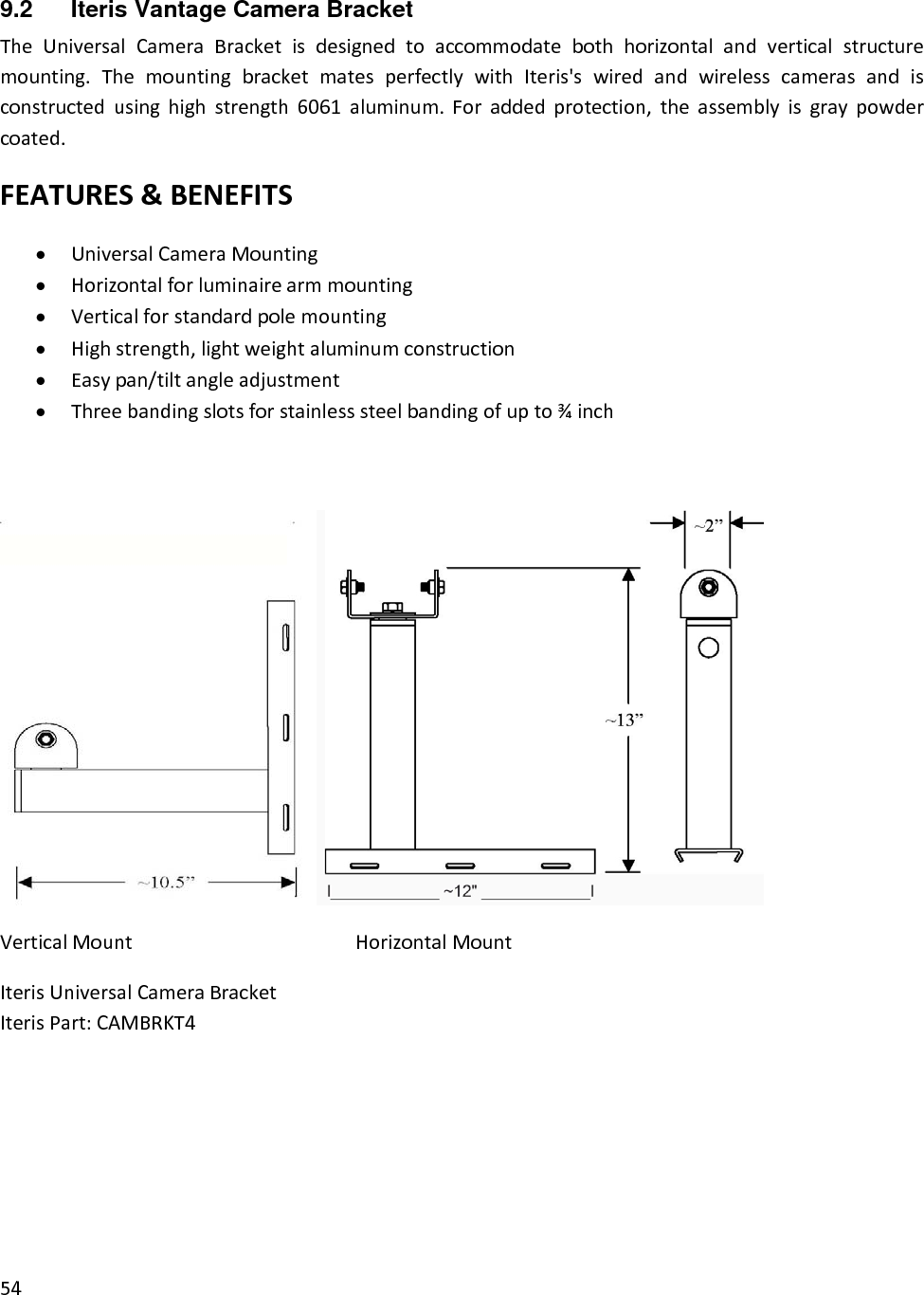 9.2  Iteris Vantage Camera Bracket TheUniversalCameraBracketisdesignedtoaccommodatebothhorizontalandverticalstructuremounting.ThemountingbracketmatesperfectlywithIteris&apos;swiredandwirelesscamerasandisconstructedusinghighstrength6061aluminum.Foraddedprotection,theassemblyisgraypowdercoated.FEATURES&amp;BENEFITS• UniversalCameraMounting• Horizontalforluminairearmmounting• Verticalforstandardpolemounting• Highstrength,lightweightaluminumconstruction• Easypan/tiltangleadjustment• Threebandingslotsforstainlesssteelbandingofupto¾inch VerticalMountHorizontalMountIterisUniversalCameraBracketIterisPart:CAMBRKT4        54