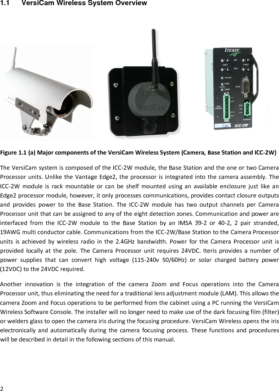 1.1  VersiCam Wireless System Overview   Figure1.1(a)MajorcomponentsoftheVersiCamWirelessSystem(Camera,BaseStationandICC‐2W)TheVersiCamsystemiscomposedoftheICC‐2Wmodule,theBaseStationandtheoneortwoCameraProcessorunits.UnliketheVantageEdge2,theprocessorisintegratedintothecameraassembly.TheICC‐2WmoduleisrackmountableorcanbeshelfmountedusinganavailableenclosurejustlikeanEdge2processormodule,however,itonlyprocessescommunications,providescontactclosureoutputsandprovidespowertotheBaseStation.TheICC‐2WmodulehastwooutputchannelsperCameraProcessorunitthatcanbeassignedtoanyoftheeightdetectionzones.CommunicationandpowerareinterfacedfromtheICC‐2WmoduletotheBaseStationbyanIMSA39‐2or40‐2,2pairstranded,19AWGmulticonductorcable.CommunicationsfromtheICC‐2W/BaseStationtotheCameraProcessorunitsisachievedbywirelessradiointhe2.4GHzbandwidth.PowerfortheCameraProcessorunitisprovidedlocallyatthepole.TheCameraProcessorunitrequires24VDC.Iterisprovidesanumberofpowersuppliesthatcanconverthighvoltage(115‐240v50/60Hz)orsolarchargedbatterypower(12VDC)tothe24VDCrequired.AnotherinnovationistheintegrationofthecameraZoomandFocusoperationsintotheCameraProcessorunit,thuseliminatingtheneedforatraditionallensadjustmentmodule(LAM).ThisallowsthecameraZoomandFocusoperationstobeperformedfromthecabinetusingaPCrunningtheVersiCamWirelessSoftwareConsole.Theinstallerwillnolongerneedtomakeuseofthedarkfocusingfilm(filter)orweldersglasstoopenthecamerairisduringthefocusingprocedure.VersiCamWirelessopenstheiriselectronicallyandautomaticallyduringthecamerafocusingprocess.Thesefunctionsandprocedureswillbedescribedindetailinthefollowingsectionsofthismanual.2