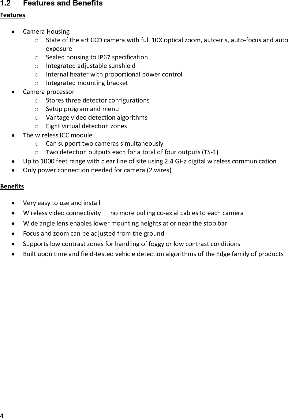 41.2  Features and Benefits Features• CameraHousingo StateoftheartCCDcamerawithfull10Xopticalzoom,auto‐iris,auto‐focusandautoexposureo SealedhousingtoIP67specificationo Integratedadjustablesunshieldo Internalheaterwithproportionalpowercontrolo Integratedmountingbracket• Cameraprocessoro Storesthreedetectorconfigurationso Setupprogramandmenuo Vantagevideodetectionalgorithmso Eightvirtualdetectionzones• ThewirelessICCmoduleo Cansupporttwocamerassimultaneouslyo Twodetectionoutputseachforatotaloffouroutputs(TS‐1)• Upto1000feetrangewithclearlineofsiteusing2.4GHzdigitalwirelesscommunication• Onlypowerconnectionneededforcamera(2wires)Benefits• Veryeasytouseandinstall• Wirelessvideoconnectivity—nomorepullingco‐axialcablestoeachcamera• Wideanglelensenableslowermountingheightsatornearthestopbar• Focusandzoomcanbeadjustedfromtheground• Supportslowcontrastzonesforhandlingoffoggyorlowcontrastconditions• Builtupontimeandfield‐testedvehicledetectionalgorithmsoftheEdgefamilyofproducts