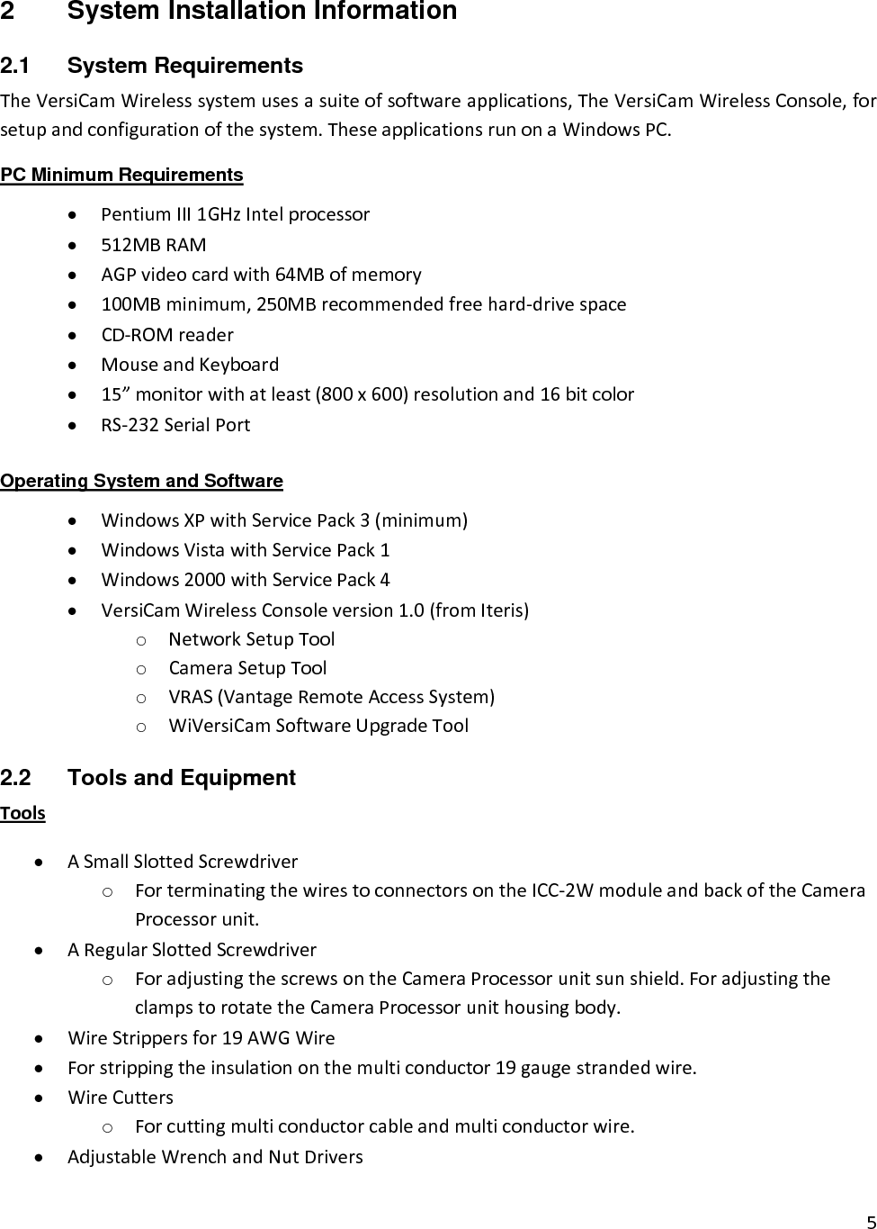 52  System Installation Information 2.1 System Requirements TheVersiCamWirelesssystemusesasuiteofsoftwareapplications,TheVersiCamWirelessConsole,forsetupandconfigurationofthesystem.TheseapplicationsrunonaWindowsPC.PC Minimum Requirements • PentiumIII1GHzIntelprocessor• 512MBRAM• AGPvideocardwith64MBofmemory• 100MBminimum,250MBrecommendedfreehard‐drivespace• CD‐ROMreader• MouseandKeyboard• 15”monitorwithatleast(800x600)resolutionand16bitcolor• RS‐232SerialPortOperating System and Software • WindowsXPwithServicePack3(minimum)• WindowsVistawithServicePack1• Windows2000withServicePack4• VersiCamWirelessConsoleversion1.0(fromIteris)o NetworkSetupToolo CameraSetupToolo VRAS(VantageRemoteAccessSystem)o WiVersiCamSoftwareUpgradeTool2.2  Tools and Equipment Tools• ASmallSlottedScrewdrivero ForterminatingthewirestoconnectorsontheICC‐2WmoduleandbackoftheCameraProcessorunit.• ARegularSlottedScrewdrivero ForadjustingthescrewsontheCameraProcessorunitsunshield.ForadjustingtheclampstorotatetheCameraProcessorunithousingbody.• WireStrippersfor19AWGWire• Forstrippingtheinsulationonthemulticonductor19gaugestrandedwire.• WireCutterso Forcuttingmulticonductorcableandmulticonductorwire.• AdjustableWrenchandNutDrivers