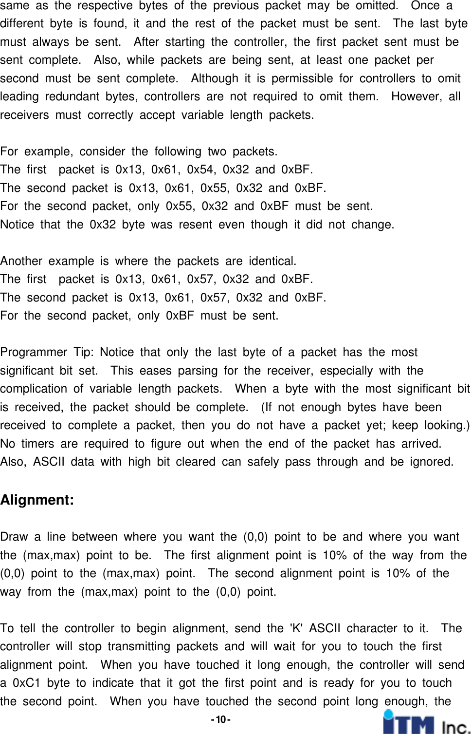 - 10 -same as the respective bytes of the previous packet may be omitted. Once adifferent byte is found, it and the rest of the packet must be sent. The last bytemust always be sent. After starting the controller, the first packet sent must besent complete. Also, while packets are being sent, at least one packet persecond must be sent complete. Although it is permissible for controllers to omitleading redundant bytes, controllers are not required to omit them. However, allreceivers must correctly accept variable length packets.For example, consider the following two packets.The first packet is 0x13, 0x61, 0x54, 0x32 and 0xBF.The second packet is 0x13, 0x61, 0x55, 0x32 and 0xBF.For the second packet, only 0x55, 0x32 and 0xBF must be sent.Notice that the 0x32 byte was resent even though it did not change.Another example is where the packets are identical.The first packet is 0x13, 0x61, 0x57, 0x32 and 0xBF.The second packet is 0x13, 0x61, 0x57, 0x32 and 0xBF.For the second packet, only 0xBF must be sent.Programmer Tip: Notice that only the last byte of a packet has the mostsignificant bit set. This eases parsing for the receiver, especially with thecomplication of variable length packets. When a byte with the most significant bitis received, the packet should be complete. (If not enough bytes have beenreceived to complete a packet, then you do not have a packet yet; keep looking.)No timers are required to figure out when the end of the packet has arrived.Also, ASCII data with high bit cleared can safely pass through and be ignored.Alignment:Draw a line between where you want the (0,0) point to be and where you wantthe (max,max) point to be. The first alignment point is 10% of the way from the(0,0) point to the (max,max) point. The second alignment point is 10% of theway from the (max,max) point to the (0,0) point.To tell the controller to begin alignment, send the &apos;K&apos; ASCII character to it. Thecontroller will stop transmitting packets and will wait for you to touch the firstalignment point. When you have touched it long enough, the controller will senda 0xC1 byte to indicate that it got the first point and is ready for you to touchthe second point. When you have touched the second point long enough, the
