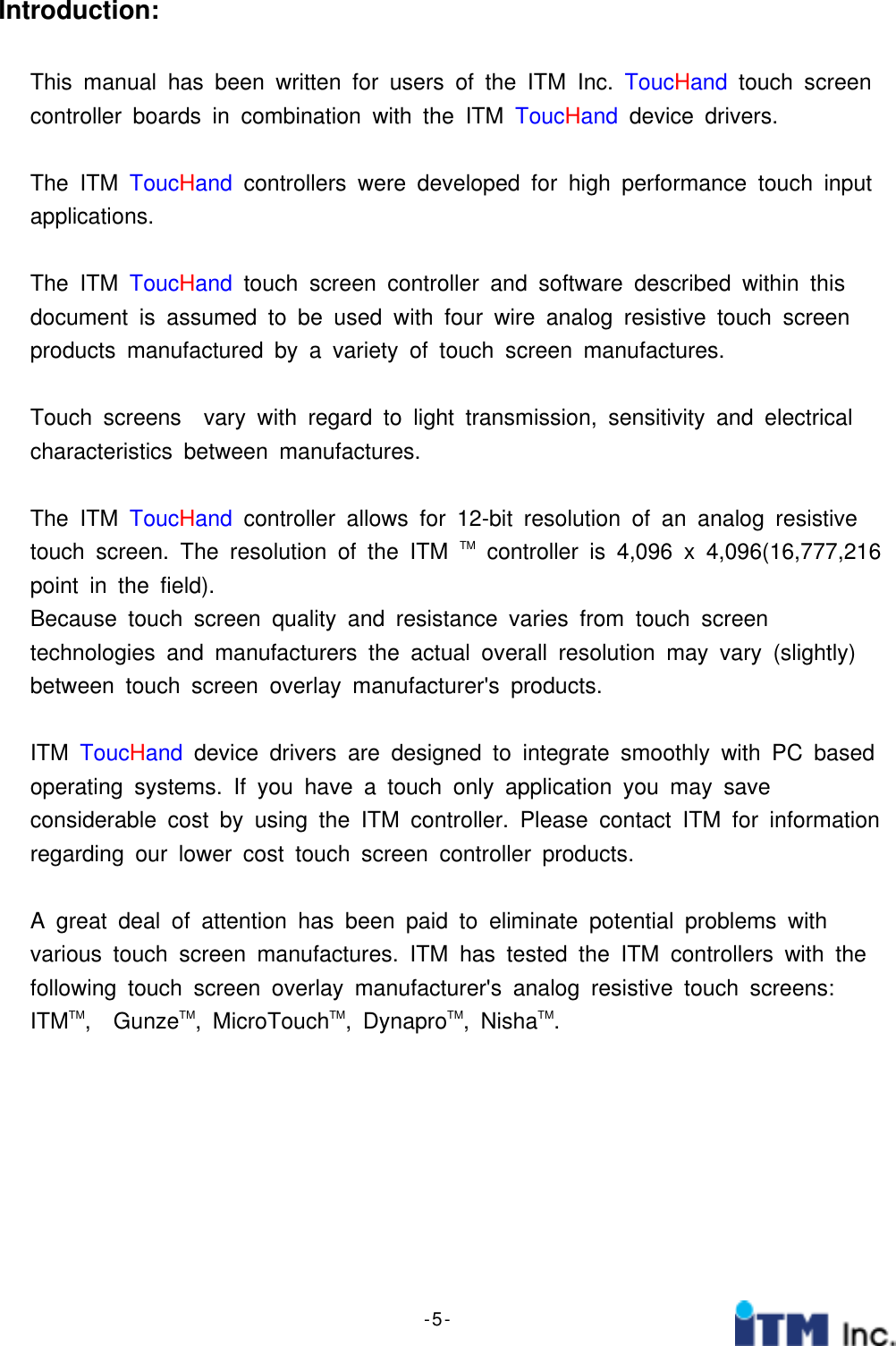 - 5 -Introduction:This manual has been written for users of the ITM Inc. ToucHand touch screencontroller boards in combination with the ITM ToucHand device drivers.The ITM ToucHand controllers were developed for high performance touch inputapplications.The ITM ToucHand touch screen controller and software described within thisdocument is assumed to be used with four wire analog resistive touch screenproducts manufactured by a variety of touch screen manufactures.Touch screens vary with regard to light transmission, sensitivity and electricalcharacteristics between manufactures.The ITM ToucHand controller allows for 12-bit resolution of an analog resistivetouch screen. The resolution of the ITM TM controller is 4,096 x 4,096(16,777,216point in the field).Because touch screen quality and resistance varies from touch screentechnologies and manufacturers the actual overall resolution may vary (slightly)between touch screen overlay manufacturer&apos;s products.ITM ToucHand device drivers are designed to integrate smoothly with PC basedoperating systems. If you have a touch only application you may saveconsiderable cost by using the ITM controller. Please contact ITM for informationregarding our lower cost touch screen controller products.A great deal of attention has been paid to eliminate potential problems withvarious touch screen manufactures. ITM has tested the ITM controllers with thefollowing touch screen overlay manufacturer&apos;s analog resistive touch screens:ITMTM,GunzeTM,MicroTouchTM, DynaproTM, NishaTM.