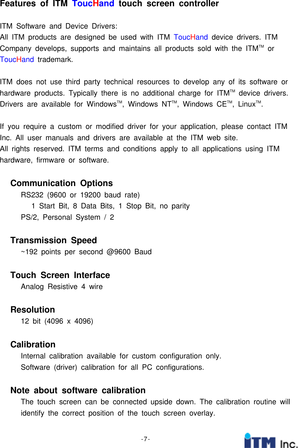- 7 -Features of ITM ToucHand touch screen controllerITM Software and Device Drivers:All ITM products are designed be used with ITM ToucHand device drivers. ITMCompany develops, supports and maintains all products sold with the ITMTM orToucHand trademark.ITM does not use third party technical resources to develop any of its software orhardware products. Typically there is no additional charge for ITMTM device drivers.Drivers are available for WindowsTM, Windows NTTM, Windows CETM,LinuxTM.If you require a custom or modified driver for your application, please contact ITMInc. All user manuals and drivers are available at the ITM web site.All rights reserved. ITM terms and conditions apply to all applications using ITMhardware, firmware or software.Communication OptionsRS232 (9600 or 19200 baud rate)1StartBit,8DataBits,1StopBit,noparityPS/2, Personal System / 2Transmission Speed~192 points per second @9600 BaudTouch Screen InterfaceAnalog Resistive 4 wireResolution12 bit (4096 x 4096)CalibrationInternal calibration available for custom configuration only.Software (driver) calibration for all PC configurations.Note about software calibrationThe touch screen can be connected upside down. The calibration routine willidentify the correct position of the touch screen overlay.