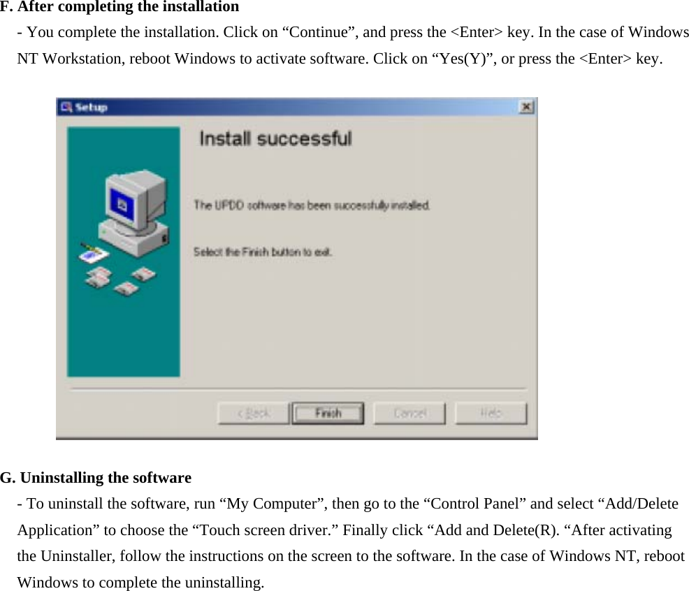 F. After completing the installation - You complete the installation. Click on “Continue”, and press the &lt;Enter&gt; key. In the case of Windows NT Workstation, reboot Windows to activate software. Click on “Yes(Y)”, or press the &lt;Enter&gt; key.                G. Uninstalling the software - To uninstall the software, run “My Computer”, then go to the “Control Panel” and select “Add/Delete Application” to choose the “Touch screen driver.” Finally click “Add and Delete(R). “After activating the Uninstaller, follow the instructions on the screen to the software. In the case of Windows NT, reboot Windows to complete the uninstalling.                  