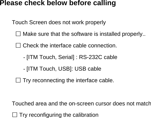Please check below before calling  Touch Screen does not work properly □ Make sure that the software is installed properly.. □ Check the interface cable connection. - [ITM Touch, Serial] : RS-232C cable - [ITM Touch, USB]: USB cable □ Try reconnecting the interface cable.  Touched area and the on-screen cursor does not match □ Try reconfiguring the calibration       