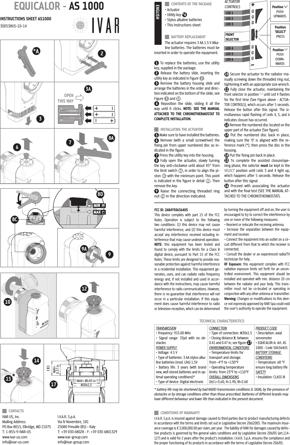 99AEQUICALOR - AS 1000INSTRUCTIONS SHEET AS1000300538US-10-14TECHNICAL CHARACTERISTICSTRANSMISSION&bull; frequency: 915.00 MHz&bull; Signal range: 33yd with no ob-staclesPOWER SUPPLY &bull; Voltage: 4.5 V&bull; Type of batteries: 3 AA stylus alka-line batteries (mod. LR6) 1.5V&bull; Battery life: 3 years (with brand new, well stored batteries and in op-timal operating conditions)*&bull; Type of device: Digital electronicCONNECTION&bull; Type of connection: M30x1.5&bull; Closing distance X: between 0.41 and 0.47 in; see figure 17ENVIRONMENTAL CONDITIONS&bull; Temperature limits for transport and storage: from -4&deg;F to +130&deg;F&bull; Operating temperature limits: from 23&deg;F to +110&deg;FOVERALL DIMENSIONS (in) L=3.60, H=1.90, W=2.60PRODUCT CODE &bull; Description: axial servomotor&bull; EQUICALOR-A: Art. AS 1000 - Code 506364USBATTERY STORAGE CONDITIONS&bull; Temperature: 68 &deg;F ensure long battery lifeSAFETY&bull; Insulation: CLASS III CONTACTS IVAR US, Inc.Mailing Address: PO Box 8015, Elkridge, MD 21075T: 1-855-9-IVAR-USwww.ivar-us.cominfo@ivar-us.comI.V.A.R. S.p.A.Via IV Novembre, 18125080 Prevalle (BS) - ItalyT: +39 030 68028 - F: +39 030 6801329 www.ivar-group.cominfo@ivar-group.com CONDITIONS OF WARRANTYI.V.A.R. S.p.A. is insured against damage caused to third parties due to product manufacturing defects in accordance with the terms and limits set out in Legislative Decree 206/2005. The maximum insur-ance coverage is &euro; 3,000,000.00 per claim, per year.  The liability of IVAR for damages caused by defec-tive products is governed by the general sales conditions and by Legislative Decree 206/05 (art.114-127) and is valid for 2 years after the product&rsquo;s installation. I.V.A.R. S.p.A. ensures the compliance and the proper functioning of its products in accordance with the terms of Legislative Decree 206/05.ENGLISH CONTENTS OF THE PACKAGE&bull; Actuator&bull; Utility key *A&bull; Stylus alkaline batteries&bull; This Instructions sheet BATTERY REPLACEMENTThe actuator requires 3 AA 1.5 V Alka-line batteries. The batteries must be inserted in order to operate the equipment. 1 To replace the batteries, use the utility key, supplied in the package. 2 Release the battery slide, inserting the utility key as indicated in Figure 2 .3 Remove the battery housing slide and arrange the batteries in the order and direc-tion indicated on the bottom of the slide; see Figure  3 and  3A.4 Reposition the slide, sliding it all the way until it clicks. NOTE: SEE THE MANUAL ATTACHED TO THE CHRONOTHERMOSTAT TO COMPLETE INSTALLATION. INSTALLATING THE ACTUATOR5 Make sure to have installed the batteries.6 Remove (with a small screwdriver) the fixing pin from upper numbered disc as in-dicated in the figure.7 Press the utility key into the housing.8 Fully open the actuator, slowly turning the key anti-clockwise until about 45&deg; from the limit switch 8A, in order to align the pi-ston  8C with the minimum point. This point is indicated in the figure in detail 8D. Then remove the key.9 Raise the connecting threaded ring nut 9A in the direction indicated. 10 Secure the actuator to the radiator ma-nually screwing down the threaded ring nut, tightening it with an appropriate size wrench.11 Fully close the actuator, maintaining the front selector in position &rsquo;-&rsquo; until Led 4 flashes for the first time (See Figure above - ACTUA-TOR CONTROLS), which occurs after 5 seconds. Release the button after this signal. The si-multaneous rapid flashing of Leds 4, 5, and 6 indicates closure has occurred.12 Remove the numbered disc located on the upper part of the actuator (See figure).13 Put the numbered disc back in place, making sure the &lsquo;0&rsquo; is aligned with the re-ference mark (*); then press the disc in the housing.14 Put the fixing pin back in place.15 To complete the assisted closure/ope-ning phase, the selector must be kept in the SELECT position until Leds 3 and 4 light up, which happens after 5 seconds. Release the button after this signal.16 Proceed with associating the actuator and with the final test (SEE THE MANUAL AT-TACHED TO THE CHRONOTHERMOSTAT).LED 1LED 2LED 3LED 4LED 5LED 6FRONT SELECTORPosition &lsquo;SELECT&rsquo;PRESSACTUATOR CONTROLS Position &lsquo;+&rsquo;PUSH UPWARDSPosition &lsquo;-&rsquo;PUSH DOWN-WARDS( X )MAX=0.37 inMAX= &Oslash;0.83 inM30x1,510128A768DOPEN THIS WAY3MIN MAX    8C3A172* 1314*AFCC ID: 2AB4Y506364USThis device complies with part 15 of the FCC Rules. Operation is subject to the following two conditions: (1) this device may not cause harmful interference, and (2) this device must accept any interference received including in-terference that may cause undesired operation.NOTE: this equipment has been tested and found to comply with the limits for a Class B digital device, pursuant to Part 15 of the FCC Rules. These limits are designed to provide rea-sonable protection against harmful interference in a residential installation. This equipment ge-nerates, uses, and can radiate radio frequency energy and, if not installed and used in accor-dance with the instructions, may cause harmful interference to radio communications. However, there is no guarantee that interference will not occur in a particular installation. If this equip-ment does cause harmful interference to radio or television reception, which can be determined by turning the equipment off and on, the user is encouraged to try to correct the interference by one or more of the following measures:&bull; Reorient or relocate the receiving antenna.&bull; Increase the separation between the equip-ment and receiver.&bull; Connect the equipment into an outlet on a cir-cuit different from that to which the receiver is connected.&bull; Consult the dealer or an experienced radio/TV technician for help.RF Exposure: this equipment complies with FCC radiation exposure limits set forth for an uncon-trolled environment. This equipment should be installed and operated with min. distance 20 cm between the radiator and your body. This trans-mitter must not be co-located or operating in conjunction with any other antenna or transmitter.Warning: Changes or modifications to this devi-ce not expressly approved by IVAR Spa could void the user&rsquo;s authority to operate the equipment.* battery life may be shortened by bad RADIO transmission conditions (L SIGN), by the presence of obstacles or by storage conditions other than those prescribed. Batteries of different brands may have different behaviour and lower life than indicated in the present document.