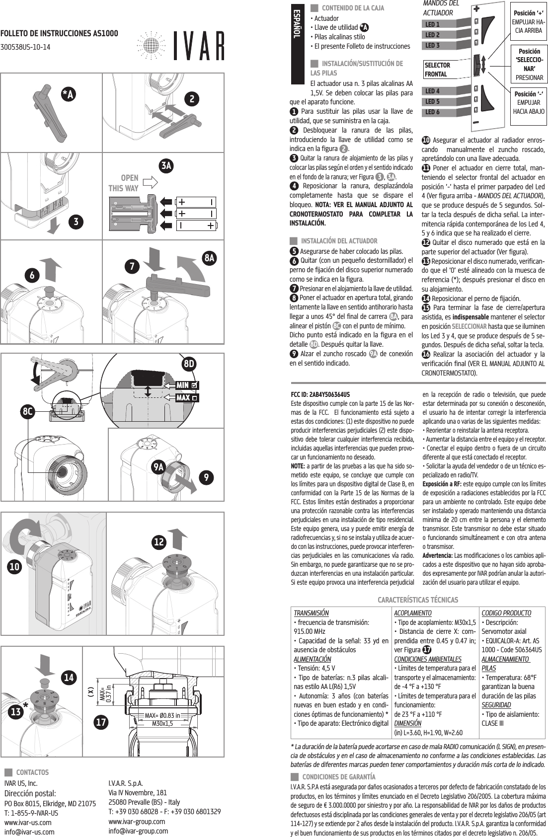  CONTENIDO DE LA CAJA&bull; Actuador&bull; Llave de utilidad *A&bull; Pilas alcalinas stilo&bull; El presente Folleto de instrucciones INSTALACI&Oacute;N/SUSTITUCI&Oacute;N DE LAS PILASEl actuador usa n. 3 pilas alcalinas AA 1,5V. Se deben colocar las pilas para que el aparato funcione. 1 Para sustituir las pilas usar la llave de utilidad, que se suministra en la caja.2 Desbloquear la ranura de las pilas, introduciendo la llave de utilidad como se indica en la figura  2.3 Quitar la ranura de alojamiento de las pilas y colocar las pilas seg&uacute;n el orden y el sentido indicado en el fondo de la ranura; ver Figura 3, 3A   .4 Reposicionar la ranura, desplaz&aacute;ndola completamente hasta que se dispare el bloqueo.  NOTA: VER EL MANUAL ADJUNTO AL CRONOTERMOSTATO PARA COMPLETAR LA INSTALACI&Oacute;N. INSTALACI&Oacute;N DEL ACTUADOR5 Asegurarse de haber colocado las pilas.6 Quitar (con un peque&ntilde;o destornillador) el perno de fijaci&oacute;n del disco superior numerado como se indica en la figura.7 Presionar en el alojamiento la llave de utilidad.8 Poner el actuador en apertura total, girando lentamente la llave en sentido antihorario hasta llegar a unos 45&deg; del final de carrera 8A, para alinear el pist&oacute;n 8C con el punto de m&iacute;nimo. Dicho punto est&aacute; indicado en la figura en el detalle 8D. Despu&eacute;s quitar la llave.9 Alzar el zuncho roscado  9A de conexi&oacute;n en el sentido indicado. 10 Asegurar el actuador al radiador enros-cando  manualmente el zuncho roscado, apret&aacute;ndolo con una llave adecuada.11 Poner el actuador en cierre total, man-teniendo el selector frontal del actuador en posici&oacute;n &rsquo;-&rsquo; hasta el primer parpadeo del Led 4 (Ver figura arriba - MANDOS DEL ACTUADOR), que se produce despu&eacute;s de 5 segundos. Sol-tar la tecla despu&eacute;s de dicha se&ntilde;al. La inter-mitencia r&aacute;pida contempor&aacute;nea de los Led 4, 5 y 6 indica que se ha realizado el cierre.12 Quitar el disco numerado que est&aacute; en la parte superior del actuador (Ver figura).13 Reposicionar el disco numerado, verifican-do que el &lsquo;0&rsquo; est&eacute; alineado con la muesca de referencia (*); despu&eacute;s presionar el disco en su alojamiento.14 Reposicionar el perno de fijaci&oacute;n.15 Para terminar la fase de cierre/apertura asistida, es indispensable mantener el selector en posici&oacute;n SELECCIONAR hasta que se iluminen los Led 3 y 4, que se produce despu&eacute;s de 5 se-gundos. Despu&eacute;s de dicha se&ntilde;al, soltar la tecla.16 Realizar la asociaci&oacute;n del actuador y la verificaci&oacute;n final (VER EL MANUAL ADJUNTO AL CRONOTERMOSTATO).ESPA&Ntilde;OLLED 1LED 2LED 3LED 4LED 5LED 6SELECTOR FRONTALPosici&oacute;n &lsquo;SELECCIO-NAR&rsquo;PRESIONAR MANDOS DEL ACTUADOR Posici&oacute;n &lsquo;+&lsquo;EMPUJAR HA-CIA ARRIBAPosici&oacute;n &lsquo;-&lsquo;EMPUJAR HACIA ABAJOCARACTER&Iacute;STICAS T&Eacute;CNICASTRANSMISI&Oacute;N&bull; frecuencia de transmisi&oacute;n: 915.00 MHz&bull; Capacidad de la se&ntilde;al: 33 yd en ausencia de obst&aacute;culosALIMENTACI&Oacute;N&bull; Tensi&oacute;n: 4,5 V&bull; Tipo de bater&iacute;as: n.3 pilas alcali-nas estilo AA L(R6) 1,5V&bull; Autonom&iacute;a: 3 a&ntilde;os (con bater&iacute;as nuevas en buen estado y en condi-ciones &oacute;ptimas de funcionamiento) *&bull; Tipo de aparato: Electr&oacute;nico digitalACOPLAMIENTO&bull; Tipo de acoplamiento: M30x1,5&bull; Distancia de cierre X: com-prendida entre 0.45 y 0.47 in; ver Figura  17CONDICIONES AMBIENTALES&bull; L&iacute;mites de temperatura para el transporte y el almacenamiento: de -4 &deg;F a +130 &deg;F&bull; L&iacute;mites de temperatura para el funcionamiento: de 23 &deg;F a +110 &deg;FDIMENSI&Oacute;N (in) L=3.60, H=1.90, W=2.60CODIGO PRODUCTO &bull; Descripci&oacute;n: Servomotor axial&bull; EQUICALOR-A: Art. AS 1000 - Code 506364USALMACENAMIENTO PILAS&bull; Temperatura: 68&deg;F garantizan la buena duraci&oacute;n de las pilasSEGURIDAD&bull; Tipo de aislamiento: CLASE III CONDICIONES DE GARANT&Iacute;AI.V.A.R. S.P.A est&aacute; asegurada por da&ntilde;os ocasionados a terceros por defecto de fabricaci&oacute;n constatado de los productos, en los t&eacute;rminos y l&iacute;mites enunciado en el Decreto Legislativo 206/2005. La cobertura m&aacute;xima de seguro de &euro; 3.000.0000 por siniestro y por a&ntilde;o. La responsabilidad de IVAR por los da&ntilde;os de productos defectuosos est&aacute; disciplinada por las condiciones generales de venta y por el decreto legislativo 206/05 (art 114-127) y se extiende por 2 a&ntilde;os desde la instalaci&oacute;n del producto. I.V.A.R. S.p.A. garantiza la conformidad y el buen funcionamiento de sus productos en los t&eacute;rminos citados por el decreto legislativo n. 206/05.* La duraci&oacute;n de la bater&iacute;a puede acortarse en caso de mala RADIO comunicaci&oacute;n (L SIGN), en presen-cia de obst&aacute;culos y en el caso de almacenamiento no conforme a las condiciones establecidas. Las bater&iacute;as de diferentes marcas pueden tener comportamientos y duraci&oacute;n m&aacute;s corta de lo indicado.FCC ID: 2AB4Y506364USEste dispositivo cumple con la parte 15 de las Nor-mas de la FCC.  El funcionamiento est&aacute; sujeto a estas dos condiciones: (1) este dispositivo no puede producir interferencias perjudiciales (2) este dispo-sitivo debe tolerar cualquier interferencia recibida, incluidas aquellas interferencias que pueden provo-car un funcionamiento no deseado.NOTE: a partir de las pruebas a las que ha sido so-metido este equipo, se concluye que cumple con los l&iacute;mites para un dispositivo digital de Clase B, en conformidad con la Parte 15 de las Normas de la FCC. Estos l&iacute;mites est&aacute;n destinados a proporcionar una protecci&oacute;n razonable contra las interferencias perjudiciales en una instalaci&oacute;n de tipo residencial. Este equipo genera, usa y puede emitir energ&iacute;a de radiofrecuencias y, si no se instala y utiliza de acuer-do con las instrucciones, puede provocar interferen-cias perjudiciales en las comunicaciones v&iacute;a radio. Sin embargo, no puede garantizarse que no se pro-duzcan interferencias en una instalaci&oacute;n particular. Si este equipo provoca una interferencia perjudicial en la recepci&oacute;n de radio o televisi&oacute;n, que puede estar determinada por su conexi&oacute;n o desconexi&oacute;n, el usuario ha de intentar corregir la interferencia aplicando una o varias de las siguientes medidas:&bull; Reorientar o reinstalar la antena receptora. &bull; Aumentar la distancia entre el equipo y el receptor.&bull; Conectar el equipo dentro o fuera de un circuito diferente al que est&aacute; conectado el receptor.&bull; Solicitar la ayuda del vendedor o de un t&eacute;cnico es-pecializado en radio/TV.Exposici&oacute;n a RF: este equipo cumple con los l&iacute;mites de exposici&oacute;n a radiaciones establecidos por la FCC para un ambiente no controlado. Este equipo debe ser instalado y operado manteniendo una distancia minima de 20 cm entre la persona y el elemento transmisor. Este transmisor no debe estar situado o funcionando simult&aacute;neament e con otra antena o transmisor.Advertencia: Las modificaciones o los cambios apli-cados a este dispositivo que no hayan sido aproba-dos expresamente por IVAR podr&iacute;an anular la autori-zaci&oacute;n del usuario para utilizar el equipo. CONTACTOS IVAR US, Inc.Direcci&oacute;n postal:PO Box 8015, Elkridge, MD 21075T: 1-855-9-IVAR-USwww.ivar-us.cominfo@ivar-us.comI.V.A.R. S.p.A.Via IV Novembre, 18125080 Prevalle (BS) - ItalyT: +39 030 68028 - F: +39 030 6801329 www.ivar-group.cominfo@ivar-group.com99AFOLLETO DE INSTRUCCIONES AS1000300538US-10-14( X )MAX=0.37 inMAX= &Oslash;0.83 inM30x1,510128A768DOPEN THIS WAY3MIN MAX    8C3A172* 1314*A