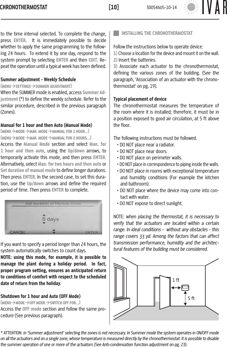 CHRONOTHERMOSTAT[10] INSTALLING THE CHRONOTHERMOSTATFollow the instructions below to operate device: 1) Choose a location for the device and mount it on the wall.2) Insert the batteries.3) Associate each actuator to the chronothermostat, defining the various zones of the building. (See the paragraph, &lsquo;Association of an actuator with the chrono-thermostat&lsquo; on pg. 19). Typical placement of deviceThe chronothermostat measures the temperature of the room where it is installed; therefore, it must be in a position exposed to good air circulation, at 5 ft above the floor.  The following instructions must be followed.  &bull; DO NOT place near a radiator.&bull; DO NOT place near doors.&bull; DO NOT place on perimeter walls.&bull; DO NOT place in correspondence to piping inside the walls.&bull; DO NOT place in rooms with exceptional temperature and humidity conditions (For example the kitchen and bathroom).&bull; DO NOT place where the device may come into con-tact with water.&bull; DO NOT expose to direct sunlight.NOTE: when placing the thermostat, it is necessary to verify that the actuators are located within a certain range. In ideal conditions -  without any obstacles - this range covers 33 yd. Among the factors that can affect transmission performance, humidity and the architec-tural features of the building must be considered.5 ft1 ftto the time interval selected. To complete the change, press  ENTER.  It is immediately possible to decide whether to apply the same programming to the follow-ing 24 hours.  To extend it by one day, respond to the system prompt by selecting ENTER and then EDIT. Re-peat the operation until a typical week has been defined. Summer adjustment - Weekly Schedule[MENU&agrave;SETTINGS&agrave;SUMMER ADJUSTMENT]When the SUMMER mode is enabled, access Summer Ad-justment (*) to define the weekly schedule. Refer to the similar procedure, described in the previous paragraph (Zones). Manual for 1 hour and then Auto (Manual Mode)[MENU&agrave;MODE&agrave;MAN. MODE&agrave;MANUAL FOR 1 HOUR...][MENU&agrave;MODE&agrave;MAN. MODE&agrave;MANUAL FOR 2 HOURS...]Access the Manual Mode section and select Man. for 1 hour and then auto, using the Up/down arrows, to temporarily activate this mode, and then press ENTER. Alternatively, select Man. for two hours and then auto or Set duration of manual mode to define longer durations.  Then press ENTER. In the second case, to set this dura-tion, use the Up/down arrows and define the required period of time. Then press ENTER to complete.If you want to specify a period longer than 24 hours, the system automatically switches to count days.NOTE: using this mode, for example, it is possible to manage the plant during a holiday period.  In fact, proper program setting, ensures an anticipated return to conditions of comfort with respect to the scheduled date of return from the holiday. Shutdown for 1 hour and Auto (OFF Mode)[MENU&agrave;MODE&agrave;OFF MODE&agrave;SWITCH OFF FOR...]Access the OFF mode section and follow the same pro-cedure (See previous paragraph).* ATTENTION: in &lsquo;Summer adjustment&rsquo; selecting the zones is not necessary. In Summer mode the system operates in ON/OFF mode on all the actuators and on a single zone, whose temperature is measured directly by the chronothermostat. It is possible to disable the summer operation of one or more of the actuators (See Anti-condensation function adjustment on pg. 23).300546US-10-14