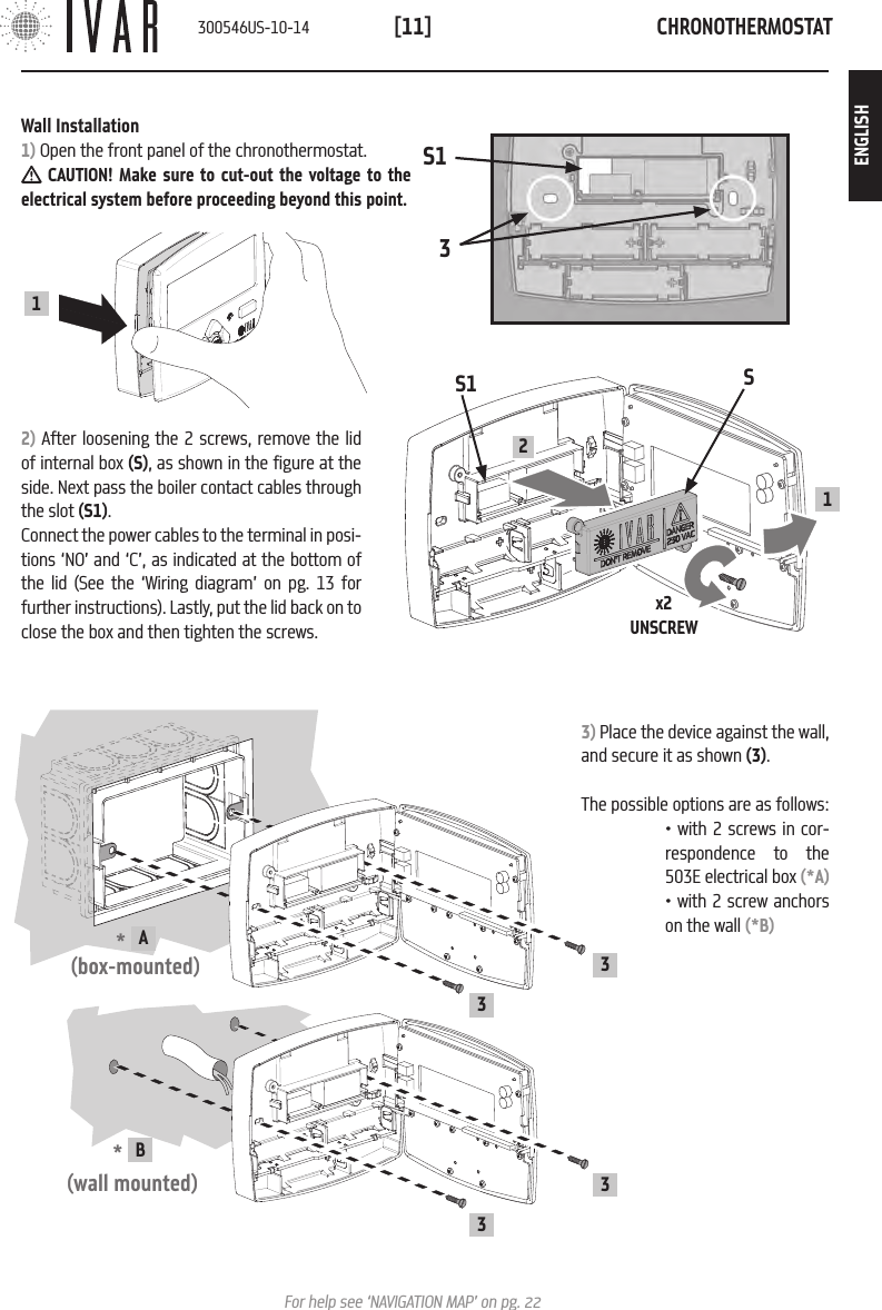 CHRONOTHERMOSTAT[11]For help see &lsquo;NAVIGATION MAP&rsquo; on pg. 22Wall Installation1) Open the front panel of the chronothermostat. CAUTION! Make sure to cut-out the voltage to the electrical system before proceeding beyond this point. 2) After loosening the 2 screws, remove the lid of internal box (S), as shown in the figure at the side. Next pass the boiler contact cables through the slot (S1). Connect the power cables to the terminal in posi-tions &lsquo;NO&rsquo; and &lsquo;C&rsquo;, as indicated at the bottom of the lid (See the &lsquo;Wiring diagram&rsquo; on pg. 13 for further instructions). Lastly, put the lid back on to close the box and then tighten the screws.1S1x2UNSCREWS21S133) Place the device against the wall, and secure it as shown (3).The possible options are as follows:*  A(box-mounted)33*  B (wall mounted)33&bull; with 2 screws in cor-respondence to the 503E electrical box (*A)&bull; with 2 screw anchors on the wall (*B)300546US-10-14ENGLISH