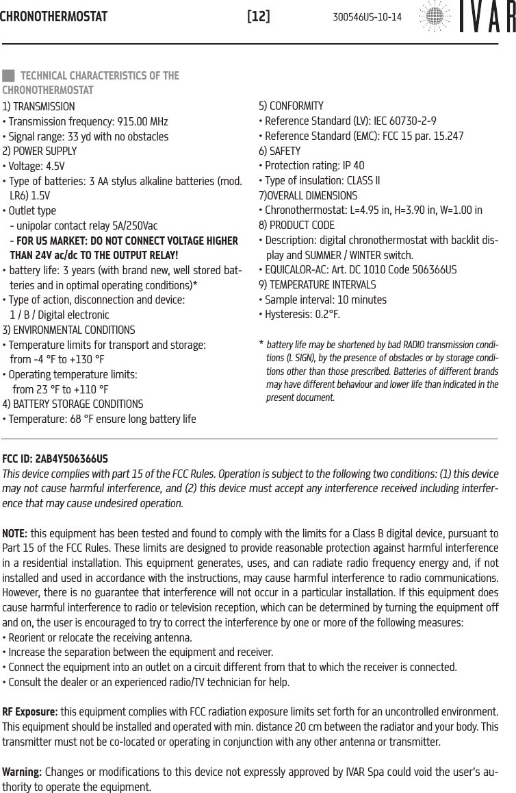 CHRONOTHERMOSTAT[12] TECHNICAL CHARACTERISTICS OF THE CHRONOTHERMOSTAT1) TRANSMISSION&bull; Transmission frequency: 915.00 MHz&bull; Signal range: 33 yd with no obstacles2) POWER SUPPLY&bull; Voltage: 4.5V&bull; Type of batteries: 3 AA stylus alkaline batteries (mod. LR6) 1.5V&bull; Outlet type  - unipolar contact relay 5A/250Vac  - FOR US MARKET: DO NOT CONNECT VOLTAGE HIGHER THAN 24V ac/dc TO THE OUTPUT RELAY!&bull; battery life: 3 years (with brand new, well stored bat-teries and in optimal operating conditions)*&bull; Type of action, disconnection and device: 1 / B / Digital electronic3) ENVIRONMENTAL CONDITIONS&bull; Temperature limits for transport and storage:   from -4 &deg;F to +130 &deg;F&bull; Operating temperature limits: from 23 &deg;F to +110 &deg;F4) BATTERY STORAGE CONDITIONS&bull; Temperature: 68 &deg;F ensure long battery life5) CONFORMITY&bull; Reference Standard (LV): IEC 60730-2-9&bull; Reference Standard (EMC): FCC 15 par. 15.2476) SAFETY&bull; Protection rating: IP 40&bull; Type of insulation: CLASS II7)OVERALL DIMENSIONS&bull; Chronothermostat: L=4.95 in, H=3.90 in, W=1.00 in8) PRODUCT CODE &bull; Description: digital chronothermostat with backlit dis-play and SUMMER / WINTER switch.&bull; EQUICALOR-AC: Art. DC 1010 Code 506366US9) TEMPERATURE INTERVALS&bull; Sample interval: 10 minutes&bull; Hysteresis: 0.2&deg;F.* battery life may be shortened by bad RADIO transmission condi-tions (L SIGN), by the presence of obstacles or by storage condi-tions other than those prescribed. Batteries of different brands may have different behaviour and lower life than indicated in the present document.FCC ID: 2AB4Y506366USThis device complies with part 15 of the FCC Rules. Operation is subject to the following two conditions: (1) this device may not cause harmful interference, and (2) this device must accept any interference received including interfer-ence that may cause undesired operation. NOTE: this equipment has been tested and found to comply with the limits for a Class B digital device, pursuant to Part 15 of the FCC Rules. These limits are designed to provide reasonable protection against harmful interference in a residential installation. This equipment generates, uses, and can radiate radio frequency energy and, if not installed and used in accordance with the instructions, may cause harmful interference to radio communications. However, there is no guarantee that interference will not occur in a particular installation. If this equipment does cause harmful interference to radio or television reception, which can be determined by turning the equipment off and on, the user is encouraged to try to correct the interference by one or more of the following measures:&bull; Reorient or relocate the receiving antenna.&bull; Increase the separation between the equipment and receiver.&bull; Connect the equipment into an outlet on a circuit different from that to which the receiver is connected.&bull; Consult the dealer or an experienced radio/TV technician for help.RF Exposure: this equipment complies with FCC radiation exposure limits set forth for an uncontrolled environment. This equipment should be installed and operated with min. distance 20 cm between the radiator and your body. This transmitter must not be co-located or operating in conjunction with any other antenna or transmitter.Warning: Changes or modifications to this device not expressly approved by IVAR Spa could void the user&rsquo;s au-thority to operate the equipment.300546US-10-14