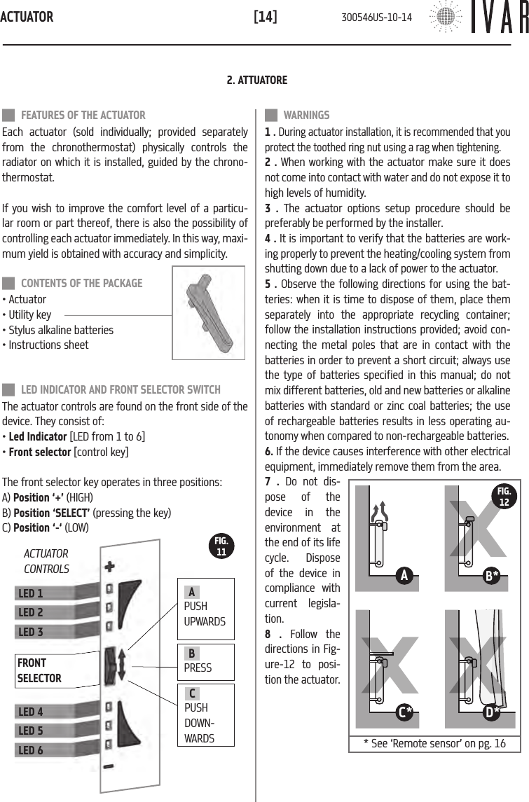 ACTUATOR[14] FEATURES OF THE ACTUATOREach actuator (sold individually; provided separately from the chronothermostat) physically controls the  radiator on which it is installed, guided by the chrono-thermostat. If you wish to improve the comfort level of a particu-lar room or part thereof, there is also the possibility of controlling each actuator immediately. In this way, maxi-mum yield is obtained with accuracy and simplicity.  CONTENTS OF THE PACKAGE&bull; Actuator&bull; Utility key&bull; Stylus alkaline batteries&bull; Instructions sheet LED INDICATOR AND FRONT SELECTOR SWITCHThe actuator controls are found on the front side of the device. They consist of: &bull; Led Indicator [LED from 1 to 6]&bull; Front selector [control key]The front selector key operates in three positions:  A) Position &lsquo;+&rsquo; (HIGH)B) Position &lsquo;SELECT&rsquo; (pressing the key)C) Position &lsquo;-&lsquo; (LOW)LED 1LED 2LED 3LED 4LED 5LED 6FRONT SELECTOR2. ATTUATORE WARNINGS1 . During actuator installation, it is recommended that you protect the toothed ring nut using a rag when tightening.2 . When working with the actuator make sure it does not come into contact with water and do not expose it to high levels of humidity. 3 . The actuator options setup procedure should be preferably be performed by the installer.  4 . It is important to verify that the batteries are work-ing properly to prevent the heating/cooling system from shutting down due to a lack of power to the actuator. 5 . Observe the following directions for using the bat-teries: when it is time to dispose of them, place them separately into the appropriate recycling container; follow the installation instructions provided; avoid con-necting the metal poles that are in contact with the batteries in order to prevent a short circuit; always use the type of batteries specified in this manual; do not mix different batteries, old and new batteries or alkaline batteries with standard or zinc coal batteries; the use of rechargeable batteries results in less operating au-tonomy when compared to non-rechargeable batteries.6. If the device causes interference with other electrical equipment, immediately remove them from the area.7 . Do not dis-pose of the device in the environment at the end of its life cycle. Dispose of the device in compliance with current legisla-tion.8 . Follow the directions in Fig-ure-12 to posi-tion the actuator.ACTUATOR CONTROLS11B*11A11D*11C*FIG.12FIG.11BPRESSCPUSH DOWN-WARDSA PUSH UPWARDS* See &lsquo;Remote sensor&rsquo; on pg. 16 300546US-10-14