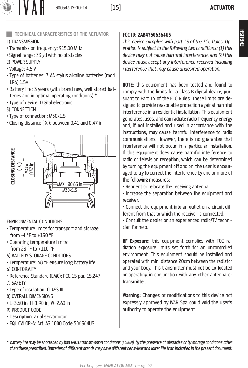 ACTUATOR[15]For help see &lsquo;NAVIGATION MAP&rsquo; on pg. 22CLOSING DISTANCE( X )MAX= 0.37 inMAX= &Oslash;0.83 inM30x1,5ENVIRONMENTAL CONDITIONS&bull; Temperature limits for transport and storage:   from -4 &deg;F to +130 &deg;F&bull; Operating temperature limits:  from 23 &deg;F to +110 &deg;F5) BATTERY STORAGE CONDITIONS&bull; Temperature: 68 &deg;F ensure long battery life6) CONFORMITY&bull; Reference Standard (EMC): FCC 15 par. 15.2477) SAFETY&bull; Type of insulation: CLASS III8) OVERALL DIMENSIONS &bull; L=3.60 in, H=1.90 in, W=2.60 in9) PRODUCT CODE &bull; Description: axial servomotor&bull; EQUICALOR-A: Art. AS 1000 Code 506364US TECHNICAL CHARACTERISTICS OF THE ACTUATOR1) TRANSMISSION&bull; Transmission frequency: 915.00 MHz&bull; Signal range: 33 yd with no obstacles2) POWER SUPPLY &bull; Voltage: 4.5 V&bull; Type of batteries: 3 AA stylus alkaline batteries (mod. LR6) 1.5V&bull; Battery life: 3 years (with brand new, well stored bat-teries and in optimal operating conditions) *&bull; Type of device: Digital electronic3) CONNECTION&bull; Type of connection: M30x1.5&bull; Closing distance ( X ): between 0.41 and 0.47 inFCC ID: 2AB4Y506364USThis device complies with part 15 of the FCC Rules. Op-eration is subject to the following two conditions: (1) this device may not cause harmful interference, and (2) this device must accept any interference received including interference that may cause undesired operation.NOTE: this equipment has been tested and found to comply with the limits for a Class B digital device, pur-suant to Part 15 of the FCC Rules. These limits are de-signed to provide reasonable protection against harmful interference in a residential installation. This equipment generates, uses, and can radiate radio frequency energy and, if not installed and used in accordance with the instructions, may cause harmful interference to radio communications. However, there is no guarantee that interference will not occur in a particular installation. If this equipment does cause harmful interference to radio or television reception, which can be determined by turning the equipment off and on, the user is encour-aged to try to correct the interference by one or more of the following measures:&bull; Reorient or relocate the receiving antenna.&bull; Increase the separation between the equipment and receiver.&bull; Connect the equipment into an outlet on a circuit dif-ferent from that to which the receiver is connected.&bull; Consult the dealer or an experienced radio/TV techni-cian for help.RF Exposure: this equipment complies with FCC ra-diation exposure limits set forth for an uncontrolled environment. This equipment should be installed and operated with min. distance 20cm between the radiator and your body. This transmitter must not be co-located or operating in conjunction with any other antenna or transmitter.Warning: Changes or modifications to this device not expressly approved by IVAR Spa could void the user&rsquo;s authority to operate the equipment.* battery life may be shortened by bad RADIO transmission conditions (L SIGN), by the presence of obstacles or by storage conditions other than those prescribed. Batteries of different brands may have different behaviour and lower life than indicated in the present document.300546US-10-14ENGLISH