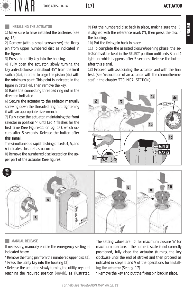 ACTUATOR[17]For help see &lsquo;NAVIGATION MAP&rsquo; on pg. 22 MANUAL RELEASEIf necessary, manually enable the emergency setting as indicated below.&bull; Remove the fixing pin from the numbered upper disc (2).&bull; Press the utility key into the housing (3).&bull; Release the actuator, slowly turning the utility key until reaching the required position (4a/4b), as illustrated. 9) Put the numbered disc back in place, making sure the &lsquo;0&rsquo; is aligned with the reference mark (*); then press the disc in the housing.10) Put the fixing pin back in place.11) To complete the assisted closure/opening phase, the se-lector must be kept in the SELECT position until Leds 3 and 4 light up, which happens after 5 seconds. Release the button after this signal.12) Proceed with associating the actuator and with the final test. (See &lsquo;Association of an actuator with the chronothermo-stat&rsquo; in the chapter &lsquo;TECHNICAL SECTION&rsquo;). INSTALLING THE ACTUATOR1) Make sure to have installed the batteries (See pg. 16).2) Remove (with a small screwdriver) the fixing pin from upper numbered disc as indicated in the figure.3) Press the utility key into the housing.4) Fully open the actuator, slowly turning the key anti-clockwise until about 45&deg; from the limit switch (4a), in order to align the piston (4c) with the minimum point. This point is indicated in the figure in detail 4d. Then remove the key.5) Raise the connecting threaded ring nut in the direction indicated. 6) Secure the actuator to the radiator manually screwing down the threaded ring nut, tightening it with an appropriate size wrench.7) Fully close the actuator, maintaining the front selector in position &lsquo;-&lsquo; until Led 4 flashes for the first time (See Figure-11 on pg. 14), which oc-curs after 5 seconds. Release the button after this signal. The simultaneous rapid flashing of Leds 4, 5, and 6 indicates closure has occurred.8) Remove the numbered disc located on the up-per part of the actuator (See figure).The setting values are: &lsquo;0&lsquo; for maximum closure &lsquo;6&lsquo; for maximum aperture. If the numeric scale is not correctly positioned, fully close the actuator (turning the key clockwise until the end of stroke) and then proceed as indicated in steps 8 and 9 of the operations for Install-ing the actuator (See pg. 17).&bull; Remove the key and put the fixing pin back in place.6* 91058FIG.144c34a4b24d4cMIN MAX    300546US-10-14ENGLISH