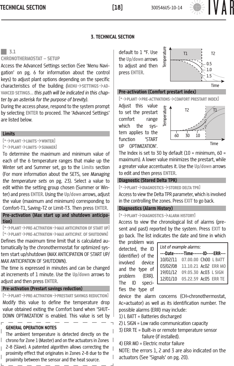 TECHNICAL SECTION[18]List of example alarms:---Date------Time------ID----ERR---10/02/11   07.00.00  Ch00  L BATT03/02/08   11.10.21  Ac02  ERR MO19/01/12   09.05.30  Ac03  L SIGN12/01/10   05.22.59  Ac05  ERR TEGENERAL OPERATION NOTESThe ambient temperature is detected directly on the chrono for Zone 1 (Master) and on the actuators in Zones 2-8 (Slave). A patented algorithm allows correcting the proximity effect that originates in Zones 2-8 due to the proximity between the sensor and the heat source.3. TECHNICAL SECTION 3.1 CHRONOTHERMOSTAT &ndash; SETUPAccess the Advanced Settings section (See &lsquo;Menu Navi-gation&rsquo; on pg. 6 for information about the control keys) to adjust plant options depending on the specific characteristics of the building (MENU&agrave;SETTINGS&agrave;AD-VANCED SETINGS... this path will be indicated in this chap-ter by an asterisk for the purpose of brevity). During the access phase, respond to the system prompt by selecting ENTER to proceed. The &lsquo;Advanced Settings&rsquo; are listed below.Limits[*&agrave;PLANT&agrave;LIMITS&agrave;WINTER][*&agrave;PLANT&agrave;LIMITS&agrave;SUMMER]To determine the maximum and minimum value of each of the 6 temperature ranges that make up the Winter set and Summer set, go to the Limits section (For more information about the SETS, see Managing the temperature sets on pg. 23). Select a value to edit within the setting group chosen (Summer or Win-ter) and press ENTER. Using the Up/down arrows, adjust the value (maximum and minimum) corresponding to Comfort-T1, Saving-T2 or Limit-T3. Then press ENTER.Pre-activation (Max start up and shutdown anticipa-tion)[*&agrave;PLANT&agrave;PRE-ACTIVATION&agrave;MAX ANTICIPATION OF START UP][*&agrave;PLANT&agrave;PRE-ACTIVATION&agrave;MAX ANTICIPAT. OF SHUTDOWN]Defines the maximum time limit that is calculated au-tomatically by the chronothermostat for optimized sys-tem start up/shutdown (MAX ANTICIPATION OF START UP/MAX ANTICIPATION OF SHUTDOWN).The time is expressed in minutes and can be changed at increments of 1 minute. Use the Up/down arrows to adjust and then press ENTER.Pre-activation (Prestart savings reduction)[*&agrave;PLANT&agrave;PRE-ACTIVATION&agrave;PRESTART SAVINGS REDUCTION]Modify this value to define the temperature drop value obtained exiting the Comfort band when &lsquo;SHUT-DOWN OPTIMIZATION&rsquo; is enabled. This value is set bydefault to 1 &deg;F. Use the Up/down arrows to adjust and then press ENTER.Pre-activation (Comfort prestart index)[*&agrave;PLANT&agrave;PRE-ACTIVATIONS&agrave;COMFORT PRESTART INDEX]Adjust this value to set the prestart comfort  range  which the sys-tem applies to the function &lsquo;START UP OPTIMIZATION&rsquo;. The Index is set to 30 by default (10 = minimum, 60 = maximum). A lower value minimizes the prestart, while a greater value accentuates it. Use the Up/down arrows to edit and then press ENTER.Diagnostic (Stored Delta TPR)[*&agrave;PLANT&agrave;DIAGNOSTICS&agrave;STORED DELTA TPR]Access to view the Delta TPR parameter, which is involved in the controlling the zones. Press EXIT to go back.Diagnostics (Alarm History)[*&agrave;PLANT&agrave;DIAGNOSTICS&agrave;ALARM HISTORY]Access to view the chronological list of alarms (pre-sent and past) reported by the system. Press EXIT to go back. The list indicates the date and time in which the problem was detected, the ID (identifier) of the involved device and the type of problem (ERR). The ID speci-fies the type of device the alarm concerns (CH=chronothermostat, Ac=actuator) as well as its identification number. The possible alarms (ERR) may include:1) L BATT = Batteries discharged2) L SIGN = Low radio communication capacity3) ERR TE = Built-in or remote temperature sensorfailure (if installed).4) ERR MO = Electric motor failureNOTE: the errors 1, 2 and 3 are also indicated on the actuators (See &lsquo;Signals&lsquo; on pg. 20).TemperatureT1Time0.51.01.5T2TemperatureT1Time60 30 10T2300546US-10-14