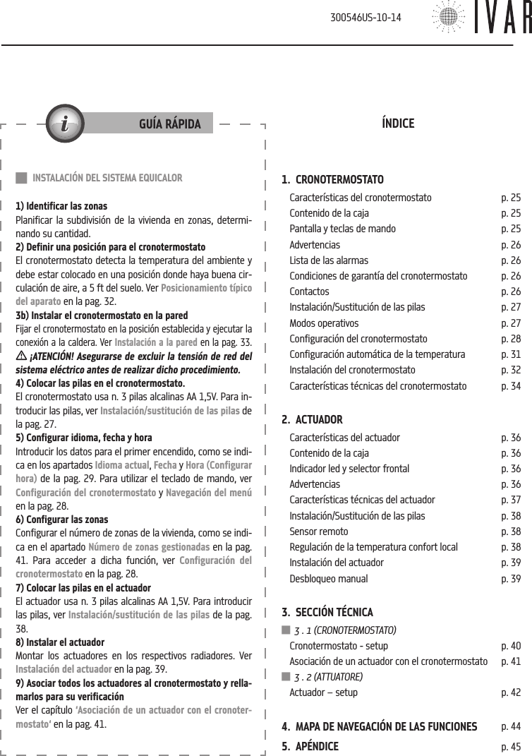 1.  CRONOTERMOSTATOCaracter&iacute;sticas del cronotermostato p. 25Contenido de la caja p. 25Pantalla y teclas de mando p. 25Advertencias p. 26Lista de las alarmas p. 26Condiciones de garant&iacute;a del cronotermostato p. 26Contactos p. 26Instalaci&oacute;n/Sustituci&oacute;n de las pilas p. 27Modos operativos p. 27Configuraci&oacute;n del cronotermostato p. 28Configuraci&oacute;n autom&aacute;tica de la temperatura p. 31Instalaci&oacute;n del cronotermostato p. 32Caracter&iacute;sticas t&eacute;cnicas del cronotermostato p. 342.  ACTUADORCaracter&iacute;sticas del actuador p. 36Contenido de la caja p. 36Indicador led y selector frontal p. 36Advertencias p. 36Caracter&iacute;sticas t&eacute;cnicas del actuador p. 37Instalaci&oacute;n/Sustituci&oacute;n de las pilas p. 38Sensor remoto p. 38Regulaci&oacute;n de la temperatura confort local p. 38Instalaci&oacute;n del actuador p. 39Desbloqueo manual p. 393.  SECCI&Oacute;N T&Eacute;CNICA 3 . 1 (CRONOTERMOSTATO)Cronotermostato - setup p. 40Asociaci&oacute;n de un actuador con el cronotermostato p. 41 3 . 2 (ATTUATORE)Actuador &ndash; setup p. 424.  MAPA DE NAVEGACI&Oacute;N DE LAS FUNCIONES p. 445.  AP&Eacute;NDICE p. 45&Iacute;NDICE INSTALACI&Oacute;N DEL SISTEMA EQUICALOR1) Identificar las zonasPlanificar la subdivisi&oacute;n de la vivienda en zonas, determi-nando su cantidad.2) Definir una posici&oacute;n para el cronotermostatoEl cronotermostato detecta la temperatura del ambiente y debe estar colocado en una posici&oacute;n donde haya buena cir-culaci&oacute;n de aire, a 5 ft del suelo. Ver Posicionamiento t&iacute;pico del aparato en la pag. 32.3b) Instalar el cronotermostato en la paredFijar el cronotermostato en la posici&oacute;n establecida y ejecutar la conexi&oacute;n a la caldera. Ver Instalaci&oacute;n a la pared en la pag. 33.   &iexcl;ATENCI&Oacute;N! Asegurarse de excluir la tensi&oacute;n de red del sistema el&eacute;ctrico antes de realizar dicho procedimiento.4) Colocar las pilas en el cronotermostato.El cronotermostato usa n. 3 pilas alcalinas AA 1,5V. Para in-troducir las pilas, ver Instalaci&oacute;n/sustituci&oacute;n de las pilas de la pag. 27.5) Configurar idioma, fecha y horaIntroducir los datos para el primer encendido, como se indi-ca en los apartados Idioma actual, Fecha y Hora (Configurar hora) de la pag. 29. Para utilizar el teclado de mando, ver  Configuraci&oacute;n del cronotermostato y Navegaci&oacute;n del men&uacute; en la pag. 28.6) Configurar las zonasConfigurar el n&uacute;mero de zonas de la vivienda, como se indi-ca en el apartado N&uacute;mero de zonas gestionadas en la pag. 41. Para acceder a dicha funci&oacute;n, ver Configuraci&oacute;n del cronotermostato en la pag. 28.7) Colocar las pilas en el actuadorEl actuador usa n. 3 pilas alcalinas AA 1,5V. Para introducir las pilas, ver Instalaci&oacute;n/sustituci&oacute;n de las pilas de la pag. 38.8) Instalar el actuadorMontar los actuadores en los respectivos radiadores. Ver Instalaci&oacute;n del actuador en la pag. 39.9) Asociar todos los actuadores al cronotermostato y rella-marlos para su verificaci&oacute;nVer el cap&iacute;tulo &lsquo;Asociaci&oacute;n de un actuador con el cronoter-mostato&lsquo; en la pag. 41.GU&Iacute;A R&Aacute;PIDA300546US-10-14