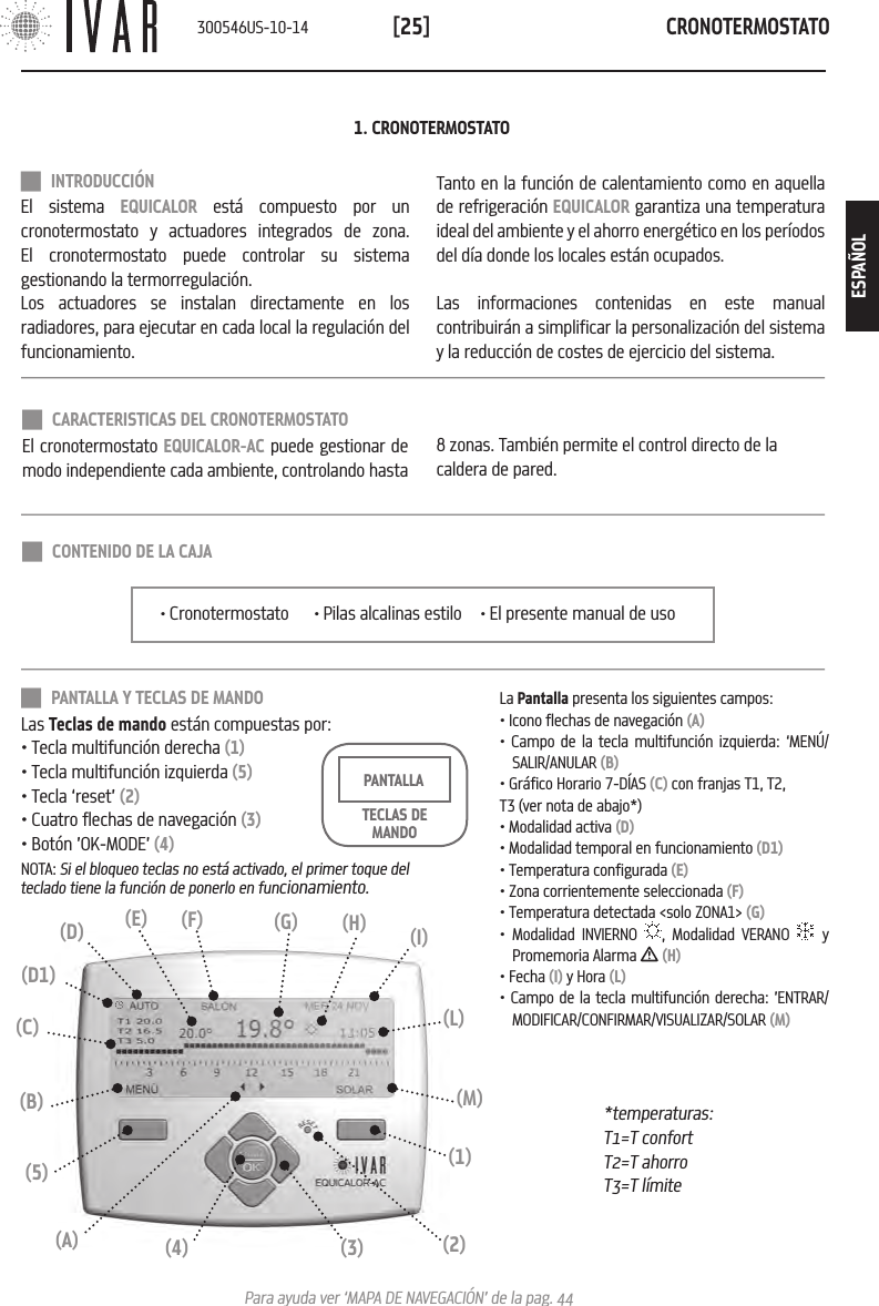 CRONOTERMOSTATO[25]Para ayuda ver &lsquo;MAPA DE NAVEGACI&Oacute;N&rsquo; de la pag. 44 INTRODUCCI&Oacute;NEl sistema EQUICALOR est&aacute; compuesto por un cronotermostato y actuadores integrados de zona. El cronotermostato puede controlar su sistema gestionando la termorregulaci&oacute;n.Los actuadores se instalan directamente en los radiadores, para ejecutar en cada local la regulaci&oacute;n del funcionamiento. Tanto en la funci&oacute;n de calentamiento como en aquella de refrigeraci&oacute;n EQUICALOR garantiza una temperatura ideal del ambiente y el ahorro energ&eacute;tico en los per&iacute;odos del d&iacute;a donde los locales est&aacute;n ocupados. Las informaciones contenidas en este manual contribuir&aacute;n a simplificar la personalizaci&oacute;n del sistema y la reducci&oacute;n de costes de ejercicio del sistema.1. CRONOTERMOSTATO PANTALLA Y TECLAS DE MANDOLas Teclas de mando est&aacute;n compuestas por:&bull; Tecla multifunci&oacute;n derecha (1)&bull; Tecla multifunci&oacute;n izquierda (5)&bull; Tecla &lsquo;reset&rsquo; (2)&bull; Cuatro flechas de navegaci&oacute;n (3)&bull; Bot&oacute;n &rsquo;OK-MODE&rsquo; (4)NOTA: Si el bloqueo teclas no est&aacute; activado, el primer toque del teclado tiene la funci&oacute;n de ponerlo en funcionamiento.TECLAS DE MANDOPANTALLA *temperaturas: T1=T confortT2=T ahorroT3=T l&iacute;mite(L)(I)(3)(4)(1)(5)(B) (M)(C)(2)(A)(H)(G)(F)(D) (E)(D1)La Pantalla presenta los siguientes campos:&bull; Icono flechas de navegaci&oacute;n (A)&bull; Campo de la tecla multifunci&oacute;n izquierda: &lsquo;MEN&Uacute;/SALIR/ANULAR (B)&bull; Gr&aacute;fico Horario 7-D&Iacute;AS (C) con franjas T1, T2,T3 (ver nota de abajo*)&bull; Modalidad activa (D)&bull; Modalidad temporal en funcionamiento (D1)&bull; Temperatura configurada (E)&bull; Zona corrientemente seleccionada (F)&bull; Temperatura detectada <solo ZONA1> (G)&bull; Modalidad INVIERNO  , Modalidad VERANO   y Promemoria Alarma   (H)&bull; Fecha (I) y Hora (L)&bull; Campo de la tecla multifunci&oacute;n derecha: &rsquo;ENTRAR/MODIFICAR/CONFIRMAR/VISUALIZAR/SOLAR (M)&bull; Cronotermostato  &bull; Pilas alcalinas estilo  &bull; El presente manual de uso CONTENIDO DE LA CAJA CARACTERISTICAS DEL CRONOTERMOSTATOEl cronotermostato EQUICALOR-AC puede gestionar de modo independiente cada ambiente, controlando hasta 8 zonas. Tambi&eacute;n permite el control directo de la caldera de pared.300546US-10-14ESPA&Ntilde;OL