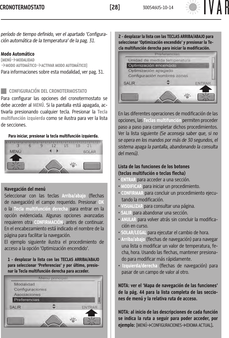 CRONOTERMOSTATO[28]Para iniciar, presionar la tecla multifunci&oacute;n izquierda.per&iacute;odo de tiempo definido, ver el apartado &lsquo;Configura-ci&oacute;n autom&aacute;tica de la temperatura&rsquo; de la pag. 31.Modo Autom&aacute;tico[MEN&Uacute;&agrave;MODALIDAD&agrave;MODO AUTOM&Aacute;TICO&agrave;ACTIVAR MODO AUTOM&Aacute;TICO]Para informaciones sobre esta modalidad, ver pag. 31. CONFIGURACI&Oacute;N DEL CRONOTERMOSTATOPara configurar las opciones del cronotermostato se debe acceder al MEN&Uacute;. Si la pantalla est&aacute; apagada, ac-tivarla presionando cualquier tecla. Presionar la Tecla multifunci&oacute;n izquierda como se ilustra para ver la lista de secciones. Navegaci&oacute;n del men&uacute;Seleccionar con las teclas Arriba/abajo (flechas de navegaci&oacute;n) el campo requerido. Presionar OK o la Tecla multifunci&oacute;n derecha para entrar en la opci&oacute;n evidenciada. Algunas opciones avanzadas requieren otra CONFIRMACI&Oacute;N, antes de continuar. En el encabezamiento est&aacute; indicado el nombre de la p&aacute;gina para facilitar la navegaci&oacute;n. El ejemplo siguiente ilustra el procedimiento de acceso a la opci&oacute;n &lsquo;Optimizaci&oacute;n encendido&rsquo;.1 - desplazar la lista con las TECLAS ARRIBA/ABAJO para seleccionar &lsquo;Preferencias&lsquo; y por &uacute;ltimo, presio-nar la Tecla multifunci&oacute;n derecha para acceder. 2 - desplazar la lista con las TECLAS ARRIBA/ABAJO para seleccionar &lsquo;Optimizaci&oacute;n encendido&lsquo; y presionar la Te-cla multifunci&oacute;n derecha para iniciar la modificaci&oacute;n.En las diferentes operaciones de modificaci&oacute;n de las opciones, las Teclas multifunci&oacute;n permiten proceder paso a paso para completar dichos procedimientos.Ver la lista siguiente (Se aconseja saber que, si no se opera en los mandos por m&aacute;s de 30 segundos, el sistema apaga la pantalla, abandonando la consulta del men&uacute;). Lista de las funciones de los botones (teclas multifuci&oacute;n o teclas flecha)&bull; ENTRAR para acceder a una secci&oacute;n.&bull; MODIFICAR para iniciar un procedimiento.&bull; CONFIRMAR para concluir un procedimiento ejecu-tando la modificaci&oacute;n. &bull; VISUALIZAR para consultar una p&aacute;gina.&bull; SALIR para abandonar una secci&oacute;n.&bull; ANULAR para volver atr&aacute;s sin concluir la modifica-ci&oacute;n en curso. &bull; SOLAR/LEGAL para ejecutar el cambio de hora.&bull; Arriba/abajo (flechas de navegaci&oacute;n) para navegar una lista o modificar un valor de temperatura, fe-cha, hora. Usando las flechas, mantener presiona-do para modificar m&aacute;s r&aacute;pidamente.&bull;  Izquierda/derecha (flechas de navegaci&oacute;n) para pasar de un campo de valor al otro. NOTA: ver el &lsquo;Mapa de navegaci&oacute;n de las funciones&rsquo; de la p&aacute;g. 44 para la lista completa de las seccio-nes de men&uacute; y la relativa ruta de acceso.NOTA: al inicio de las descripciones de cada funci&oacute;n se indica la ruta a seguir para poder acceder, por ejemplo: [MEN&Uacute;&agrave;CONFIGURACIONES&agrave;IDIOMA ACTUAL].300546US-10-14