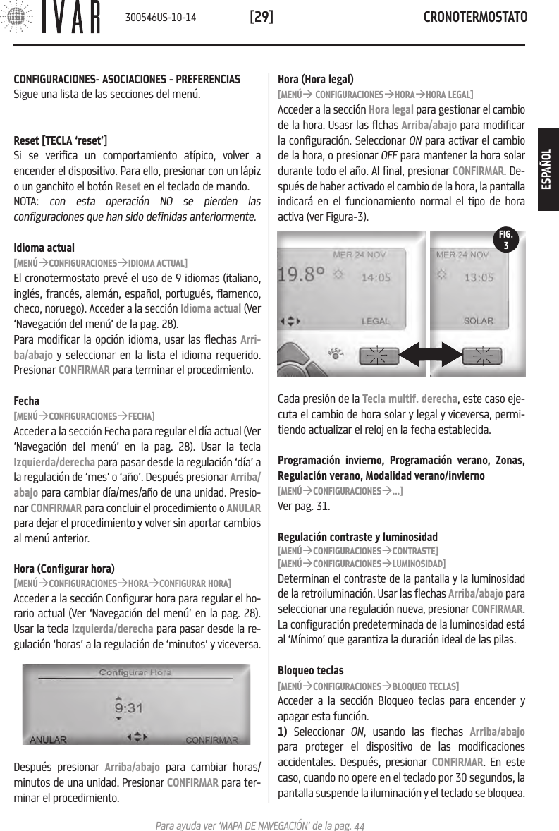 CRONOTERMOSTATO[29]Para ayuda ver &lsquo;MAPA DE NAVEGACI&Oacute;N&rsquo; de la pag. 44Hora (Hora legal)[MEN&Uacute;&agrave; CONFIGURACIONES&agrave;HORA&agrave;HORA LEGAL]Acceder a la secci&oacute;n Hora legal para gestionar el cambio de la hora. Usasr las flchas Arriba/abajo para modificar la configuraci&oacute;n. Seleccionar ON para activar el cambio de la hora, o presionar OFF para mantener la hora solar durante todo el a&ntilde;o. Al final, presionar CONFIRMAR. De-spu&eacute;s de haber activado el cambio de la hora, la pantalla indicar&aacute; en el funcionamiento normal el tipo de hora activa (ver Figura-3). Cada presi&oacute;n de la Tecla multif. derecha, este caso eje-cuta el cambio de hora solar y legal y viceversa, permi-tiendo actualizar el reloj en la fecha establecida. Programaci&oacute;n invierno, Programaci&oacute;n verano, Zonas, Regulaci&oacute;n verano, Modalidad verano/invierno [MEN&Uacute;&agrave;CONFIGURACIONES&agrave;...] Ver pag. 31.Regulaci&oacute;n contraste y luminosidad[MEN&Uacute;&agrave;CONFIGURACIONES&agrave;CONTRASTE][MEN&Uacute;&agrave;CONFIGURACIONES&agrave;LUMINOSIDAD]Determinan el contraste de la pantalla y la luminosidad de la retroiluminaci&oacute;n. Usar las flechas Arriba/abajo para seleccionar una regulaci&oacute;n nueva, presionar CONFIRMAR. La configuraci&oacute;n predeterminada de la luminosidad est&aacute; al &lsquo;M&iacute;nimo&rsquo; que garantiza la duraci&oacute;n ideal de las pilas.Bloqueo teclas[MEN&Uacute;&agrave;CONFIGURACIONES&agrave;BLOQUEO TECLAS]Acceder a la secci&oacute;n Bloqueo teclas para encender y apagar esta funci&oacute;n. 1) Seleccionar ON, usando las flechas Arriba/abajo para proteger el dispositivo de las modificaciones accidentales. Despu&eacute;s, presionar CONFIRMAR. En este caso, cuando no opere en el teclado por 30 segundos, la pantalla suspende la iluminaci&oacute;n y el teclado se bloquea.FIG.3CONFIGURACIONES- ASOCIACIONES - PREFERENCIASSigue una lista de las secciones del men&uacute;.Reset [TECLA &lsquo;reset&rsquo;]Si se verifica un comportamiento at&iacute;pico, volver a encender el dispositivo. Para ello, presionar con un l&aacute;piz o un ganchito el bot&oacute;n Reset en el teclado de mando. NOTA:  con esta operaci&oacute;n NO se pierden las configuraciones que han sido definidas anteriormente.Idioma actual[MEN&Uacute;&agrave;CONFIGURACIONES&agrave;IDIOMA ACTUAL]El cronotermostato prev&eacute; el uso de 9 idiomas (italiano, ingl&eacute;s, franc&eacute;s, alem&aacute;n, espa&ntilde;ol, portugu&eacute;s, flamenco, checo, noruego). Acceder a la secci&oacute;n Idioma actual (Ver &lsquo;Navegaci&oacute;n del men&uacute;&rsquo; de la pag. 28). Para modificar la opci&oacute;n idioma, usar las flechas Arri-ba/abajo y seleccionar en la lista el idioma requerido. Presionar CONFIRMAR para terminar el procedimiento.Fecha[MEN&Uacute;&agrave;CONFIGURACIONES&agrave;FECHA]Acceder a la secci&oacute;n Fecha para regular el d&iacute;a actual (Ver &lsquo;Navegaci&oacute;n del men&uacute;&rsquo; en la pag. 28). Usar la tecla Izquierda/derecha para pasar desde la regulaci&oacute;n &lsquo;d&iacute;a&rsquo; a la regulaci&oacute;n de &lsquo;mes&rsquo; o &lsquo;a&ntilde;o&rsquo;. Despu&eacute;s presionar Arriba/abajo para cambiar d&iacute;a/mes/a&ntilde;o de una unidad. Presio-nar CONFIRMAR para concluir el procedimiento o ANULAR para dejar el procedimiento y volver sin aportar cambios al men&uacute; anterior. Hora (Configurar hora)[MEN&Uacute;&agrave;CONFIGURACIONES&agrave;HORA&agrave;CONFIGURAR HORA]Acceder a la secci&oacute;n Configurar hora para regular el ho-rario actual (Ver &lsquo;Navegaci&oacute;n del men&uacute;&rsquo; en la pag. 28). Usar la tecla Izquierda/derecha para pasar desde la re-gulaci&oacute;n &lsquo;horas&rsquo; a la regulaci&oacute;n de &lsquo;minutos&rsquo; y viceversa.Despu&eacute;s presionar Arriba/abajo para cambiar horas/minutos de una unidad. Presionar CONFIRMAR para ter-minar el procedimiento.300546US-10-14ESPA&Ntilde;OL