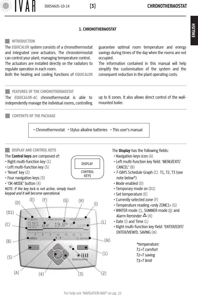 CHRONOTHERMOSTAT[3]For help see &lsquo;NAVIGATION MAP&rsquo; on pg. 22 INTRODUCTION The EQUICALOR system consists of a chronothermostat and integrated zone actuators. The chronotermostat can control your plant, managing temperature control. The actuators are installed directly on the radiators to regulate operation in each room.  Both the heating and cooling functions of EQUICALOR guarantee optimal room temperature and energy savings during times of the day when the rooms are not occupied. The information contained in this manual will help simplify the customisation of the system and the consequent reduction in the plant operating costs.1. CHRONOTHERMOSTAT DISPLAY AND CONTROL KEYSThe Control keys are composed of:&bull; Right multi-function key (1)&bull; Left multi-function key (5)&bull; &lsquo;Reset&rsquo; key (2)&bull; Four navigation keys (3)&bull; &rsquo;OK-MODE&rsquo; button (4)NOTE: If the key lock is not active, simply touch keypad and it will become operational. CONTROL KEYSDISPLAY*temperature: T1=T comfortT2=T savingT3=T limit(L)(I)(3)(4)(1)(5)(B) (M)(C)(2)(A)(H)(G)(F)(D) (E)(D1)The Display has the following fields:&bull; Navigation keys icon (A)&bull; Left multi-function key field: &lsquo;MENU/EXIT/CANCEL&rsquo; (B)&bull; 7-DAYS Schedule Graph (C)  T1, T2, T3 (see note below*)&bull; Mode enabled (D)&bull; Temporary mode on (D1)&bull; Set temperature (E)&bull; Currently selected zone (F)&bull; Temperature reading <only ZONE1> (G)&bull; WINTER mode  , SUMMER mode   and Alarm Reminder   (H)&bull; Date (I) and Time (L)&bull; Right multi-function key field: &rsquo;ENTER/EDIT/ENTER/VIEW/D. SAVING (M)&bull; Chronothermostat   &bull; Stylus alkaline batteries   &bull; This user&rsquo;s manual CONTENTS OF THE PACKAGE FEATURES OF THE CHRONOTHERMOSTATThe  EQUICALOR-AC chronothermostat is able to independently manage the individual rooms, controlling up to 8 zones. It also allows direct control of the wall-mounted boiler.300546US-10-14ENGLISH