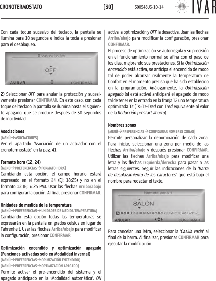 CRONOTERMOSTATO[30]Con cada toque sucesivo del teclado, la pantalla se ilumina para 10 segundos e indica la tecla a presionar para el desbloqueo.activa la optimizaci&oacute;n y OFF la desactiva. Usar las flechas Arriba/abajo para modificar la configuraci&oacute;n, presionar CONFIRMAR.El proceso de optimizaci&oacute;n se autorregula y su precisi&oacute;n en el funcionamiento normal se afina con el paso de los d&iacute;as, mejorando sus prestaciones. Si la Optimizaci&oacute;n encendido est&aacute; activa, se anticipa el encendido de modo tal de poder alcanzar realmente la temperatura de Confort en el momento preciso que ha sido establecido en la programaci&oacute;n. An&aacute;logamente, la Optimizaci&oacute;n apagado (si est&aacute; activa) anticipar&aacute; el apagado de modo tal de tener en la entrada en la franja T2 una temperatura optimizada Ts (Ts=T1-Tred con Tred equivalente al valor de la Reducci&oacute;n prestart ahorro).Nombres zonas[MEN&Uacute;&agrave;PREFERENCIAS&agrave;CONFIGURAR NOMBRES ZONAS]Permite personalizar la denominaci&oacute;n de cada zona. Para iniciar, seleccionar una zona por medio de las flechas  Arriba/abajo y despu&eacute;s presionar CONFIRMAR. Utilizar las flechas Arriba/abajo para modificar una letra y las flechas Izquierda/derecha para pasar a las letras siguientes. Seguir las indicaciones de la &lsquo;Barra de desplazamiento de los caracteres&rsquo; que est&aacute; bajo el nombre para redactar el texto. 2) Seleccionar OFF para anular la protecci&oacute;n y sucesi-vamente presionar CONFIRMAR. En este caso, con cada toque del teclado la pantalla se ilumina hasta el siguien-te apagado, que se produce despu&eacute;s de 30 segundos de inactividad. Asociaciones[MEN&Uacute;&agrave;ASOCIACIONES]Ver el apartado &lsquo;Asociaci&oacute;n de un actuador con el cronotermostato&lsquo; en la pag. 41.Formato hora (12, 24)[MEN&Uacute;&agrave;PREFERENCIAS&agrave;FORMATO HORA]Cambiando esta opci&oacute;n, el campo horario estar&aacute; expresado en el formato 24 (Ej: 18:25) y no en el formato 12 (Ej: 6:25 PM). Usar las flechas Arriba/abajo para configurar la opci&oacute;n. Al final, presionar CONFIRMAR.Unidades de medida de la temperatura[MEN&Uacute;&agrave;PREFERENCIAS&agrave;UNIDADES DE MEDIDA TEMPERATURA]Cambiando esta opci&oacute;n todas las temperaturas se expresar&aacute;n en la pantalla en grados celsius en lugar de Fahrenheit. Usar las flechas Arriba/abajo para modificar la configuraci&oacute;n, presionar CONFIRMAR.Optimizaci&oacute;n encendido y optimizaci&oacute;n apagado (Funciones activadas solo en Modalidad invernal)[MEN&Uacute;&agrave;PREFERENCIAS&agrave;OPIMIZACI&Oacute;N ENCENDIDO][MEN&Uacute;&agrave;PREFERENCIAS&agrave;OPTIMIZACI&Oacute;N APAGADO]Permite activar el pre-encendido del sistema y el apagado anticipado en la &lsquo;Modalidad autom&aacute;tica&rsquo;. ON Para cancelar una letra, seleccionar la &lsquo;Casilla vac&iacute;a&rsquo; al final de la barra. Al finalizar, presionar CONFIRMAR para ejecutar la modificaci&oacute;n.300546US-10-14