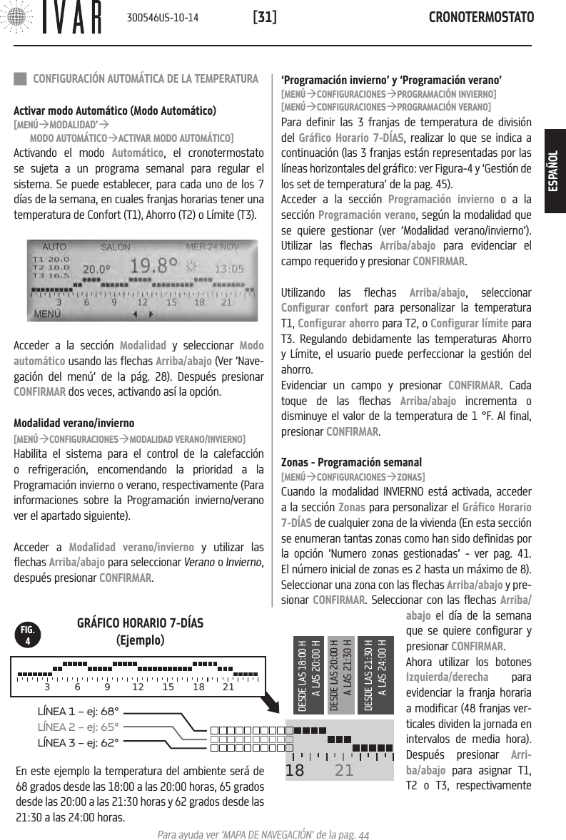 CRONOTERMOSTATO[31]Para ayuda ver &lsquo;MAPA DE NAVEGACI&Oacute;N&rsquo; de la pag. 44 18  21L&Iacute;NEA 1 &ndash; ej: 68&deg;L&Iacute;NEA 2 &ndash; ej: 65&deg;  L&Iacute;NEA 3 &ndash; ej: 62&deg;    3  6  9 12 15 18 21DESDE LAS 18:00 HA LAS 20:00 HDESDE LAS 20:00 HA LAS 21:30 HDESDE LAS 21:30 HA LAS 24:00 HGR&Aacute;FICO HORARIO 7-D&Iacute;AS(Ejemplo)En este ejemplo la temperatura del ambiente ser&aacute; de 68 grados desde las 18:00 a las 20:00 horas, 65 grados desde las 20:00 a las 21:30 horas y 62 grados desde las 21:30 a las 24:00 horas.FIG.4 CONFIGURACI&Oacute;N AUTOM&Aacute;TICA DE LA TEMPERATURAActivar modo Autom&aacute;tico (Modo Autom&aacute;tico)[MEN&Uacute;&agrave;MODALIDAD&rsquo;&agrave;MODO AUTOM&Aacute;TICO&agrave;ACTIVAR MODO AUTOM&Aacute;TICO]Activando el modo Autom&aacute;tico, el cronotermostato se sujeta a un programa semanal para regular el sistema. Se puede establecer, para cada uno de los 7 d&iacute;as de la semana, en cuales franjas horarias tener una temperatura de Confort (T1), Ahorro (T2) o L&iacute;mite (T3).Acceder a la secci&oacute;n Modalidad y seleccionar Modo autom&aacute;tico usando las flechas Arriba/abajo (Ver &lsquo;Nave-gaci&oacute;n del men&uacute;&rsquo; de la p&aacute;g. 28). Despu&eacute;s presionar CONFIRMAR dos veces, activando as&iacute; la opci&oacute;n. Modalidad verano/invierno[MEN&Uacute;&agrave;CONFIGURACIONES&agrave;MODALIDAD VERANO/INVIERNO]Habilita el sistema para el control de la calefacci&oacute;n o refrigeraci&oacute;n, encomendando la prioridad a la Programaci&oacute;n invierno o verano, respectivamente (Para informaciones sobre la Programaci&oacute;n invierno/verano ver el apartado siguiente).Acceder a Modalidad verano/invierno y utilizar las flechas Arriba/abajo para seleccionar Verano o Invierno, despu&eacute;s presionar CONFIRMAR. &lsquo;Programaci&oacute;n invierno&rsquo; y &lsquo;Programaci&oacute;n verano&rsquo;[MEN&Uacute;&agrave;CONFIGURACIONES&agrave;PROGRAMACI&Oacute;N INVIERNO][MEN&Uacute;&agrave;CONFIGURACIONES&agrave;PROGRAMACI&Oacute;N VERANO]Para definir las 3 franjas de temperatura de divisi&oacute;n del Gr&aacute;fico Horario 7-D&Iacute;AS, realizar lo que se indica a continuaci&oacute;n (las 3 franjas est&aacute;n representadas por las l&iacute;neas horizontales del gr&aacute;fico: ver Figura-4 y &lsquo;Gesti&oacute;n de los set de temperatura&rsquo; de la pag. 45).Acceder a la secci&oacute;n Programaci&oacute;n invierno o a la secci&oacute;n Programaci&oacute;n verano, seg&uacute;n la modalidad que se quiere gestionar (ver &lsquo;Modalidad verano/invierno&rsquo;). Utilizar las flechas Arriba/abajo para evidenciar el campo requerido y presionar CONFIRMAR.Utilizando las flechas Arriba/abajo, seleccionar Configurar confort para personalizar la temperatura T1, Configurar ahorro para T2, o Configurar l&iacute;mite para T3. Regulando debidamente las temperaturas Ahorro y L&iacute;mite, el usuario puede perfeccionar la gesti&oacute;n del ahorro. Evidenciar un campo y presionar CONFIRMAR. Cada toque de las flechas Arriba/abajo incrementa o disminuye el valor de la temperatura de 1 &deg;F. Al final, presionar CONFIRMAR.Zonas - Programaci&oacute;n semanal[MEN&Uacute;&agrave;CONFIGURACIONES&agrave;ZONAS]Cuando la modalidad INVIERNO est&aacute; activada, acceder a la secci&oacute;n Zonas para personalizar el Gr&aacute;fico Horario 7-D&Iacute;AS de cualquier zona de la vivienda (En esta secci&oacute;n se enumeran tantas zonas como han sido definidas por la opci&oacute;n &lsquo;Numero zonas gestionadas&rsquo; - ver pag. 41. El n&uacute;mero inicial de zonas es 2 hasta un m&aacute;ximo de 8). Seleccionar una zona con las flechas Arriba/abajo y pre-sionar CONFIRMAR. Seleccionar con las flechas Arriba/abajo el d&iacute;a de la semana que se quiere configurar y presionar CONFIRMAR.Ahora utilizar los botones Izquierda/derecha para evidenciar la franja horaria a modificar (48 franjas ver-ticales dividen la jornada en intervalos de media hora).  Despu&eacute;s presionar Arri-ba/abajo para asignar T1, T2 o T3, respectivamente300546US-10-14ESPA&Ntilde;OL