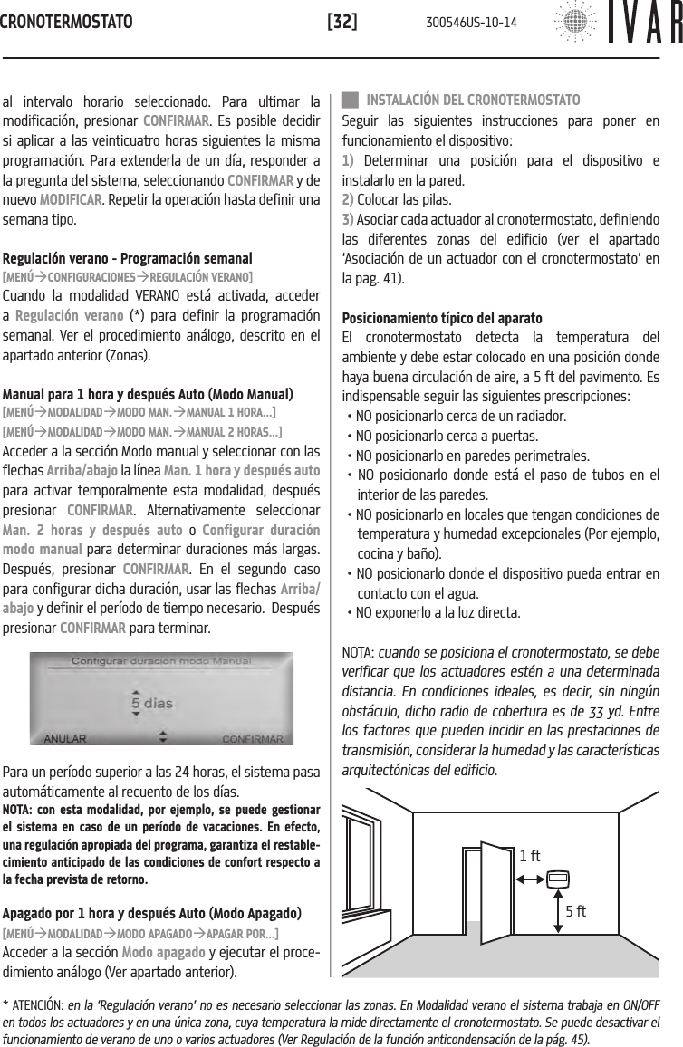 CRONOTERMOSTATO[32] INSTALACI&Oacute;N DEL CRONOTERMOSTATOSeguir las siguientes instrucciones para poner en funcionamiento el dispositivo:1) Determinar una posici&oacute;n para el dispositivo e instalarlo en la pared. 2) Colocar las pilas.3) Asociar cada actuador al cronotermostato, definiendo las diferentes zonas del edificio (ver el apartado &lsquo;Asociaci&oacute;n de un actuador con el cronotermostato&lsquo; en la pag. 41). Posicionamiento t&iacute;pico del aparatoEl cronotermostato detecta la temperatura del ambiente y debe estar colocado en una posici&oacute;n donde haya buena circulaci&oacute;n de aire, a 5 ft del pavimento. Es indispensable seguir las siguientes prescripciones: &bull; NO posicionarlo cerca de un radiador.&bull; NO posicionarlo cerca a puertas.&bull; NO posicionarlo en paredes perimetrales.&bull; NO posicionarlo donde est&aacute; el paso de tubos en el interior de las paredes. &bull; NO posicionarlo en locales que tengan condiciones de temperatura y humedad excepcionales (Por ejemplo, cocina y ba&ntilde;o). &bull; NO posicionarlo donde el dispositivo pueda entrar en contacto con el agua. &bull; NO exponerlo a la luz directa.NOTA: cuando se posiciona el cronotermostato, se debe verificar que los actuadores est&eacute;n a una determinada distancia. En condiciones ideales, es decir, sin ning&uacute;n obst&aacute;culo, dicho radio de cobertura es de 33 yd. Entre los factores que pueden incidir en las prestaciones de transmisi&oacute;n, considerar la humedad y las caracter&iacute;sticas arquitect&oacute;nicas del edificio.5 ft1 ftal intervalo horario seleccionado. Para ultimar la modificaci&oacute;n, presionar CONFIRMAR. Es posible decidir si aplicar a las veinticuatro horas siguientes la misma programaci&oacute;n. Para extenderla de un d&iacute;a, responder a la pregunta del sistema, seleccionando CONFIRMAR y de nuevo MODIFICAR. Repetir la operaci&oacute;n hasta definir una semana tipo.Regulaci&oacute;n verano - Programaci&oacute;n semanal[MEN&Uacute;&agrave;CONFIGURACIONES&agrave;REGULACI&Oacute;N VERANO]Cuando la modalidad VERANO est&aacute; activada, acceder a  Regulaci&oacute;n verano (*) para definir la programaci&oacute;n semanal. Ver el procedimiento an&aacute;logo, descrito en el apartado anterior (Zonas).Manual para 1 hora y despu&eacute;s Auto (Modo Manual)[MEN&Uacute;&agrave;MODALIDAD&agrave;MODO MAN.&agrave;MANUAL 1 HORA...][MEN&Uacute;&agrave;MODALIDAD&agrave;MODO MAN.&agrave;MANUAL 2 HORAS...]Acceder a la secci&oacute;n Modo manual y seleccionar con las flechas Arriba/abajo la l&iacute;nea Man. 1 hora y despu&eacute;s auto para activar temporalmente esta modalidad, despu&eacute;s presionar  CONFIRMAR. Alternativamente seleccionar Man. 2 horas y despu&eacute;s auto o Configurar duraci&oacute;n modo manual para determinar duraciones m&aacute;s largas. Despu&eacute;s, presionar CONFIRMAR. En el segundo caso para configurar dicha duraci&oacute;n, usar las flechas Arriba/abajo y definir el per&iacute;odo de tiempo necesario.  Despu&eacute;s presionar CONFIRMAR para terminar.Para un per&iacute;odo superior a las 24 horas, el sistema pasa autom&aacute;ticamente al recuento de los d&iacute;as.NOTA: con esta modalidad, por ejemplo, se puede gestionar el sistema en caso de un per&iacute;odo de vacaciones. En efecto, una regulaci&oacute;n apropiada del programa, garantiza el restable-cimiento anticipado de las condiciones de confort respecto a la fecha prevista de retorno.Apagado por 1 hora y despu&eacute;s Auto (Modo Apagado)[MEN&Uacute;&agrave;MODALIDAD&agrave;MODO APAGADO&agrave;APAGAR POR...]Acceder a la secci&oacute;n Modo apagado y ejecutar el proce-dimiento an&aacute;logo (Ver apartado anterior).* ATENCI&Oacute;N: en la &lsquo;Regulaci&oacute;n verano&rsquo; no es necesario seleccionar las zonas. En Modalidad verano el sistema trabaja en ON/OFF en todos los actuadores y en una &uacute;nica zona, cuya temperatura la mide directamente el cronotermostato. Se puede desactivar el funcionamiento de verano de uno o varios actuadores (Ver Regulaci&oacute;n de la funci&oacute;n anticondensaci&oacute;n de la p&aacute;g. 45).300546US-10-14