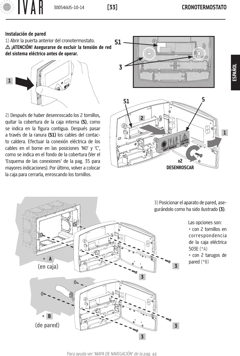 CRONOTERMOSTATO[33]Para ayuda ver &lsquo;MAPA DE NAVEGACI&Oacute;N&rsquo; de la pag. 44Instalaci&oacute;n de pared1) Abrir la puerta anterior del cronotermostato. &iexcl;ATENCI&Oacute;N! Asegurarse de excluir la tensi&oacute;n de red del sistema el&eacute;ctrico antes de operar.2) Despu&eacute;s de haber desenroscado los 2 tornillos, quitar la cobertura de la caja interna (S), como se indica en la figura contigua. Despu&eacute;s pasar a trav&eacute;s de la ranura (S1) los cables del contac-to caldera. Efectuar la conexi&oacute;n el&eacute;ctrica de los cables en el borne en las posiciones &lsquo;NO&rsquo; y &lsquo;C&rsquo;, como se indica en el fondo de la cobertura (Ver el &lsquo;Esquema de las conexiones&rsquo; de la pag. 35 para mayores indicaciones). Por &uacute;ltimo, volver a colocar la caja para cerrarla, enroscando los tornillos.1S1x2DESENROSCARS21S133) Posicionar el aparato de pared, ase-gur&aacute;ndolo como ha sido ilustrado (3).Las opciones son:  *  A(en caja)33*  B (de pared)33&bull; con 2 tornillos en correspondencia de la caja el&eacute;ctrica 503E (*A)&bull; con 2 tarugos de pared (*B)300546US-10-14ESPA&Ntilde;OL