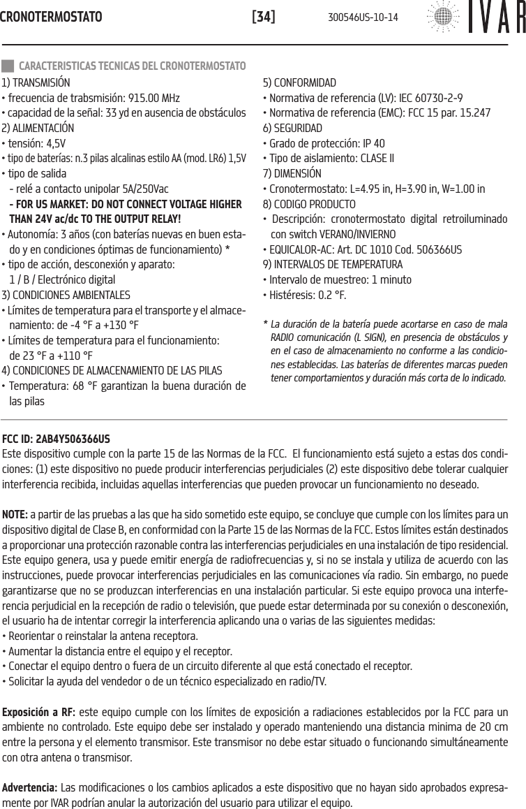 CRONOTERMOSTATO[34] CARACTERISTICAS TECNICAS DEL CRONOTERMOSTATO1) TRANSMISI&Oacute;N&bull; frecuencia de trabsmisi&oacute;n: 915.00 MHz&bull; capacidad de la se&ntilde;al: 33 yd en ausencia de obst&aacute;culos2) ALIMENTACI&Oacute;N&bull; tensi&oacute;n: 4,5V&bull; tipo de bater&iacute;as: n.3 pilas alcalinas estilo AA (mod. LR6) 1,5V&bull; tipo de salida  - rel&eacute; a contacto unipolar 5A/250Vac - FOR US MARKET: DO NOT CONNECT VOLTAGE HIGHER THAN 24V ac/dc TO THE OUTPUT RELAY! &bull; Autonom&iacute;a: 3 a&ntilde;os (con bater&iacute;as nuevas en buen esta-do y en condiciones &oacute;ptimas de funcionamiento) *&bull; tipo de acci&oacute;n, desconexi&oacute;n y aparato: 1 / B / Electr&oacute;nico digital3) CONDICIONES AMBIENTALES&bull; L&iacute;mites de temperatura para el transporte y el almace-namiento: de -4 &deg;F a +130 &deg;F&bull; L&iacute;mites de temperatura para el funcionamiento:  de 23 &deg;F a +110 &deg;F4) CONDICIONES DE ALMACENAMIENTO DE LAS PILAS&bull; Temperatura: 68 &deg;F garantizan la buena duraci&oacute;n de las pilas5) CONFORMIDAD&bull; Normativa de referencia (LV): IEC 60730-2-9&bull; Normativa de referencia (EMC): FCC 15 par. 15.2476) SEGURIDAD&bull; Grado de protecci&oacute;n: IP 40&bull; Tipo de aislamiento: CLASE II7) DIMENSI&Oacute;N &bull; Cronotermostato: L=4.95 in, H=3.90 in, W=1.00 in8) CODIGO PRODUCTO &bull; Descripci&oacute;n: cronotermostato digital retroiluminado con switch VERANO/INVIERNO&bull; EQUICALOR-AC: Art. DC 1010 Cod. 506366US9) INTERVALOS DE TEMPERATURA&bull; Intervalo de muestreo: 1 minuto&bull; Hist&eacute;resis: 0.2 &deg;F.* La duraci&oacute;n de la bater&iacute;a puede acortarse en caso de mala RADIO comunicaci&oacute;n (L SIGN), en presencia de obst&aacute;culos y en el caso de almacenamiento no conforme a las condicio-nes establecidas. Las bater&iacute;as de diferentes marcas pueden tener comportamientos y duraci&oacute;n m&aacute;s corta de lo indicado.FCC ID: 2AB4Y506366USEste dispositivo cumple con la parte 15 de las Normas de la FCC.  El funcionamiento est&aacute; sujeto a estas dos condi-ciones: (1) este dispositivo no puede producir interferencias perjudiciales (2) este dispositivo debe tolerar cualquier interferencia recibida, incluidas aquellas interferencias que pueden provocar un funcionamiento no deseado.NOTE: a partir de las pruebas a las que ha sido sometido este equipo, se concluye que cumple con los l&iacute;mites para un dispositivo digital de Clase B, en conformidad con la Parte 15 de las Normas de la FCC. Estos l&iacute;mites est&aacute;n destinados a proporcionar una protecci&oacute;n razonable contra las interferencias perjudiciales en una instalaci&oacute;n de tipo residencial. Este equipo genera, usa y puede emitir energ&iacute;a de radiofrecuencias y, si no se instala y utiliza de acuerdo con las instrucciones, puede provocar interferencias perjudiciales en las comunicaciones v&iacute;a radio. Sin embargo, no puede garantizarse que no se produzcan interferencias en una instalaci&oacute;n particular. Si este equipo provoca una interfe-rencia perjudicial en la recepci&oacute;n de radio o televisi&oacute;n, que puede estar determinada por su conexi&oacute;n o desconexi&oacute;n, el usuario ha de intentar corregir la interferencia aplicando una o varias de las siguientes medidas:&bull; Reorientar o reinstalar la antena receptora. &bull; Aumentar la distancia entre el equipo y el receptor.&bull; Conectar el equipo dentro o fuera de un circuito diferente al que est&aacute; conectado el receptor.&bull; Solicitar la ayuda del vendedor o de un t&eacute;cnico especializado en radio/TV. Exposici&oacute;n a RF: este equipo cumple con los l&iacute;mites de exposici&oacute;n a radiaciones establecidos por la FCC para un ambiente no controlado. Este equipo debe ser instalado y operado manteniendo una distancia minima de 20 cm entre la persona y el elemento transmisor. Este transmisor no debe estar situado o funcionando simult&aacute;neamente con otra antena o transmisor.Advertencia: Las modificaciones o los cambios aplicados a este dispositivo que no hayan sido aprobados expresa-mente por IVAR podr&iacute;an anular la autorizaci&oacute;n del usuario para utilizar el equipo.300546US-10-14