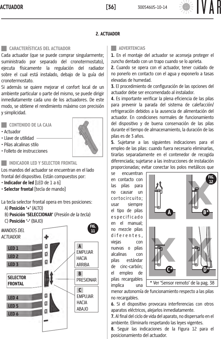 ACTUADOR[36] CARACTER&Iacute;STICAS DEL ACTUADORCada actuador (que se puede comprar singularmente; suministrado por separado del cronotermostato), ejecuta f&iacute;sicamente la regulaci&oacute;n del radiador sobre el cual est&aacute; instalado, debajo de la gu&iacute;a del cronotermostato.Si adem&aacute;s se quiere mejorar el confort local de un ambiente particular o parte del mismo, se puede dirigir inmediatamente cada uno de los actuadores. De este modo, se obtiene el rendimiento m&aacute;ximo con precisi&oacute;n y simplicidad. CONTENIDO DE LA CAJA&bull; Actuador&bull; Llave de utilidad&bull; Pilas alcalinas stilo&bull; Folleto de instrucciones INDICADOR LED Y SELECTOR FRONTALLos mandos del actuador se encuentran en el lado frontal del dispositivo. Est&aacute;n compuestos por:&bull; Indicador de led [LED de 1 a 6]&bull; Selector frontal [tecla de mando]La tecla selector frontal opera en tres posiciones: A) Posici&oacute;n &lsquo;+&rsquo; (ALTO)B) Posici&oacute;n &lsquo;SELECCIONAR&rsquo; (Presi&oacute;n de la tecla)C) Posici&oacute;n &lsquo;-&lsquo; (BAJO)LED 1LED 2LED 3LED 4LED 5LED 6SELECTOR FRONTALBPRESIONARA EMPUJAR HACIA ARRIBACEMPUJAR HACIA ABAJO2. ACTUADOR ADVERTENCIAS1. En el montaje del actuador se aconseja proteger el zuncho dentado con un trapo cuando se lo aprieta.2. Cuando se opera con el actuador, tener cuidado de no ponerlo en contacto con el agua y exponerlo a tasas elevadas de humedad.3. El procedimiento de configuraci&oacute;n de las opciones del actuador debe ser encomendado al instalador. 4. Es importante verificar la plena eficiencia de las pilas para prevenir la parada del sistema de calefacci&oacute;n/refrigeraci&oacute;n debidos a la ausencia de alimentaci&oacute;n del actuador. En condiciones normales de funcionamiento del dispositivo y de buena conservaci&oacute;n de las pilas durante el tiempo de almacenamiento, la duraci&oacute;n de las pilas es de 3 a&ntilde;os. 5. Sujetarse a las siguientes indicaciones para el empleo de las pilas: cuando fuera necesario eliminarlas, tirarlas separadamente en el contenedor de recogida diferenciada; sujetarse a las instrucciones de instalaci&oacute;n proporcionadas; evitar conectar los polos met&aacute;licos que se encuentran en contacto con las pilas para no causar un cortocircuito; usar siempre el tipo de pilas especificado en el manual; no mezcle pilas diferentes, viejas con nuevas o pilas alcalinas con pilas est&aacute;ndar de cinc-carb&oacute;n; el empleo de pilas recargables implica una menor autonom&iacute;a de funcionamiento respecto a las pilas no recargables.6. Si el dispositivo provocara interferencias con otros aparatos el&eacute;ctricos, alejarlos inmediatamente.7. Al final del ciclo de vida del aparato, no dispersarlo en el ambiente. Eliminarlo respetando las leyes vigentes. 8. Seguir las indicaciones de la Figura 12 para el posicionamiento del actuador.MANDOS DEL ACTUADORFIG.1111B*11A11D*11C*FIG.12* Ver &lsquo;Sensor remoto&rsquo; de la pag. 38 300546US-10-14