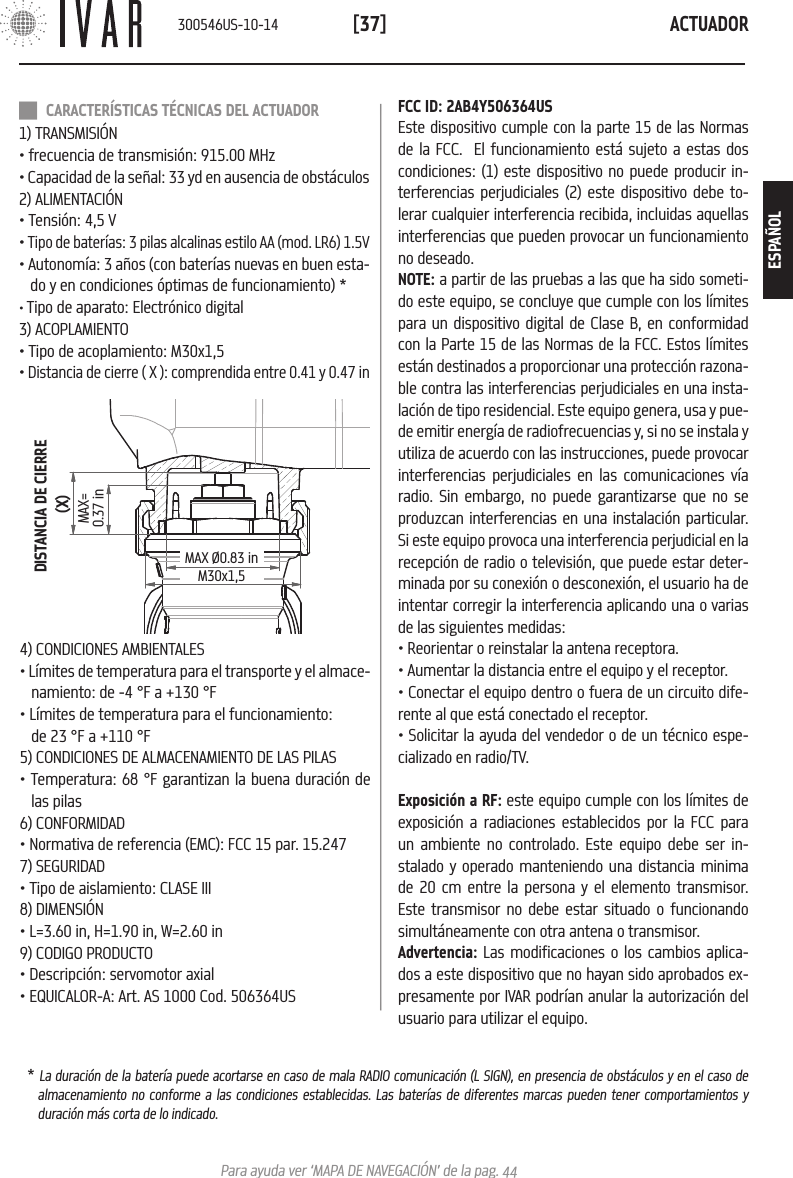 ACTUADOR[37]Para ayuda ver &lsquo;MAPA DE NAVEGACI&Oacute;N&rsquo; de la pag. 44DISTANCIA DE CIERRE (X)MAX=0.37 inMAX &Oslash;0.83 inM30x1,54) CONDICIONES AMBIENTALES&bull; L&iacute;mites de temperatura para el transporte y el almace-namiento: de -4 &deg;F a +130 &deg;F &bull; L&iacute;mites de temperatura para el funcionamiento: de 23 &deg;F a +110 &deg;F5) CONDICIONES DE ALMACENAMIENTO DE LAS PILAS&bull; Temperatura: 68 &deg;F garantizan la buena duraci&oacute;n de las pilas6) CONFORMIDAD&bull; Normativa de referencia (EMC): FCC 15 par. 15.247 7) SEGURIDAD&bull; Tipo de aislamiento: CLASE III8) DIMENSI&Oacute;N &bull; L=3.60 in, H=1.90 in, W=2.60 in9) CODIGO PRODUCTO &bull; Descripci&oacute;n: servomotor axial&bull; EQUICALOR-A: Art. AS 1000 Cod. 506364US CARACTER&Iacute;STICAS T&Eacute;CNICAS DEL ACTUADOR1) TRANSMISI&Oacute;N&bull; frecuencia de transmisi&oacute;n: 915.00 MHz&bull; Capacidad de la se&ntilde;al: 33 yd en ausencia de obst&aacute;culos2) ALIMENTACI&Oacute;N &bull; Tensi&oacute;n: 4,5 V&bull; Tipo de bater&iacute;as: 3 pilas alcalinas estilo AA (mod. LR6) 1.5V&bull; Autonom&iacute;a: 3 a&ntilde;os (con bater&iacute;as nuevas en buen esta-do y en condiciones &oacute;ptimas de funcionamiento) *&bull; Tipo de aparato: Electr&oacute;nico digital3) ACOPLAMIENTO&bull; Tipo de acoplamiento: M30x1,5&bull; Distancia de cierre ( X ): comprendida entre 0.41 y 0.47 inFCC ID: 2AB4Y506364USEste dispositivo cumple con la parte 15 de las Normas de la FCC.  El funcionamiento est&aacute; sujeto a estas dos condiciones: (1) este dispositivo no puede producir in-terferencias perjudiciales (2) este dispositivo debe to-lerar cualquier interferencia recibida, incluidas aquellas interferencias que pueden provocar un funcionamiento no deseado.NOTE: a partir de las pruebas a las que ha sido someti-do este equipo, se concluye que cumple con los l&iacute;mites para un dispositivo digital de Clase B, en conformidad con la Parte 15 de las Normas de la FCC. Estos l&iacute;mites est&aacute;n destinados a proporcionar una protecci&oacute;n razona-ble contra las interferencias perjudiciales en una insta-laci&oacute;n de tipo residencial. Este equipo genera, usa y pue-de emitir energ&iacute;a de radiofrecuencias y, si no se instala y utiliza de acuerdo con las instrucciones, puede provocar interferencias perjudiciales en las comunicaciones v&iacute;a radio. Sin embargo, no puede garantizarse que no se produzcan interferencias en una instalaci&oacute;n particular. Si este equipo provoca una interferencia perjudicial en la recepci&oacute;n de radio o televisi&oacute;n, que puede estar deter-minada por su conexi&oacute;n o desconexi&oacute;n, el usuario ha de intentar corregir la interferencia aplicando una o varias de las siguientes medidas:&bull; Reorientar o reinstalar la antena receptora. &bull; Aumentar la distancia entre el equipo y el receptor.&bull; Conectar el equipo dentro o fuera de un circuito dife-rente al que est&aacute; conectado el receptor.&bull; Solicitar la ayuda del vendedor o de un t&eacute;cnico espe-cializado en radio/TV. Exposici&oacute;n a RF: este equipo cumple con los l&iacute;mites de exposici&oacute;n a radiaciones establecidos por la FCC para un ambiente no controlado. Este equipo debe ser in-stalado y operado manteniendo una distancia minima de 20 cm entre la persona y el elemento transmisor. Este transmisor no debe estar situado o funcionando simult&aacute;neamente con otra antena o transmisor.Advertencia: Las modificaciones o los cambios aplica-dos a este dispositivo que no hayan sido aprobados ex-presamente por IVAR podr&iacute;an anular la autorizaci&oacute;n del usuario para utilizar el equipo.* La duraci&oacute;n de la bater&iacute;a puede acortarse en caso de mala RADIO comunicaci&oacute;n (L SIGN), en presencia de obst&aacute;culos y en el caso de almacenamiento no conforme a las condiciones establecidas. Las bater&iacute;as de diferentes marcas pueden tener comportamientos y duraci&oacute;n m&aacute;s corta de lo indicado.300546US-10-14ESPA&Ntilde;OL