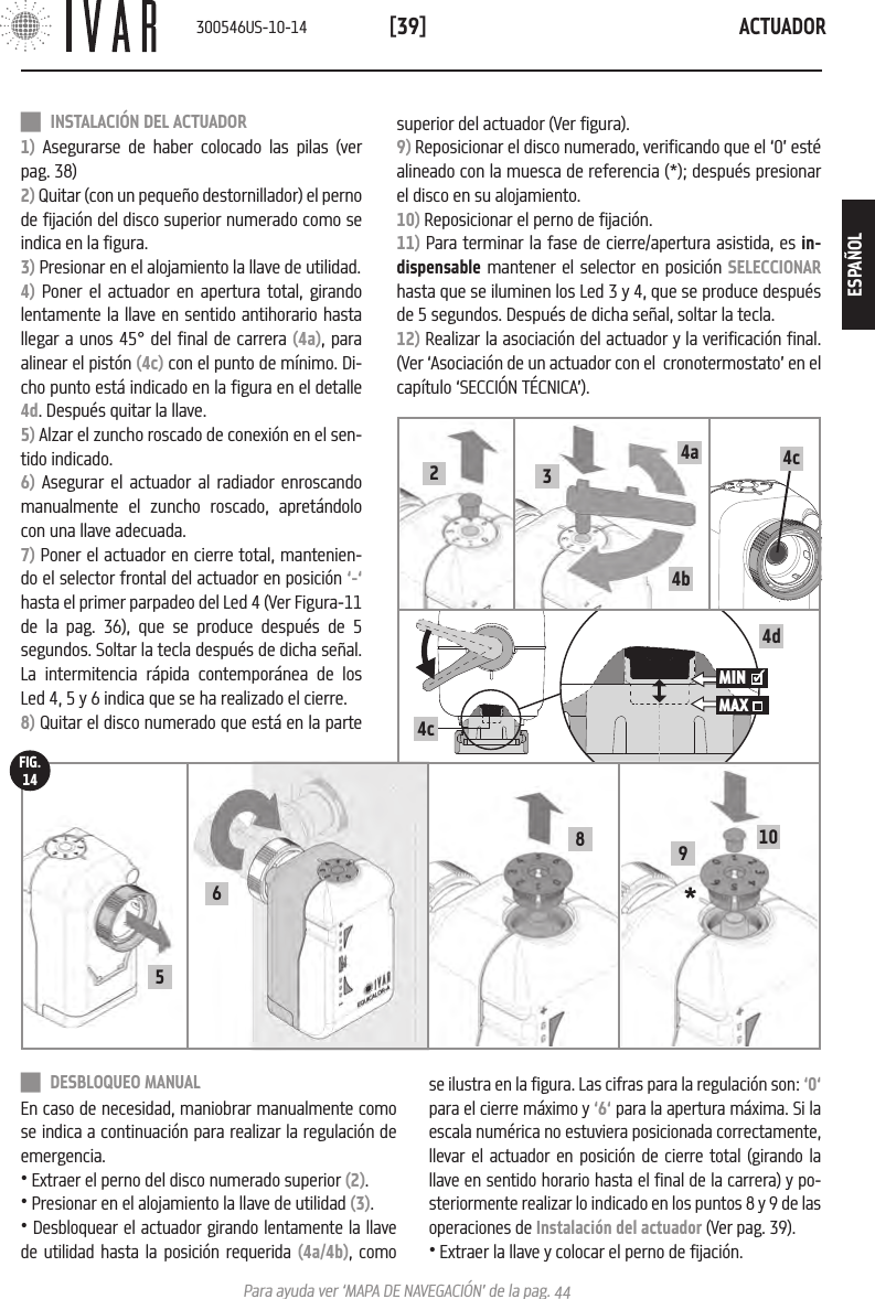 ACTUADOR[39]Para ayuda ver &lsquo;MAPA DE NAVEGACI&Oacute;N&rsquo; de la pag. 44 DESBLOQUEO MANUALEn caso de necesidad, maniobrar manualmente como se indica a continuaci&oacute;n para realizar la regulaci&oacute;n de emergencia. &bull; Extraer el perno del disco numerado superior (2). &bull; Presionar en el alojamiento la llave de utilidad (3).&bull; Desbloquear el actuador girando lentamente la llave de utilidad hasta la posici&oacute;n requerida (4a/4b), como superior del actuador (Ver figura).9) Reposicionar el disco numerado, verificando que el &lsquo;0&rsquo; est&eacute; alineado con la muesca de referencia (*); despu&eacute;s presionar el disco en su alojamiento.10) Reposicionar el perno de fijaci&oacute;n.11) Para terminar la fase de cierre/apertura asistida, es in-dispensable mantener el selector en posici&oacute;n SELECCIONAR hasta que se iluminen los Led 3 y 4, que se produce despu&eacute;s de 5 segundos. Despu&eacute;s de dicha se&ntilde;al, soltar la tecla.12) Realizar la asociaci&oacute;n del actuador y la verificaci&oacute;n final. (Ver &lsquo;Asociaci&oacute;n de un actuador con el  cronotermostato&rsquo; en el cap&iacute;tulo &lsquo;SECCI&Oacute;N T&Eacute;CNICA&rsquo;). INSTALACI&Oacute;N DEL ACTUADOR1) Asegurarse de haber colocado las pilas (ver pag. 38)2) Quitar (con un peque&ntilde;o destornillador) el perno de fijaci&oacute;n del disco superior numerado como se indica en la figura.3) Presionar en el alojamiento la llave de utilidad.4) Poner el actuador en apertura total, girando lentamente la llave en sentido antihorario hasta llegar a unos 45&deg; del final de carrera (4a), para alinear el pist&oacute;n (4c) con el punto de m&iacute;nimo. Di-cho punto est&aacute; indicado en la figura en el detalle 4d. Despu&eacute;s quitar la llave.5) Alzar el zuncho roscado de conexi&oacute;n en el sen-tido indicado. 6) Asegurar el actuador al radiador enroscando  manualmente el zuncho roscado, apret&aacute;ndolo con una llave adecuada.7) Poner el actuador en cierre total, mantenien-do el selector frontal del actuador en posici&oacute;n &lsquo;-&lsquo; hasta el primer parpadeo del Led 4 (Ver Figura-11 de la pag. 36), que se produce despu&eacute;s de 5 segundos. Soltar la tecla despu&eacute;s de dicha se&ntilde;al. La intermitencia r&aacute;pida contempor&aacute;nea de los Led 4, 5 y 6 indica que se ha realizado el cierre.8) Quitar el disco numerado que est&aacute; en la parte se ilustra en la figura. Las cifras para la regulaci&oacute;n son: &lsquo;0&lsquo; para el cierre m&aacute;ximo y &lsquo;6&lsquo; para la apertura m&aacute;xima. Si la escala num&eacute;rica no estuviera posicionada correctamente, llevar el actuador en posici&oacute;n de cierre total (girando la llave en sentido horario hasta el final de la carrera) y po-steriormente realizar lo indicado en los puntos 8 y 9 de las operaciones de Instalaci&oacute;n del actuador (Ver pag. 39).&bull; Extraer la llave y colocar el perno de fijaci&oacute;n.6* 91058FIG.144c34a4b24d4cMIN MAX    300546US-10-14ESPA&Ntilde;OL