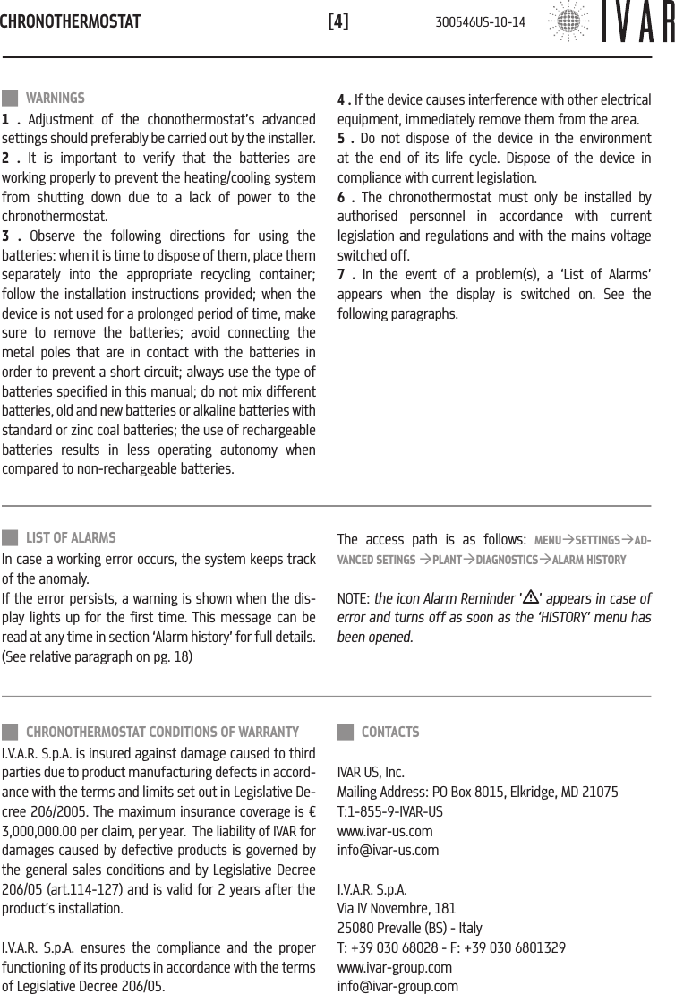 CHRONOTHERMOSTAT[4] WARNINGS1 . Adjustment of the chonothermostat&rsquo;s advanced settings should preferably be carried out by the installer.2 . It is important to verify that the batteries are working properly to prevent the heating/cooling system from shutting down due to a lack of power to the chronothermostat.3 . Observe the following directions for using the batteries: when it is time to dispose of them, place them separately into the appropriate recycling container; follow the installation instructions provided; when the device is not used for a prolonged period of time, make sure to remove the batteries; avoid connecting the metal poles that are in contact with the batteries in order to prevent a short circuit; always use the type of batteries specified in this manual; do not mix different batteries, old and new batteries or alkaline batteries with standard or zinc coal batteries; the use of rechargeable batteries results in less operating autonomy when compared to non-rechargeable batteries.4 . If the device causes interference with other electrical equipment, immediately remove them from the area. 5 . Do not dispose of the device in the environment at the end of its life cycle. Dispose of the device in compliance with current legislation.6 . The chronothermostat must only be installed by authorised personnel in accordance with current legislation and regulations and with the mains voltage switched off.  7 . In the event of a problem(s), a &lsquo;List of Alarms&rsquo; appears when the display is switched on. See the following paragraphs. CHRONOTHERMOSTAT CONDITIONS OF WARRANTYI.V.A.R. S.p.A. is insured against damage caused to third parties due to product manufacturing defects in accord-ance with the terms and limits set out in Legislative De-cree 206/2005. The maximum insurance coverage is &euro; 3,000,000.00 per claim, per year.  The liability of IVAR for damages caused by defective products is governed by the general sales conditions and by Legislative Decree 206/05 (art.114-127) and is valid for 2 years after the product&rsquo;s installation.I.V.A.R. S.p.A. ensures the compliance and the proper functioning of its products in accordance with the terms of Legislative Decree 206/05. LIST OF ALARMSIn case a working error occurs, the system keeps track of the anomaly. If the error persists, a warning is shown when the dis-play lights up for the first time. This message can be read at any time in section &lsquo;Alarm history&rsquo; for full details.(See relative paragraph on pg. 18)The access path is as follows: MENU&agrave;SETTINGS&agrave;AD-VANCED SETINGS &agrave;PLANT&agrave;DIAGNOSTICS&agrave;ALARM HISTORYNOTE: the icon Alarm Reminder &rsquo; &rsquo; appears in case of error and turns off as soon as the &lsquo;HISTORY&rsquo; menu has been opened. CONTACTSIVAR US, Inc.Mailing Address: PO Box 8015, Elkridge, MD 21075T:1-855-9-IVAR-USwww.ivar-us.cominfo@ivar-us.comI.V.A.R. S.p.A.Via IV Novembre, 18125080 Prevalle (BS) - ItalyT: +39 030 68028 - F: +39 030 6801329 www.ivar-group.cominfo@ivar-group.com300546US-10-14