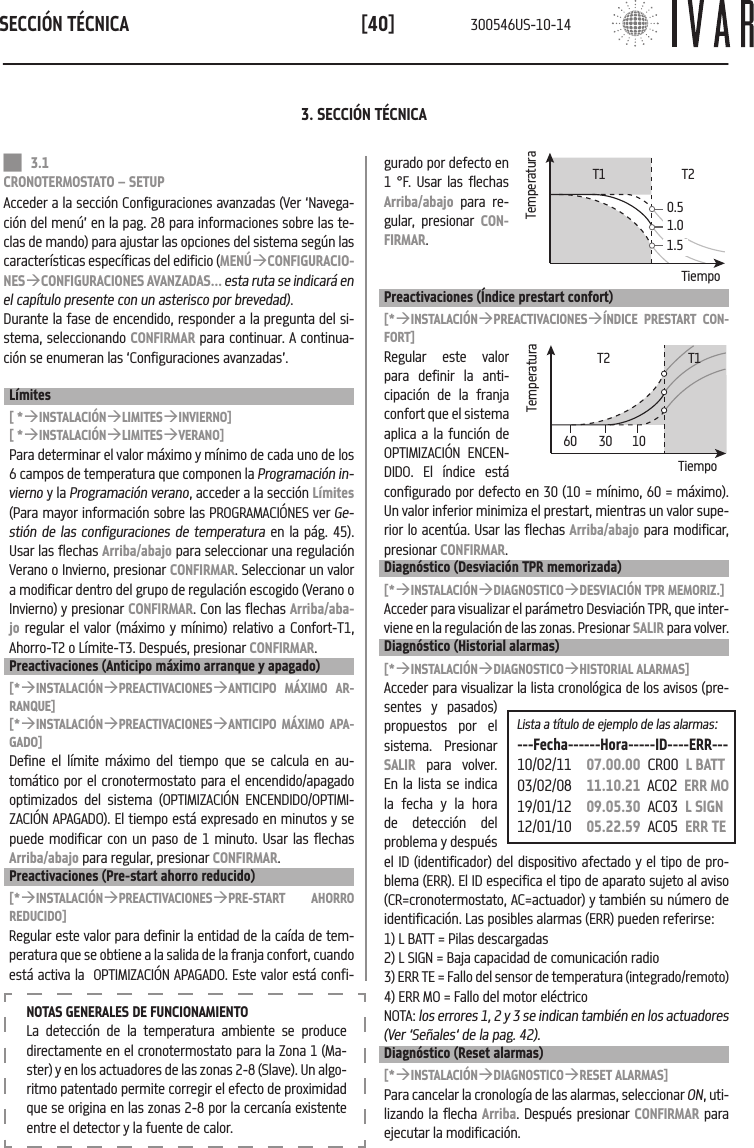 SECCI&Oacute;N T&Eacute;CNICA[40]Lista a t&iacute;tulo de ejemplo de las alarmas:---Fecha------Hora-----ID----ERR---10/02/11   07.00.00  CR00  L BATT03/02/08   11.10.21  AC02  ERR MO19/01/12   09.05.30  AC03  L SIGN12/01/10   05.22.59  AC05  ERR TENOTAS GENERALES DE FUNCIONAMIENTOLa detecci&oacute;n de la temperatura ambiente se produce directamente en el cronotermostato para la Zona 1 (Ma-ster) y en los actuadores de las zonas 2-8 (Slave). Un algo-ritmo patentado permite corregir el efecto de proximidad que se origina en las zonas 2-8 por la cercan&iacute;a existente entre el detector y la fuente de calor.3. SECCI&Oacute;N T&Eacute;CNICA 3.1 CRONOTERMOSTATO &ndash; SETUPAcceder a la secci&oacute;n Configuraciones avanzadas (Ver &lsquo;Navega-ci&oacute;n del men&uacute;&rsquo; en la pag. 28 para informaciones sobre las te-clas de mando) para ajustar las opciones del sistema seg&uacute;n las caracter&iacute;sticas espec&iacute;ficas del edificio (MEN&Uacute;&agrave;CONFIGURACIO-NES&agrave;CONFIGURACIONES AVANZADAS... esta ruta se indicar&aacute; en el cap&iacute;tulo presente con un asterisco por brevedad).Durante la fase de encendido, responder a la pregunta del si-stema, seleccionando CONFIRMAR para continuar. A continua-ci&oacute;n se enumeran las &lsquo;Configuraciones avanzadas&rsquo;.L&iacute;mites[ *&agrave;INSTALACI&Oacute;N&agrave;LIMITES&agrave;INVIERNO][ *&agrave;INSTALACI&Oacute;N&agrave;LIMITES&agrave;VERANO]Para determinar el valor m&aacute;ximo y m&iacute;nimo de cada uno de los 6 campos de temperatura que componen la Programaci&oacute;n in-vierno y la Programaci&oacute;n verano, acceder a la secci&oacute;n L&iacute;mites (Para mayor informaci&oacute;n sobre las PROGRAMACI&Oacute;NES ver Ge-sti&oacute;n de las configuraciones de temperatura en la p&aacute;g. 45). Usar las flechas Arriba/abajo para seleccionar una regulaci&oacute;n Verano o Invierno, presionar CONFIRMAR. Seleccionar un valor a modificar dentro del grupo de regulaci&oacute;n escogido (Verano o Invierno) y presionar CONFIRMAR. Con las flechas Arriba/aba-jo regular el valor (m&aacute;ximo y m&iacute;nimo) relativo a Confort-T1, Ahorro-T2 o L&iacute;mite-T3. Despu&eacute;s, presionar CONFIRMAR.Preactivaciones (Anticipo m&aacute;ximo arranque y apagado)[*&agrave;INSTALACI&Oacute;N&agrave;PREACTIVACIONES&agrave;ANTICIPO M&Aacute;XIMO AR-RANQUE][*&agrave;INSTALACI&Oacute;N&agrave;PREACTIVACIONES&agrave;ANTICIPO M&Aacute;XIMO APA-GADO]Define el l&iacute;mite m&aacute;ximo del tiempo que se calcula en au-tom&aacute;tico por el cronotermostato para el encendido/apagado optimizados del sistema (OPTIMIZACI&Oacute;N ENCENDIDO/OPTIMI-ZACI&Oacute;N APAGADO). El tiempo est&aacute; expresado en minutos y se puede modificar con un paso de 1 minuto. Usar las flechas Arriba/abajo para regular, presionar CONFIRMAR.Preactivaciones (Pre-start ahorro reducido)[*&agrave;INSTALACI&Oacute;N&agrave;PREACTIVACIONES&agrave;PRE-START AHORRO REDUCIDO]Regular este valor para definir la entidad de la ca&iacute;da de tem-peratura que se obtiene a la salida de la franja confort, cuando est&aacute; activa la  OPTIMIZACI&Oacute;N APAGADO. Este valor est&aacute; confi-gurado por defecto en 1 &deg;F. Usar las flechas Arriba/abajo para re-gular, presionar CON-FIRMAR.Preactivaciones (&Iacute;ndice prestart confort)[*&agrave;INSTALACI&Oacute;N&agrave;PREACTIVACIONES&agrave;&Iacute;NDICE PRESTART CON-FORT]Regular este valor para definir la anti-cipaci&oacute;n de la franja confort que el sistema aplica a la funci&oacute;n de OPTIMIZACI&Oacute;N ENCEN-DIDO. El &iacute;ndice est&aacute; configurado por defecto en 30 (10 = m&iacute;nimo, 60 = m&aacute;ximo). Un valor inferior minimiza el prestart, mientras un valor supe-rior lo acent&uacute;a. Usar las flechas Arriba/abajo para modificar, presionar CONFIRMAR.Diagn&oacute;stico (Desviaci&oacute;n TPR memorizada)[*&agrave;INSTALACI&Oacute;N&agrave;DIAGNOSTICO&agrave;DESVIACI&Oacute;N TPR MEMORIZ.]Acceder para visualizar el par&aacute;metro Desviaci&oacute;n TPR, que inter-viene en la regulaci&oacute;n de las zonas. Presionar SALIR para volver.Diagn&oacute;stico (Historial alarmas)[*&agrave;INSTALACI&Oacute;N&agrave;DIAGNOSTICO&agrave;HISTORIAL ALARMAS]Acceder para visualizar la lista cronol&oacute;gica de los avisos (pre-sentes y pasados) propuestos por el sistema. Presionar SALIR para volver. En la lista se indica la fecha y la hora de detecci&oacute;n del problema y despu&eacute;s el ID (identificador) del dispositivo afectado y el tipo de pro-blema (ERR). El ID especifica el tipo de aparato sujeto al aviso (CR=cronotermostato, AC=actuador) y tambi&eacute;n su n&uacute;mero de identificaci&oacute;n. Las posibles alarmas (ERR) pueden referirse:1) L BATT = Pilas descargadas2) L SIGN = Baja capacidad de comunicaci&oacute;n radio3) ERR TE = Fallo del sensor de temperatura (integrado/remoto)4) ERR MO = Fallo del motor el&eacute;ctricoNOTA: los errores 1, 2 y 3 se indican tambi&eacute;n en los actuadores (Ver &lsquo;Se&ntilde;ales&lsquo; de la pag. 42).Diagn&oacute;stico (Reset alarmas)[*&agrave;INSTALACI&Oacute;N&agrave;DIAGNOSTICO&agrave;RESET ALARMAS]Para cancelar la cronolog&iacute;a de las alarmas, seleccionar ON, uti-lizando la flecha Arriba. Despu&eacute;s presionar CONFIRMAR para ejecutar la modificaci&oacute;n.TemperaturaT1Tiempo0.51.01.5T2TemperaturaT1Tiempo60 30 10T2300546US-10-14