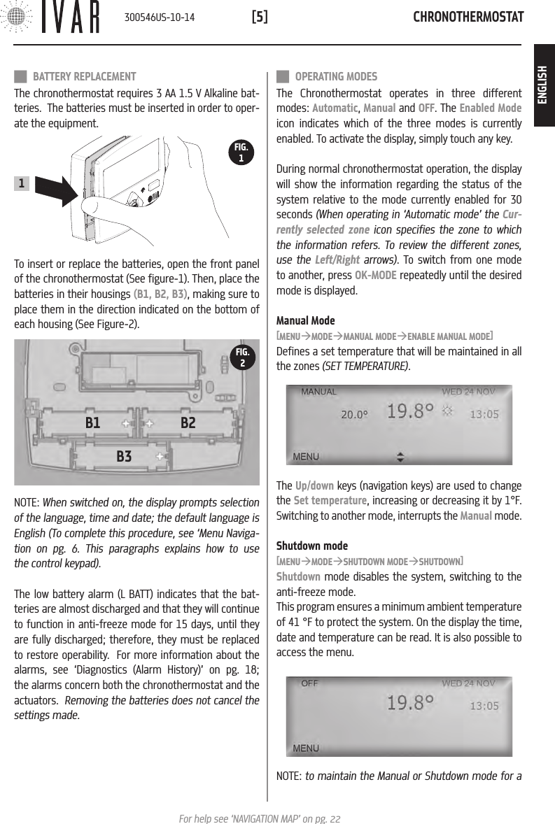 CHRONOTHERMOSTAT[5]For help see &lsquo;NAVIGATION MAP&rsquo; on pg. 22B1 B2B3FIG.2NOTE: When switched on, the display prompts selection of the language, time and date; the default language is English (To complete this procedure, see &lsquo;Menu Naviga-tion on pg. 6. This paragraphs explains how to use the control keypad).The low battery alarm (L BATT) indicates that the bat-teries are almost discharged and that they will continue to function in anti-freeze mode for 15 days, until they are fully discharged; therefore, they must be replaced to restore operability.  For more information about the alarms, see &lsquo;Diagnostics (Alarm History)&rsquo; on pg. 18; the alarms concern both the chronothermostat and the actuators.  Removing the batteries does not cancel the settings made.To insert or replace the batteries, open the front panel of the chronothermostat (See figure-1). Then, place the batteries in their housings (B1, B2, B3), making sure to place them in the direction indicated on the bottom of each housing (See Figure-2). BATTERY REPLACEMENTThe chronothermostat requires 3 AA 1.5 V Alkaline bat-teries.  The batteries must be inserted in order to oper-ate the equipment.  OPERATING MODESThe Chronothermostat operates in three different modes: Automatic, Manual and OFF. The Enabled Mode icon indicates which of the three modes is currently enabled. To activate the display, simply touch any key. During normal chronothermostat operation, the display will show the information regarding the status of the system relative to the mode currently enabled for 30 seconds (When operating in &lsquo;Automatic mode&rsquo; the Cur-rently selected zone icon specifies the zone to which the information refers. To review the different zones, use the Left/Right arrows). To switch from one mode to another, press OK-MODE repeatedly until the desired mode is displayed.Manual Mode[MENU&agrave;MODE&agrave;MANUAL MODE&agrave;ENABLE MANUAL MODE]Defines a set temperature that will be maintained in all the zones (SET TEMPERATURE).The Up/down keys (navigation keys) are used to change the Set temperature, increasing or decreasing it by 1&deg;F. Switching to another mode, interrupts the Manual mode.Shutdown mode[MENU&agrave;MODE&agrave;SHUTDOWN MODE&agrave;SHUTDOWN]Shutdown mode disables the system, switching to the anti-freeze mode. This program ensures a minimum ambient temperature of 41 &deg;F to protect the system. On the display the time, date and temperature can be read. It is also possible to access the menu.NOTE: to maintain the Manual or Shutdown mode for aFIG.11300546US-10-14ENGLISH