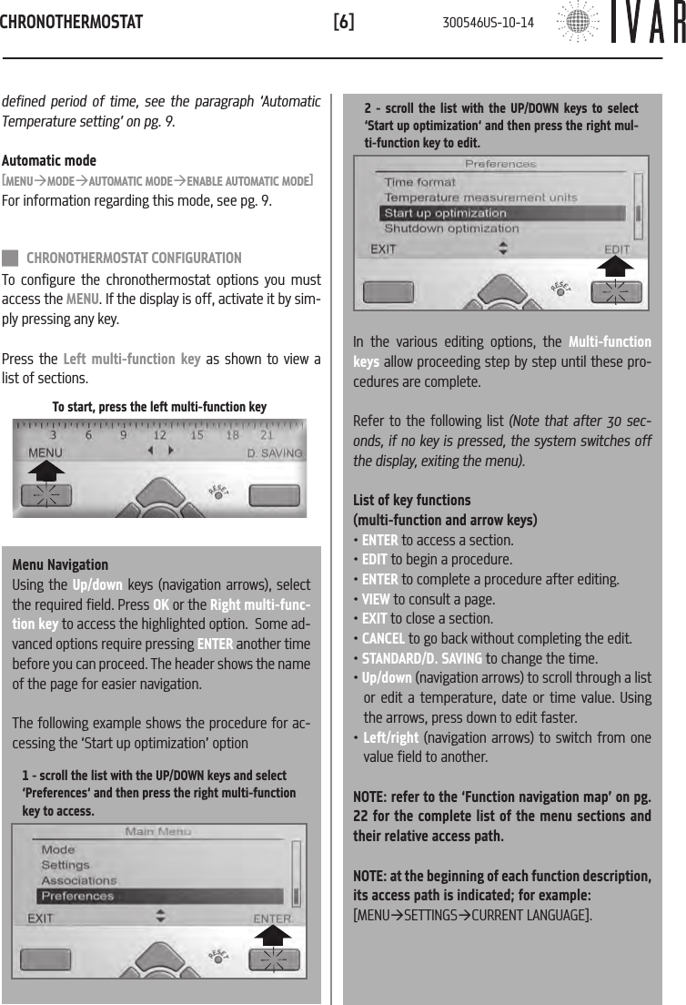 CHRONOTHERMOSTAT[6]To start, press the left multi-function keydefined period of time, see the paragraph &lsquo;Automatic Temperature setting&rsquo; on pg. 9.Automatic mode[MENU&agrave;MODE&agrave;AUTOMATIC MODE&agrave;ENABLE AUTOMATIC MODE]For information regarding this mode, see pg. 9. CHRONOTHERMOSTAT CONFIGURATIONTo configure the chronothermostat options you must access the MENU. If the display is off, activate it by sim-ply pressing any key. Press the Left multi-function key as shown to view a list of sections.Menu NavigationUsing the Up/down keys (navigation arrows), select the required field. Press OK or the Right multi-func-tion key to access the highlighted option.  Some ad-vanced options require pressing ENTER another time before you can proceed. The header shows the name of the page for easier navigation. The following example shows the procedure for ac-cessing the &lsquo;Start up optimization&rsquo; option1 - scroll the list with the UP/DOWN keys and select  &lsquo;Preferences&lsquo; and then press the right multi-function key to access. 2 - scroll the list with the UP/DOWN keys to select  &lsquo;Start up optimization&lsquo; and then press the right mul-ti-function key to edit.In the various editing options, the Multi-function keys allow proceeding step by step until these pro-cedures are complete. Refer to the following list (Note that after 30 sec-onds, if no key is pressed, the system switches off the display, exiting the menu).List of key functions (multi-function and arrow keys)&bull; ENTER to access a section.&bull; EDIT to begin a procedure.&bull; ENTER to complete a procedure after editing. &bull; VIEW to consult a page.&bull; EXIT to close a section.&bull; CANCEL to go back without completing the edit. &bull; STANDARD/D. SAVING to change the time.&bull; Up/down (navigation arrows) to scroll through a list or edit a temperature, date or time value. Using the arrows, press down to edit faster. &bull; Left/right (navigation arrows) to switch from one value field to another.NOTE: refer to the &lsquo;Function navigation map&rsquo; on pg. 22 for the complete list of the menu sections and their relative access path. NOTE: at the beginning of each function description, its access path is indicated; for example: [MENU&agrave;SETTINGS&agrave;CURRENT LANGUAGE].300546US-10-14