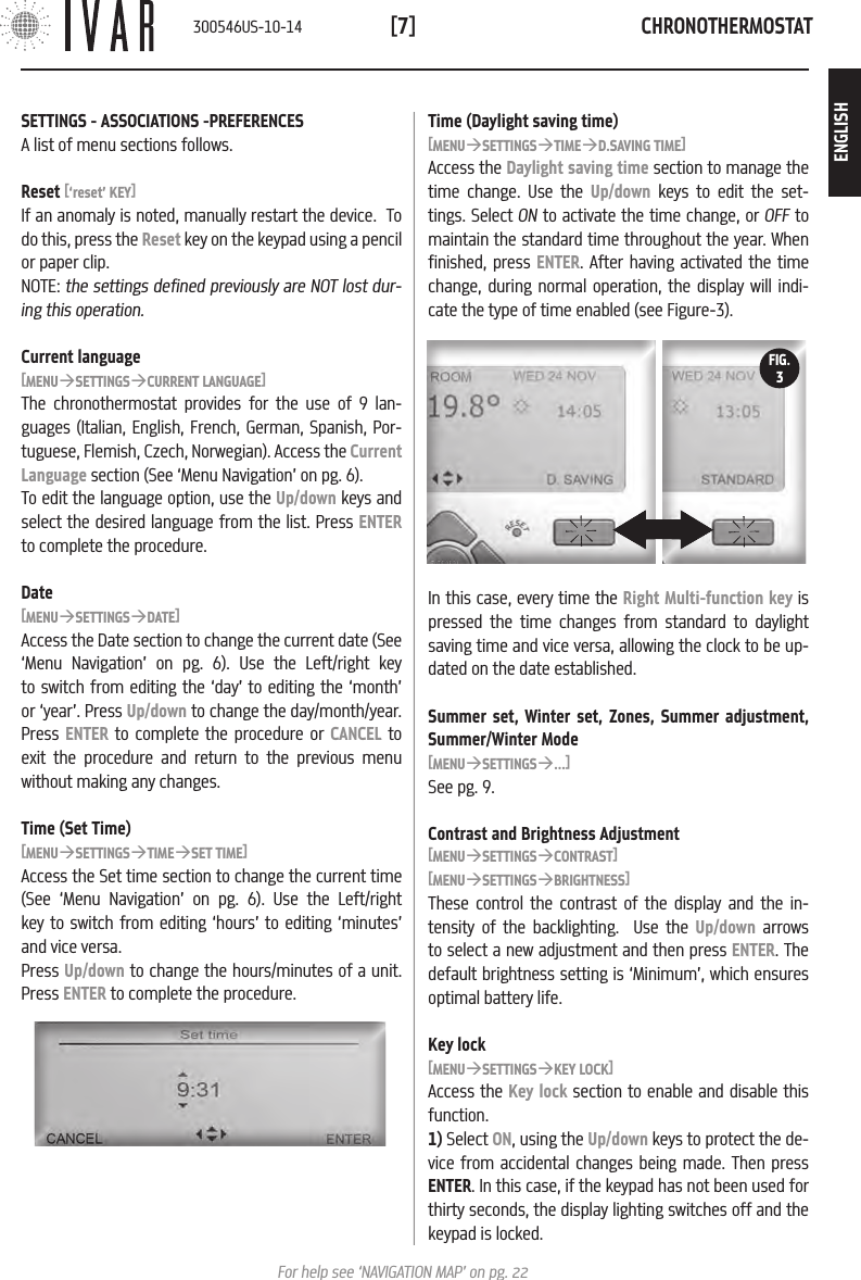 CHRONOTHERMOSTAT[7]For help see &lsquo;NAVIGATION MAP&rsquo; on pg. 22Time (Daylight saving time)[MENU&agrave;SETTINGS&agrave;TIME&agrave;D.SAVING TIME]Access the Daylight saving time section to manage the time change. Use the Up/down keys to edit the set-tings. Select ON to activate the time change, or OFF  to  maintain the standard time throughout the year. When finished, press ENTER. After having activated the time change, during normal operation, the display will indi-cate the type of time enabled (see Figure-3). In this case, every time the Right Multi-function key is pressed the time changes from standard to daylight saving time and vice versa, allowing the clock to be up-dated on the date established.Summer set, Winter set, Zones, Summer adjustment, Summer/Winter Mode[MENU&agrave;SETTINGS&agrave;...]See pg. 9.Contrast and Brightness Adjustment[MENU&agrave;SETTINGS&agrave;CONTRAST][MENU&agrave;SETTINGS&agrave;BRIGHTNESS]These control the contrast of the display and the in-tensity of the backlighting.  Use the Up/down arrows to select a new adjustment and then press ENTER. The default brightness setting is &lsquo;Minimum&rsquo;, which ensures optimal battery life.Key lock[MENU&agrave;SETTINGS&agrave;KEY LOCK]Access the Key lock section to enable and disable this function. 1) Select ON, using the Up/down keys to protect the de-vice from accidental changes being made. Then press ENTER. In this case, if the keypad has not been used for thirty seconds, the display lighting switches off and the keypad is locked. FIG.3SETTINGS - ASSOCIATIONS -PREFERENCESA list of menu sections follows. Reset [&lsquo;reset&rsquo; KEY]If an anomaly is noted, manually restart the device.  To do this, press the Reset key on the keypad using a pencil or paper clip. NOTE: the settings defined previously are NOT lost dur-ing this operation. Current language[MENU&agrave;SETTINGS&agrave;CURRENT LANGUAGE]The chronothermostat provides for the use of 9 lan-guages (Italian, English, French, German, Spanish, Por-tuguese, Flemish, Czech, Norwegian). Access the Current Language section (See &lsquo;Menu Navigation&rsquo; on pg. 6).To edit the language option, use the Up/down keys and select the desired language from the list. Press ENTER to complete the procedure.Date[MENU&agrave;SETTINGS&agrave;DATE]Access the Date section to change the current date (See &lsquo;Menu Navigation&rsquo; on pg. 6). Use the Left/right key to switch from editing the &lsquo;day&rsquo; to editing the &lsquo;month&rsquo; or &lsquo;year&rsquo;. Press Up/down to change the day/month/year. Press ENTER to complete the procedure or CANCEL to exit the procedure and return to the previous menu without making any changes.Time (Set Time)[MENU&agrave;SETTINGS&agrave;TIME&agrave;SET TIME]Access the Set time section to change the current time (See &lsquo;Menu Navigation&rsquo; on pg. 6). Use the Left/right key to switch from editing &lsquo;hours&rsquo; to editing &lsquo;minutes&rsquo; and vice versa. Press Up/down to change the hours/minutes of a unit. Press ENTER to complete the procedure. 300546US-10-14ENGLISH