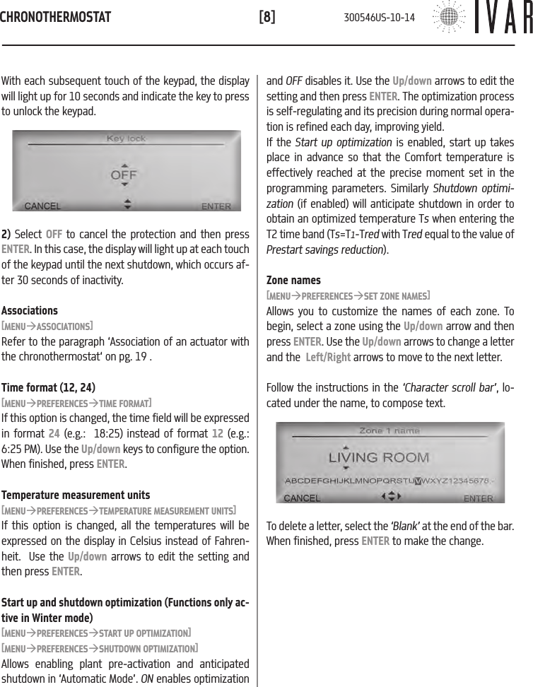 CHRONOTHERMOSTAT[8]With each subsequent touch of the keypad, the display will light up for 10 seconds and indicate the key to press to unlock the keypad.and OFF disables it. Use the Up/down arrows to edit the setting and then press ENTER. The optimization process is self-regulating and its precision during normal opera-tion is refined each day, improving yield. If the Start up optimization is enabled, start up takes place in advance so that the Comfort temperature is effectively reached at the precise moment set in the programming parameters. Similarly Shutdown optimi-zation (if enabled) will anticipate shutdown in order to obtain an optimized temperature Ts when entering the T2 time band (Ts=T1-Tred with Tred equal to the value of Prestart savings reduction).Zone names[MENU&agrave;PREFERENCES&agrave;SET ZONE NAMES]Allows you to customize the names of each zone. To begin, select a zone using the Up/down arrow and then press ENTER. Use the Up/down arrows to change a letter and the  Left/Right arrows to move to the next letter.  Follow the instructions in the &lsquo;Character scroll bar&rsquo;, lo-cated under the name, to compose text.2) Select OFF to cancel the protection and then press ENTER. In this case, the display will light up at each touch of the keypad until the next shutdown, which occurs af-ter 30 seconds of inactivity.Associations[MENU&agrave;ASSOCIATIONS]Refer to the paragraph &lsquo;Association of an actuator with the chronothermostat&lsquo; on pg. 19 .Time format (12, 24)[MENU&agrave;PREFERENCES&agrave;TIME FORMAT]If this option is changed, the time field will be expressed in format 24 (e.g.:  18:25) instead of format 12 (e.g.: 6:25 PM). Use the Up/down keys to configure the option. When finished, press ENTER.Temperature measurement units[MENU&agrave;PREFERENCES&agrave;TEMPERATURE MEASUREMENT UNITS]If this option is changed, all the temperatures will be expressed on the display in Celsius instead of Fahren-heit.  Use the Up/down arrows to edit the setting and then press ENTER.Start up and shutdown optimization (Functions only ac-tive in Winter mode)[MENU&agrave;PREFERENCES&agrave;START UP OPTIMIZATION][MENU&agrave;PREFERENCES&agrave;SHUTDOWN OPTIMIZATION]Allows enabling plant pre-activation and anticipated shutdown in &lsquo;Automatic Mode&rsquo;. ON enables optimization To delete a letter, select the &lsquo;Blank&rsquo; at the end of the bar.  When finished, press ENTER to make the change.300546US-10-14
