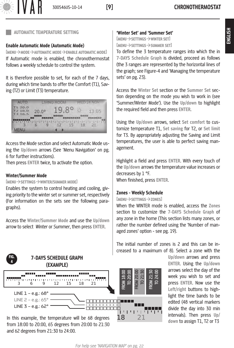 CHRONOTHERMOSTAT[9]For help see &lsquo;NAVIGATION MAP&rsquo; on pg. 22In this example, the temperature will be 68 degrees from 18:00 to 20:00, 65 degrees from 20:00 to 21:30 and 62 degrees from 21:30 to 24:00.FIG.4 AUTOMATIC TEMPERATURE SETTINGEnable Automatic Mode (Automatic Mode)[MENU&agrave;MODE&agrave;AUTOMATIC MODE&agrave;ENABLE AUTOMATIC MODE]If Automatic mode is enabled, the chronothermostat follows a weekly schedule to control the system. It is therefore possible to set, for each of the 7 days, during which time bands to offer the Comfort (T1), Sav-ing (T2) or Limit (T3) temperature.Access the Mode section and select Automatic Mode us-ing the Up/down arrows (See &lsquo;Menu Navigation&rsquo; on pg. 6 for further instructions). Then press ENTER twice, to activate the option.Winter/Summer Mode[MENU&agrave;SETTINGS&agrave;WINTER/SUMMER MODE]Enables the system to control heating and cooling, giv-ing priority to the winter set or summer set, respectively (For information on the sets see the following para-graphs). Access the Winter/Summer Mode and use the Up/down arrow to select  Winter or Summer, then press ENTER.&lsquo;Winter Set&rsquo; and &lsquo;Summer Set&rsquo;[MENU&agrave;SETTINGS&agrave;WINTER SET][MENU&agrave;SETTINGS&agrave;SUMMER SET]To define the 3 temperature ranges into which the in  7-DAYS Schedule Graph is divided, proceed as follows (the 3 ranges are represented by the horizontal lines of the graph; see Figure-4 and &lsquo;Managing the temperature sets&rsquo; on pg. 23).Access the Winter Set section or the Summer Set sec-tion depending on the mode you wish to work in (see &lsquo;Summer/Winter Mode&rsquo;). Use the Up/down to highlight the required field and then press ENTER.Using the Up/down arrows, select Set comfort to cus-tomize temperature T1, Set saving for T2, or Set limit for T3. By appropriately adjusting the Saving and Limit temperatures, the user is able to perfect saving man-agement.  Highlight a field and press ENTER. With every touch of the Up/down arrows the temperature value increases or decreases by 1 &deg;F. When finished, press ENTER.Zones - Weekly Schedule[MENU&agrave;SETTINGS&agrave;ZONES]When the WINTER mode is enabled, access the Zones section to customize the 7-DAYS Schedule Graph of any zone in the home (This section lists many zones, or rather the number defined using the &lsquo;Number of man-aged zones&rsquo; option - see pg. 19). The initial number of zones is 2 and this can be in-creased to a maximum of 8). Select a zone with the Up/down arrows and press ENTER. Using the Up/down arrows select the day of the week you wish to set and press  ENTER. Now use the Left/right buttons to high-light the time bands to be edited (48 vertical markers divide the day into 30 min intervals). Then press Up/down to assign T1, T2 or T3 18  21LINE 1 &ndash; e.g.: 68&deg;LINE 2 &ndash; e.g.: 65&deg;  LINE 3 &ndash; e.g.: 62&deg;    3  6  9 12 15 18 21FROM 18:00TO 20:00FROM 20:00TO 21:30FROM 21:30TO 24:007-DAYS SCHEDULE GRAPH (EXAMPLE)300546US-10-14ENGLISH