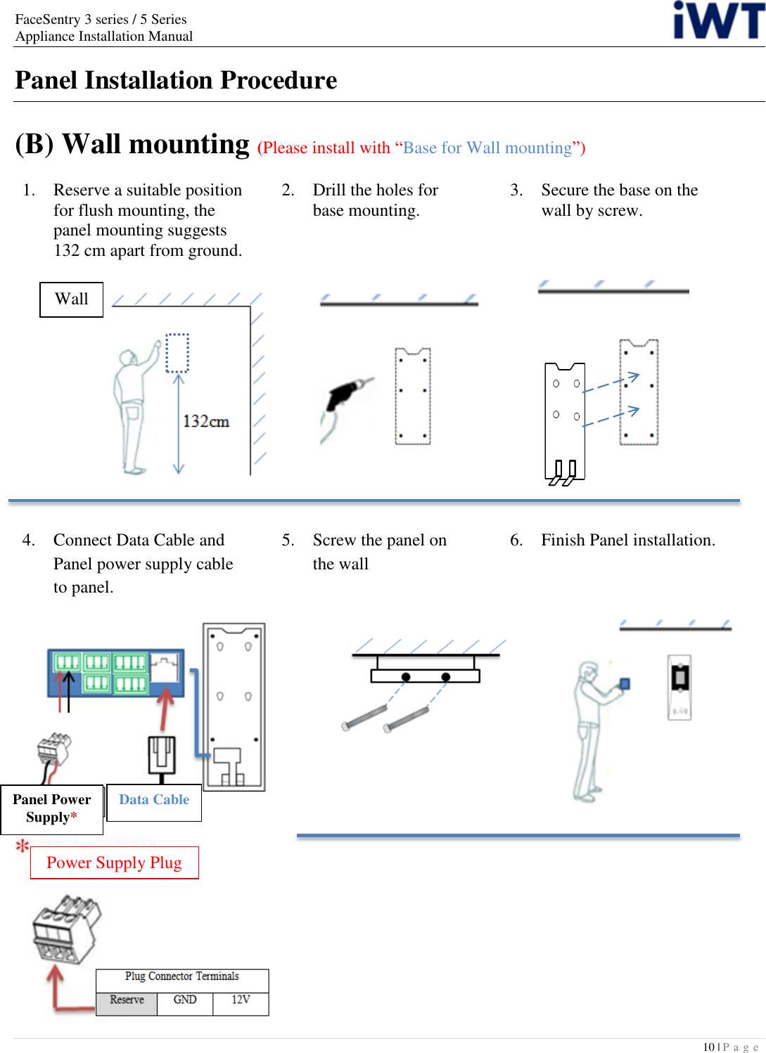 FaceSentry 3 series / 5 Series Appliance Installation Manual 10 | P a g e   Panel Installation Procedure  (B) Wall mounting (Please install with “Base for Wall mounting”)1.   Reserve a suitable position for flush mounting, the panel mounting suggests 132 cm apart from ground.            2. Drill the holes for   base mounting. 3.  Secure the base on the   wall by screw.      4.  Connect Data Cable and Panel power supply cable to panel.  5.  Screw the panel on   the wall  6.  Finish Panel installation. Wall Panel Power Supply* Data Cable Power Supply Plug 