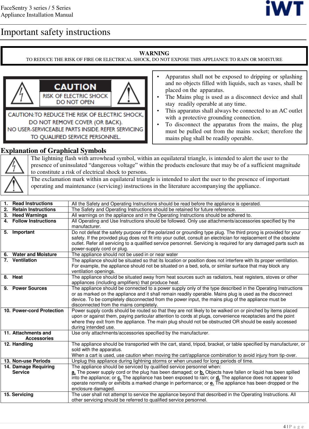 FaceSentry 3 series / 5 Series Appliance Installation Manual  4 | P a g e   Important safety instructions   Explanation of Graphical Symbols  The lightning flash with arrowhead symbol, within an equilateral triangle, is intended to alert the user to the presence of uninsulated “dangerous voltage” within the products enclosure that may be of a sufficient magnitude to constitute a risk of electrical shock to persons.  The exclamation mark within an equilateral triangle is intended to alert the user to the presence of important operating and maintenance (servicing) instructions in the literature accompanying the appliance.  1.   Read Instructions All the Safety and Operating Instructions should be read before the appliance is operated. 2.   Retain Instructions The Safety and Operating Instructions should be retained for future reference. 3.   Heed Warnings All warnings on the appliance and in the Operating Instructions should be adhered to. 4.   Follow Instructions All Operating and Use Instructions should be followed. Only use attachments/accessories specified by the manufacturer. 5.   Important Do not defeat the safety purpose of the polarized or grounding type plug. The third prong is provided for your safety. If the provided plug does not fit into your outlet, consult an electrician for replacement of the obsolete outlet. Refer all servicing to a qualified service personnel. Servicing is required for any damaged parts such as power-supply cord or plug. 6.   Water and Moisture The appliance should not be used in or near water 7.   Ventilation The appliance should be situated so that its location or position does not interfere with its proper ventilation. For example, the appliance should not be situated on a bed, sofa, or similar surface that may block any ventilation openings. 8.   Heat The appliance should be situated away from heat sources such as radiators, heat registers, stoves or other appliances (including amplifiers) that produce heat. 9.   Power Sources The appliance should be connected to a power supply only of the type described in the Operating Instructions or as marked on the appliance and it shall remain readily operable. Mains plug is used as the disconnect device. To be completely disconnected from the power input, the mains plug of the appliance must be disconnected from the mains completely. 10.  Power-cord Protection Power supply cords should be routed so that they are not likely to be walked on or pinched by items placed upon or against them, paying particular attention to cords at plugs, convenience receptacles and the point where they exit from the appliance. The main plug should not be obstructed OR should be easily accessed during intended use. 11.  Attachments and      Accessories Use only attachments/accessories specified by the manufacturer. 12.  Handling The appliance should be transported with the cart, stand, tripod, bracket, or table specified by manufacturer, or sold with the apparatus. When a cart is used, use caution when moving the cart/appliance combination to avoid injury from tip-over. 13.  Non-use Periods Unplug this appliance during lightning storms or when unused for long periods of time. 14.  Damage Requiring   Service The appliance should be serviced by qualified service personnel when: a. The power supply cord or the plug has been damaged; or b. Objects have fallen or liquid has been spilled into the appliance; or c. The appliance has been exposed to rain; or d. The appliance does not appear to operate normally or exhibits a marked change in performance; or e. The appliance has been dropped or the enclosure damaged. 15. Servicing The user shall not attempt to service the appliance beyond that described in the Operating Instructions. All other servicing should be referred to qualified service personnel. WARNING TO REDUCE THE RISK OF FIRE OR ELECTRICAL SHOCK, DO NOT EXPOSE THIS APPLIANCE TO RAIN OR MOISTURE •   Apparatus shall not be exposed to dripping or splashing   and no objects filled with liquids, such as vases, shall be   placed on the  apparatus. •   The Mains plug is used as a disconnect device and shall   stay  readily operable at any time. •   This apparatus shall always be connected to an AC outlet   with  a protective grounding connection. •   To  disconnect  the  apparatus  from  the  mains,  the  plug   must be pulled out from the mains socket; therefore the   mains plug shall be readily operable. 