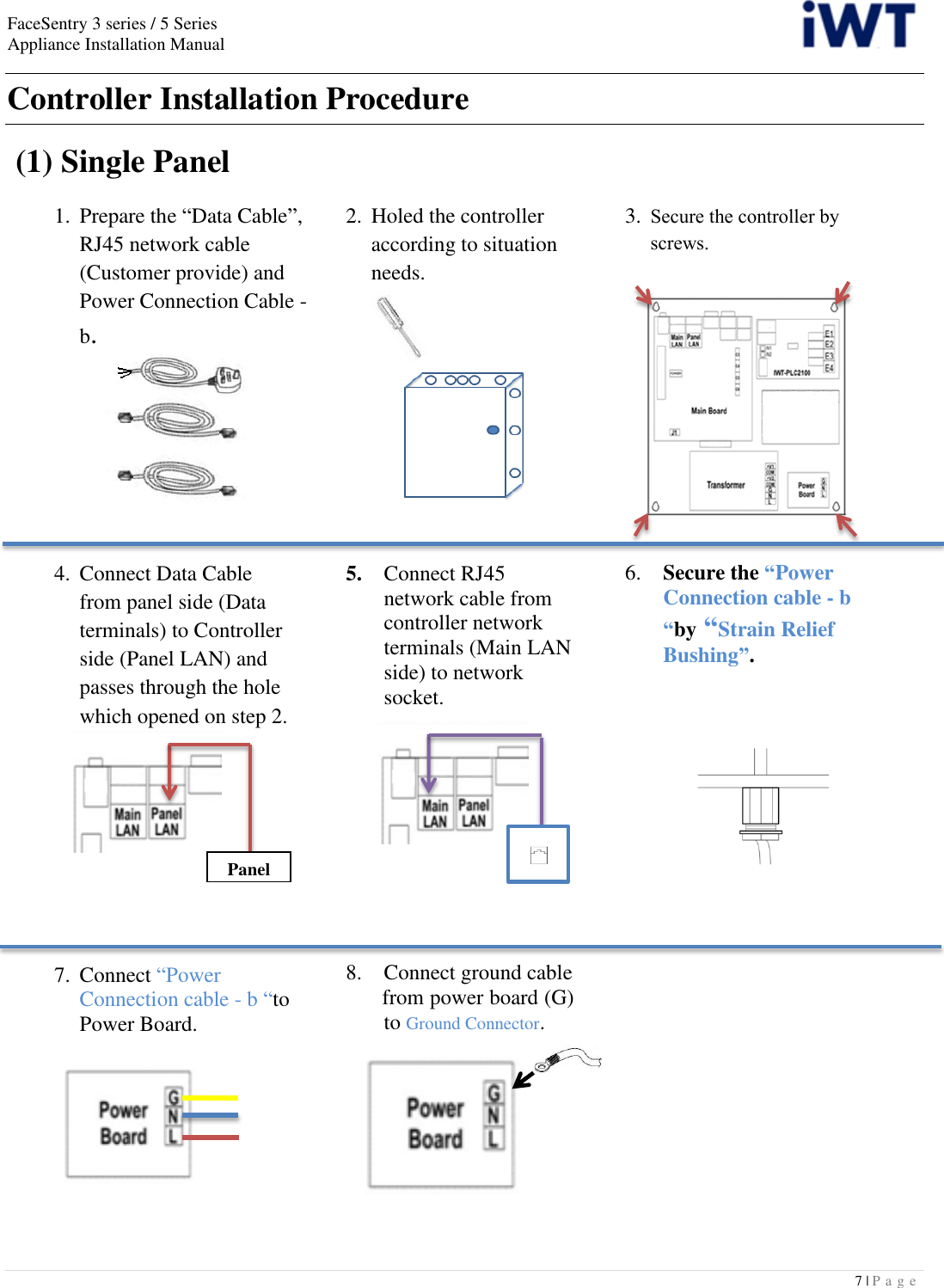 FaceSentry 3 series / 5 Series Appliance Installation Manual  7 | P a g e   Controller Installation Procedure   (1) Single Panel  1.  Prepare the “Data Cable”,   RJ45 network cable   (Customer provide) and   Power Connection Cable -   b.2.  Holed the controller      according to situation     needs. 3.  Secure the controller by     screws.      4.  Connect Data Cable   from panel side (Data   terminals) to Controller   side (Panel LAN) and   passes through the hole   which opened on step 2.      5.  Connect RJ45 network cable from controller network terminals (Main LAN side) to network socket.       6.   Secure the “Power     Connection cable - b     “by “Strain Relief     Bushing”.          7.  Connect “Power Connection cable - b “to Power Board.          8.  Connect ground cable    from power board (G)   to Ground Connector.                  Panel 