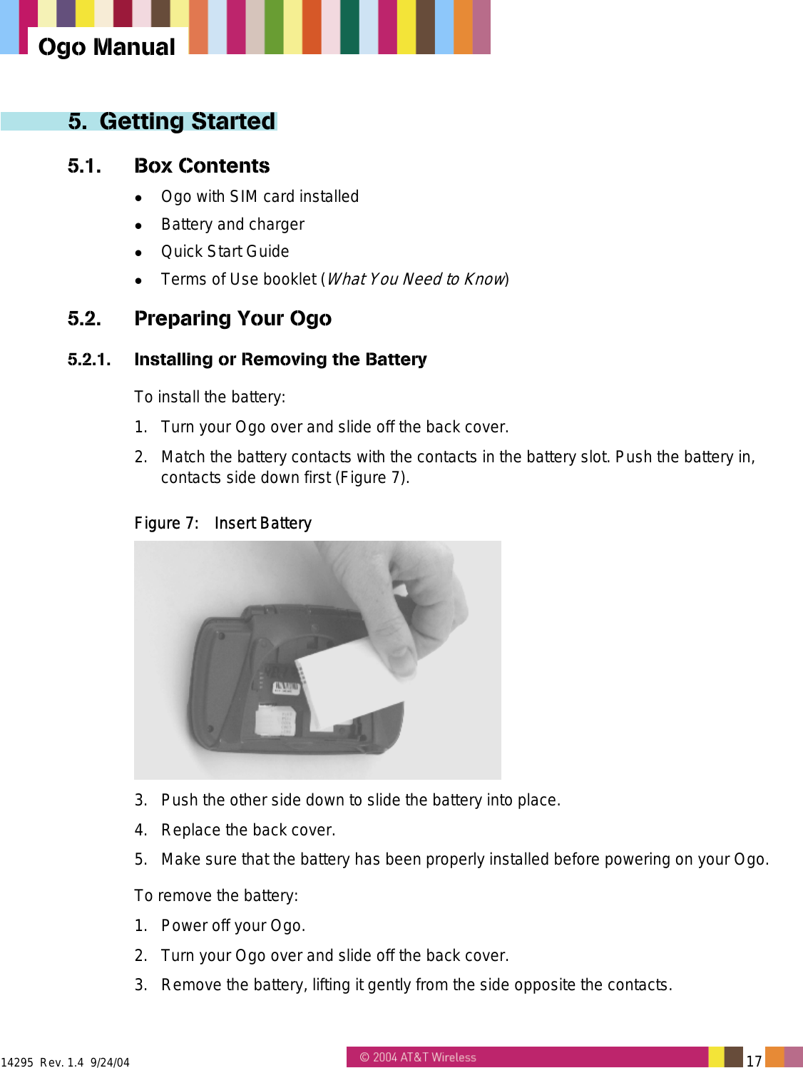  14295  Rev. 1.4  9/24/04   17   Ogo Manual 5. Getting Started 5.1. Box Contents   Ogo with SIM card installed   Battery and charger   Quick Start Guide   Terms of Use booklet (What You Need to Know) 5.2.  Preparing Your Ogo 5.2.1.  Installing or Removing the Battery To install the battery: 1.  Turn your Ogo over and slide off the back cover. 2.  Match the battery contacts with the contacts in the battery slot. Push the battery in, contacts side down first (Figure 7).  Figure 7:  Insert Battery  3.  Push the other side down to slide the battery into place. 4.  Replace the back cover. 5.  Make sure that the battery has been properly installed before powering on your Ogo. To remove the battery: 1.  Power off your Ogo. 2.  Turn your Ogo over and slide off the back cover. 3.  Remove the battery, lifting it gently from the side opposite the contacts. 