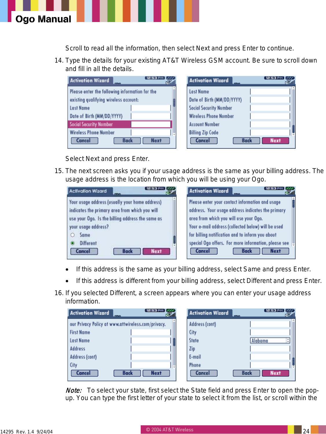  14295  Rev. 1.4  9/24/04   24   Ogo Manual Scroll to read all the information, then select Next and press Enter to continue. 14. Type the details for your existing AT&amp;T Wireless GSM account. Be sure to scroll down and fill in all the details.    Select Next and press Enter. 15. The next screen asks you if your usage address is the same as your billing address. The usage address is the location from which you will be using your Ogo.   •  If this address is the same as your billing address, select Same and press Enter. •  If this address is different from your billing address, select Different and press Enter. 16. If you selected Different, a screen appears where you can enter your usage address information.    Note:   To select your state, first select the State field and press Enter to open the pop-up. You can type the first letter of your state to select it from the list, or scroll within the 